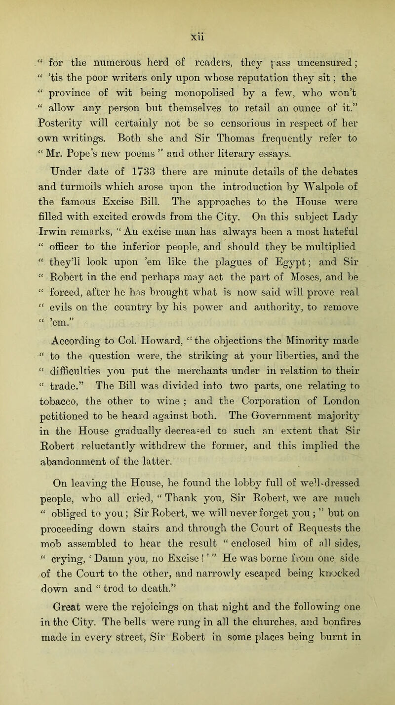 for the numerous herd of readers, they pass uncensured; “ ’tis the poor writers only upon \vhose reputation they sit; the province of wit being monopolised by a few, who won’t “ allow any person but themselves to retail an ounce of it.” Posterity will certainly not be so censorious in respect of her own writings. Both she and Sir Thomas frequently refer to “ Mr. Pope’s new poems ” and other literary essays. Under date of 1733 there are minute details of the debates and turmoils which aro.se upon the introduction by Walpole of the famous Excise Bill. The approaches to the House were filled with excited crowds from the City. On this subject Lady Irwin remarks, An excise man has always been a most hateful “ officer to the inferior people, and should they be multiplied “ they’ll look upon ’em like the plagues of Egypt; and Sir “ Robert in the end perhaps may act the part of Moses, and be forced, after he has brought what is now said will prove real “ evils on the country by his power and authority, to remove “ ’em.” According to Col. Howard, “the objections the Minority made “ to the question were, the striking at your liberties, and the “ difficulties you put the merchants under in relation to their “ trade.” The Bill was divided into two parts, one relating to tobacco, the other to wine ; and the Corporation of London petitioned to be heard against both. The Government majority in the House gradually decreamd to such an extent that Sir Robert reluctantly withdrew the former, and this implied the abandonment of the latter. On leaving the House, he found the lobby full of well-dressed people, who all cried, “ Thank you. Sir Robert, we are much “ obliged to you ; Sir Robert, we will never forget you ; ” but on proceeding down stairs and through the Court of Requests the mob assembled to hear the result “ enclosed him of all sides, “ crying, ‘Damn you, no Excise ! ’ ” He was borne from one side of the Court to the other, and narrowly escaped being knocked down and “ trod to death.” Great were the rejoicings on that night and the following one in the City. The bells were rung in all the churches, and bonfires made in every street. Sir Robex-t in some places being bui-nt in