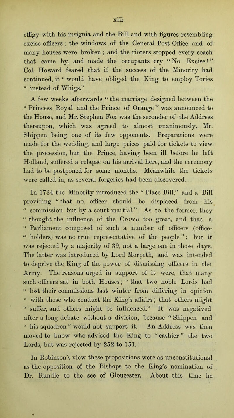XIU eflBgy with his insignia and the Bill, and with figures resembling excise officers; the windows of the General Post Office and of many houses were broken; and the rioters stopped every coach that came by, and made the occupants cry “ No Excise! ” Col. Howard feared that if the success of the Minority had continued, it “ would have obliged the King to employ Tories “ instead of Whigs.” A few weeks afterwards “ the marriage designed between the “ Princess Royal and the Prince of Orange ” was announced to the House, and Mr. Stephen Fox was the seconder of the Address thereupon, which was agreed to almost unanimously, Mr. Shippen being one of its few opponents. Preparations were made for the wedding, and large prices paid for tickets to view the procession, but the Prince, having been ill before he left Holland, suffered a relapse on his arrival here, and the ceremony had to be postponed for some months. Meanwhile the tickets were called in, as several forgeries had been discovered. In 1734 the Minority introduced the “ Place Bill,” and a Bill providing “ that no officer should be displaced from his “ commission but by a court-martial.” As to the former, they “ thought the influence of the Crown too great, and that a “ Parliament composed of such a number of officers (office- “ holders) was no true representative of the people ” ; but it was rejected by a majority of 39, not a large one in those days. The latter was introduced by Lord Morpeth, and was intended to deprive the King of the power of dismissing officers in the Army. The reasons urged in support of it were, that many such officers sat in both Houses; “ that two noble Lords had “ lost their commissions last winter from differing in opinion “ with those who conduct the King’s affairs; that others might “ suffer, and others might be influenced.’’ It was negatived after a long debate without a division, because “ Shippen and “ his squadron ” would not support it. An Address was then moved to know who advised the King to “ cashier ” the two Lords, but was rejected by 252 to 151. In Robinson’s view these propositions were as unconstitutional as the opposition of the Bishops to the King’s nomination of Dr. Rundle to the see of Gloucester. About this time he ♦