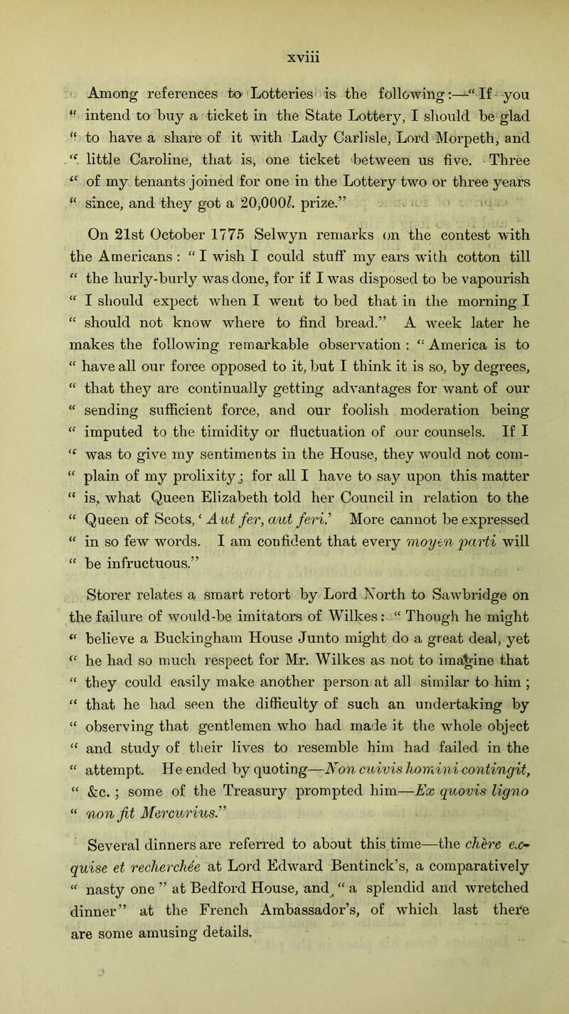 XVlll Among references tO’ Lotteries' is the followingIf ■‘-you “ intend to buy a ticket in the State Lottery, I should be glad “ to have a share of it with Lady Carlisle, Lord Morpeth, and “ little Caroline, that is, one ticket between us five. ‘Three “ of my tenants joined for one in the Lottery two or three years “ since, and they got a 20,000?. prize.” ' “-i ; On 21st October 1775 Selwyn remarks on the contest with the Americans : “ I wish I could stuff my ears with cotton till “ the hurly-burly was done, for if I was disposed to be vapourish “ I should expect when I went to bed that in the morning I “ should not know where to find bread.” A week later he makes the following remarkable observation : “ America is to “ have all our force opposed to it, but I think it is so, by degrees, “ that they are continually getting advantages for want of our “ sending sufficient force, and our foolish moderation being “ imputed to the timidity or fluctuation of our counsels. If I “ was to give my sentiments in the House, they would not com- “ plain of my prolixity j for all I have to say upon this matter “ is, what Queen Elizabeth told her Council in relation to the “ Queen of Scots, ‘ Aut fer, aut feri.’’ More cannot be expressed “ in so few words. I am coufident that every moyen parti will “ be infructuous.” Storer relates a smart retort by Lord Xorth to Sawbridge on the failure of would-be imitators of Wilkes: “ Though he might “ believe a Buckingham House Junto might do a great deal, yet “ he had so much respect for Mr. Wilkes as not to ima'^ine that “ they could easily make another person at all similar to him ; “ that he had seen the difficulty of such an undertaking by “ observing that gentlemen who had made it the whole object “ and study of their lives to resemble him had failed in the “ attempt. He ended by quoting—Noncuivishominicontingit, “ &c. ; some of the Treasury prompted him—Ex quovis ligno “ non fit Mercurhis.” Several dinners are referred to about this time—the chh'e e.r- quise et recherchde at Lord Edward Bentinck’s, a comparatively “ nasty one ” at Bedford House, and^ “ a splendid and Avretched dinner” at the French Ambassador’s, of which last there are some amusing details.