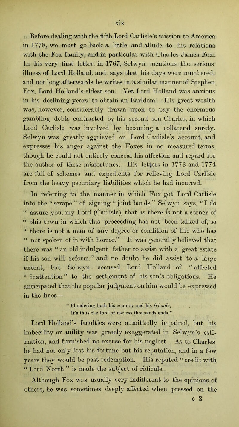 Before dealing with the fifth Lord Carlisle’s mission to America in 1778, we must go back a little and allude to his relations with the Fox family, and in particular with Charles James Fox. In his very first letter, in 1767, Selwyn mentions the serious illness of Lord Holland, and says that his days were numbered, and not long afterwards he writes in a similar manner of Stephen Fox, Lord Holland’s eldest son. Yet Lord Holland was anxious in his declining years to obtain an Earldom. His great wealth was, however, considerably drawn upon to pay the enormous gambling debts contracted by his second son Charles, in which Lord Carlisle was involved by becoming a collateral surety. Selwyn was greatly aggrieved on Lord Carlisle’s account, and expresses his anger against the Foxes in no measured terms, though he could not entirely conceal his affection and regard for the author of these misfortunes. His letfjei's in 1773 and 1774 are full of schemes and expedients for relieving Lord Carlisle from the heavy pecuniary liabilities which he had incurred. In referring to the manner in which Fox got Lord Carlisle into the “scrape” of signing “joint bonds,” Selwyn says, “I do “ assure you, my Lord (Carlisle), that as there is not a corner of “ this town in which this proceeding has not been talked of, so “ there is not a man of any degree or condition of life who has “ not spoken of it with horror.” It was generally believed that there was “ an old indulgent father to assist with a great estate if his son will reform,” and no doubt he did assist to a large extent, but Selwyn accused Lord Holland of “ affected “ inattention” to the settlement of his son’s obligations. He anticipated that the popular judgment on him would be expressed in the lines— “ Plundering both his country and his friends. It’s thus the lord of useless thousands ends.” Lord Holland’s faculties were admittedly impaired, but his imbecility or anility was greatly exaggerated in Selwyn’s esti- mation, and furnished no excuse for his neglect. As to Charles he had not only lost his fortune but his reputation, and in a few years they w-ould be past redemption. His reputed “ credit with “ Lord North ” is made the subject of ridicule. Although Fox was usually^ very indifferent to the opinions of others, be was sometimes deeply affected when pressed on the c 2