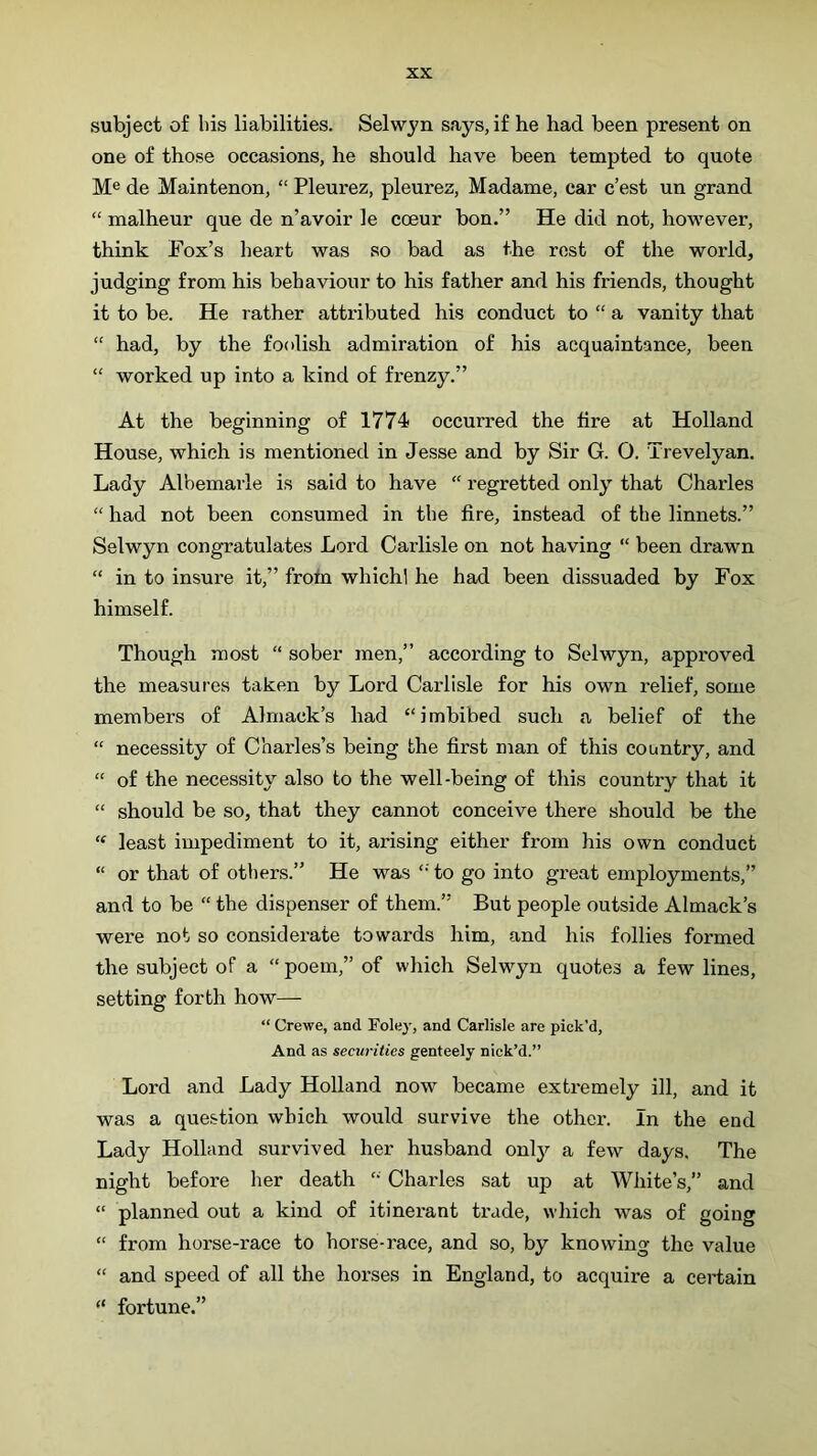subject of his liabilities. Selwyn says, if he had been present on one of those occasions, he should have been tempted to quote M® de Maintenon, “ Pleurez, pleurez, Madame, car c’est un grand “ malheur que de n’avoir le coeur bon.” He did not, however, think Fox’s heart was so bad as the rest of the world, judging from his behaviour to his father and his friends, thought it to be. He rather attributed his conduct to “ a vanity that “ had, by the foolish admiration of his acquaintance, been “ worked up into a kind of frenzy.” At the beginning of 1774 occurred the tire at Holland House, which is mentioned in Jesse and by Sir G. O. Trevelyan. Lady Albemarle is said to have “ regretted only’’ that Charles “ had not been consumed in the fire, instead of the linnets.” Selwyn congratulates Lord Carlisle on not having “ been drawn “ in to insure it,” frotn whichl he had been dissuaded by Fox himself. Though most “ sober men,” according to Selwyn, approved the measures taken by Lord Carlisle for his own relief, some members of Almack’s had “imbibed such a belief of the “ neeessity of Charles’s being the first man of this country, and “ of the necessity also to the well-being of this country that it “ should be so, that they cannot conceive there should be the “ least impediment to it, arising either from his own conduct “ or that of others.” He was to go into great employments,” and to be “ the dispenser of them.” But people outside Almack’s were not so considerate towards him, and his follies formed the subject of a “ poem,” of which Selwyn quotes a few lines, setting forth how— “ Crewe, and Foley, and Carlisle are pick’d, And as securities genteely nick’d.” Lord and Lady Holland now became extremely ill, and it was a question which would survive the othei’. In the end Lady Holland survived her husband only'- a few days. The night before her death “ Charles sat up at White’s,” and “ planned out a kind of itinerant trade, which was of going “ from horse-race to horse-race, and so, by knowing the value “ and speed of all the horses in England, to acquire a certain “ fortune.”