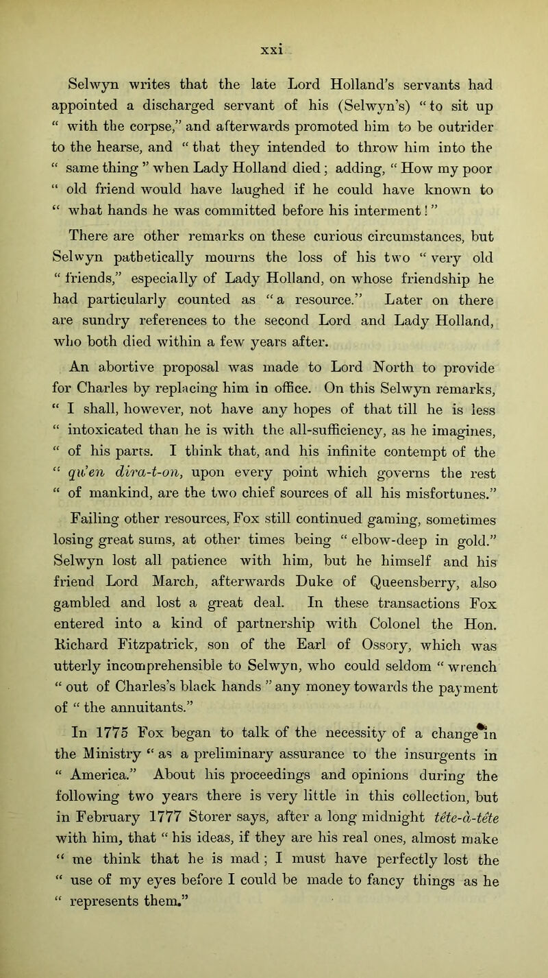 Selwyn writes that the late Lord Holland’s servants had appointed a discharged servant of his (Selwyn’s) “to sit up “ with the corpse,” and afterwards promoted him to be outrider to the hearse, and “ that they intended to throw him into the “ same thing ” when Lady Holland died; adding, “ How my poor “ old friend would have laughed if he could have known to “ what hands he was committed before his interment! ” There are other remarks on these curious circumstances, but Selwyn pathetically mourns the loss of his two “ very old “ friends,” especially of Lady Holland, on whose friendship he had particularly counted as “ a resource.” Later on there are sundry references to the second Lord and Lady Holland, who both died within a few years after. An abortive proposal was made to Lord North to provide for Charles by replacing him in office. On this Selwyn remarks, “ I shall, however, not have any hopes of that till he is less “ intoxicated than he is with the all-sufficiency, as he imagines, “ of his parts. I think that, and his infinite contempt of the “ qiCen dira-t-on, upon every point which governs the rest “ of mankind, are the two chief sources of all his misfortunes.” Failing other resources. Fox still continued gaming, sometimes losing great sums, at other times being “ elbow-deep in gold.” )Selwyn lost all patience with him, but he himself and his friend Lord March, afterwards Duke of Queensberry, also gambled and lost a great deal. In these transactions Fox entered into a kind of partnership with Colonel the Hon. Kichard Fitzpatrick, son of the Earl of Ossory, which was uttei’ly incomprehensible to Selwyn, who could seldom “ wrench “ out of Charles’s black hands ” any money towards the payment of “ the annuitants.” In 1775 Fox began to talk of the necessity of a change^n the Ministry “ as a preliminary assurance to the insurgents in “ America.” About his proceedings and opinions during the following two years there is very little in this collection, but in February 1777 Storer says, after a long midnight tete-d-tete with him, that “ his ideas, if they are his real ones, almost make “ me think that he is mad ; I must have perfectly lost the “ use of my eyes before I could be made to fancy things as he “ represents them.”
