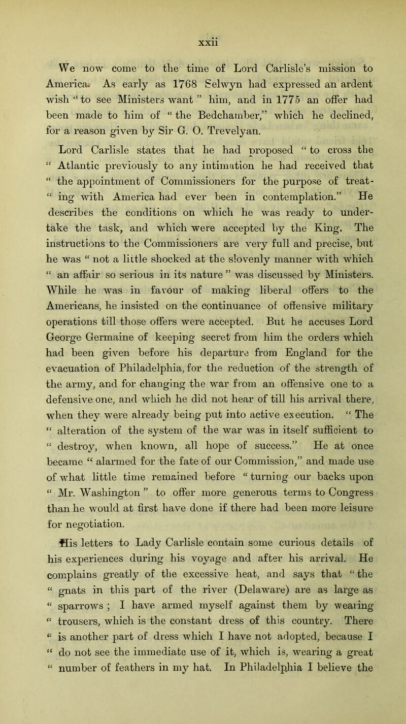 We now come to tlie time of Lord Carlisle’s mission to America. As early as 1768 Selwyn had expressed an ardent wish “to see Ministers want ” him, and in 1775 an offer had been made to him of “ the Bedchamber,” which he declined, for a reason given by Sir G. O. Trevelyan. Lord Carlisle states that he had proposed “ to cross the “ Atlantic previously to any intimation he had received that “ the appointment of Commissioners for the purpose of treat- “ ing with America had ever been in contemplation.” He describes the conditions on which he was ready to under- take the task, and which were accepted by the King. The instructions to the Commissioners are very full and precise, but he was “ not a little shocked at the slovenly manner with which “ an affair so serious in its nature ” was discussed by Ministers. While he was in favour of making liberal offers to the Americans, he insisted on the continuance of offensive military operations till those offers were accepted. But he accuses Lord George Germaine of keeping secret from him the orders which had been given before his departui’e from England for the evacuation of Philadelphia, for the reduction of the strength of the army, and for changing the war fiom an offensive one to a defensive one, and which he did not hear of till his arrival there, when they were already being put into active execution. “ The “ alteration of the system of the war was in itself sufficient to “ destroy, when known, all hope of success.” He at once became alai’med for the fate of our Commission,” and made use of what little time remained before “ turning our backs upon “ Mr. Washington ” to offer more generous terms to Congress than he would at first have done if there had been more leisure for negotiation. His letters to Lady Carlisle contain some curious details of his experiences during his voyage and after his arrival. He complains greatly of the excessive heat, and says that “ the “ gnats in this part of the river (Delaware) are as large as “ sparrows ; I have armed myself against them by wearing “ trousers, which is the constant dress of this country. There “ is another part of dress which I have not adopted, because I “ do not see the immediate use of it, which is, wearing a great “ number of feathers in my hat. In Philadelphia I believe the