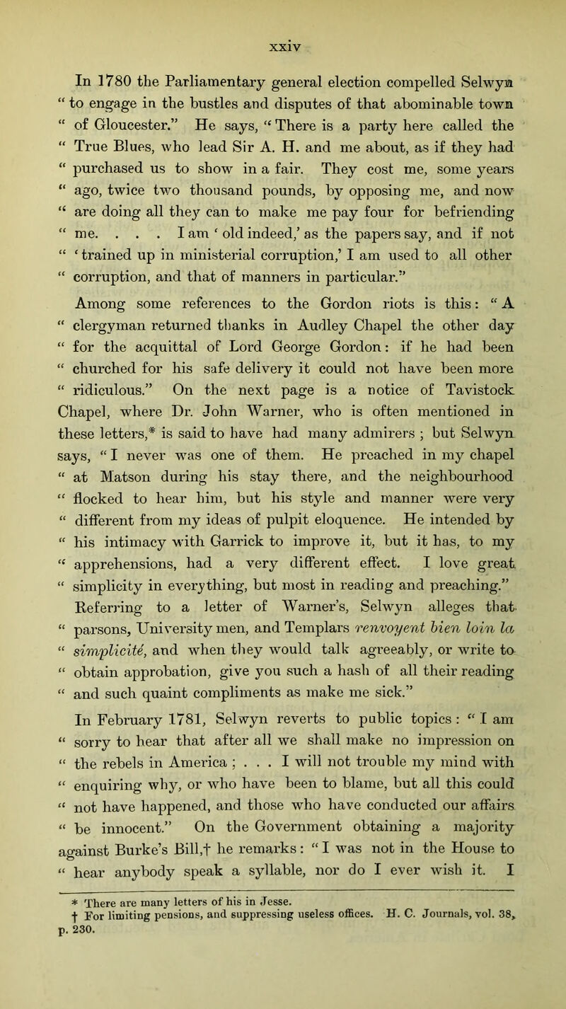 In 1780 the Parliamentary general election compelled Selwym “ to engage in the hustles and disputes o£ that abominable town “ of Gloucester.” He says, “ There is a party here called the “ True Blues, who lead Sir A. H. and me about, as if they had “ purchased us to show in a fair. They cost me, some years “ ago, twice two thousand pounds, by opposing me, and now “ are doing all they can to make me pay four for befriending “ me. . . . I am ‘ old indeed,’as the papers say, and if not “ ‘ trained up in ministerial corruption,’ I am used to all other “ corruption, and that of manners in particular.” Among some references to the Gordon riots is this: “ A “ clergyman returned thanks in Audley Chapel the other day “ for the acquittal of Lord George Gordon: if he had been “ churched for his safe delivery it could not have been more “ ridiculous.” On the next page is a notice of Tavistock Chapel, where Dr. John Warner, who is often mentioned in these letters,* is said to have had many admirers ; but Selwyn says, “ I never was one of them. He preached in my chapel “ at Matson during his stay there, and the neighbourhood “ flocked to hear him, but his style and manner were very “ different from my ideas of pulpit eloquence. He intended by “ his intimacy with Garrick to improve it, but it has, to my “ apprehensions, had a very different effect. I love great. “ simplicity in everything, but most in reading and preaching.” Referring to a letter of Warner’s, Selwyn alleges that- “ parsons. University men, and Templars renvoyent Men loin la “ simplicite, and when they would talk agreeably, or write ta “ obtain approbation, give you such a hash of all their reading “ and such quaint compliments as make me sick.” In February 1781, Selwyn reverts to public topics : “ I am “ sorry to hear that after all we shall make no impression on “ the rebels in America ; . . . I will not trouble my mind with “ enquiring why, or who have been to blame, but all this could “ not have happened, and those who have conducted our affairs “ be innocent.” On the Government obtaining a majority against Burke’s Bill.t he remarks: “ I was not in the House to “ hear anybody speak a syllable, nor do I ever wish it. I * There are many letters of his in Jesse. f For limiting pensions, and suppressing useless offices. H. C. Journals, vol. 38, p. 230.