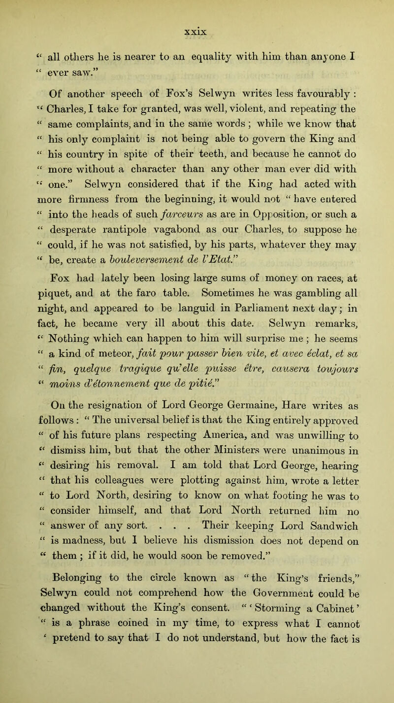 “ all others he is nearer to an equality with him than anyone I “ ever saw.” Of another speech of Fox’s Selwyn writes less favourably ; “ Charles, I take for granted, was well, violent, and repeating the “ same complaints, and in the same words ; while we know that “ his only complaint is not being able to govern the King and “ his country in spite of their teeth, and because he cannot do “ more without a character than any other man ever did with one.” Selwyn considered that if the King had acted with more firmness from the beginning, it would not “ have entered “ into the lieads of such farceurs as are in Opposition, or such a “ desperate rantipole vagabond as our Charles, to suppose he “ could, if he was not satisfied, by his parts, whatever they may “ be, create a houleversement de VEtat.” Fox had lately been losing large sums of money on races, at piquet, and at the faro table. Sometimes he was gambling all night, and appeared to be languid in Parliament next day; in fact, he became very ill about this date. Selwyn remarks, “ Nothing which can happen to him will surprise me ; he seems “ a kind of meteor, fait 'pour passer hien vite, et avec 4clat, et sa “ fin,, quelque tragique qu'die puisse dre, causera toujo'ars “ moins d'etonnement que de pitie.” On the resignation of Lord George Germaine, Hare writes as follows : “ The universal belief is that the King entirely approved “ of his future plans respecting America, and was unwilling to “ dismiss him, but that the other Ministers were unanimous in “ desiring his removal. I am told that Lord George, hearing “ that his colleagues were plotting against him, wrote a letter “ to Lord North, desiring to know on what footing he was to “ consider himself, and that Lord North returned him no “ answer of any sort. . . . Their keeping Lord Sandwich “ is madness, but I believe his dismission does not depend on “ them ; if it did, he would soon be removed.” Belonging to the circle known as “the King’s friends,” Selwyn could not comprehend how the Government could be changed without the King’s consent. “ ‘ Storming a Cabinet ’ “ is a phrase coined in my time, to express what I cannot ' pretend to say that I do not understand, but how the fact is