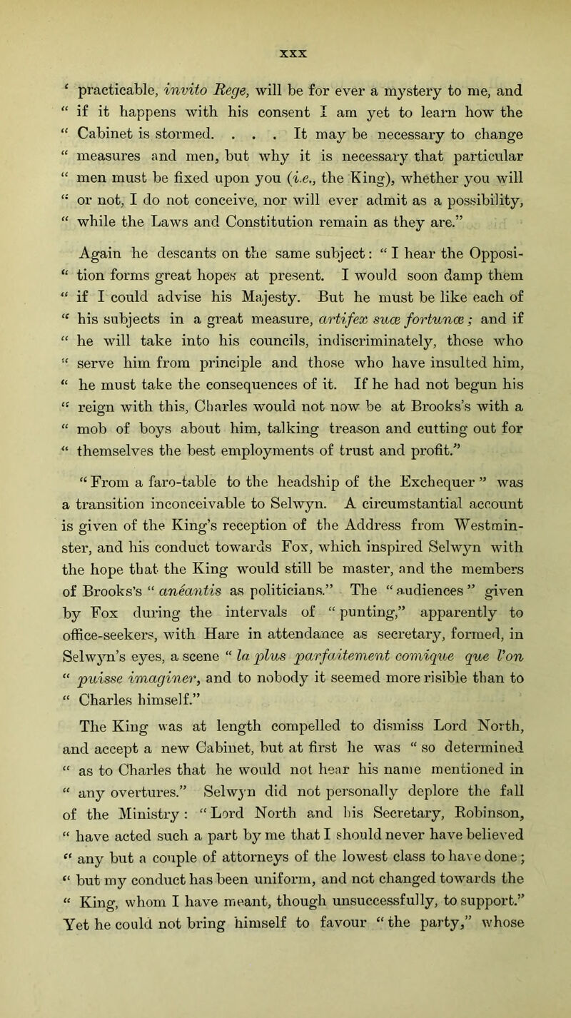 ‘ practicable, invito Rege, will be for ever a mystery to me, and “ if it happens with his consent I am yet to learn how the “ Cabinet is stormed. . . . It may be necessary to change “ measures and men, but why it is necessary that particular “ men must be fixed upon you (i.e., the King), whether you will “ or not, I do not conceive, nor will ever admit as a possibility, “ while the Laws and Constitution remain as they are.” Again he descants on the same subject: “I hear the Opposi- “ tion forms great hopes at present. I would soon damp them “ if I could advise his Majesty. But he must be like each of “ his subjects in a great measure, artifex suce fortunce ; and if “ he will take into his councils, indiscriminatelj'’, those who serve him from principle and those who have insulted him, “ he must take the consequences of it. If he had not begun his “ reien with this, Cliarles would not now be at Brooks’s with a “ mob of boys about him, talking treason and cutting out for “ themselves the best employments of trust and profit.” “From a faro-table to the headship of the Exchequer” was a transition inconceivable to Selwyn. A circumstantial account is given of the King’s reception of the Address from Westmin- ster, and his conduct towards Fox, which inspired Selwyn with the hope that the King would still be master, and the members of Brooks’s “ aneantis as politicians.” The “ audiences ” given by Fox during the intervals of “ punting,” apparently to office-seekers, with Hare in attendance as secretary, formed, in Selwyn’s eyes, a scene “ la plus parfaitement comique que Von “ puisse imaginer, and to nobody it seemed more risible than to “ Charles himself.” The King was at length compelled to dismiss Lord North, and accept a new Cabinet, but at first he was “ so determined “ as to Charles that he would not hear his name mentioned in “ any overtures.” Selwyn did not personally deplore the fall of the Ministry: “ Lord North and his Secretary, Robinson, “ have acted such a part by me that I should never have believed “ any but a couple of attorneys of the lowest class to have done; “ but my conduct has been uniform, and not changed towards the “ King, whom I have meant, though unsuccessfully, to support.” Yet he conld not bring himself to favour “ the party,” whose