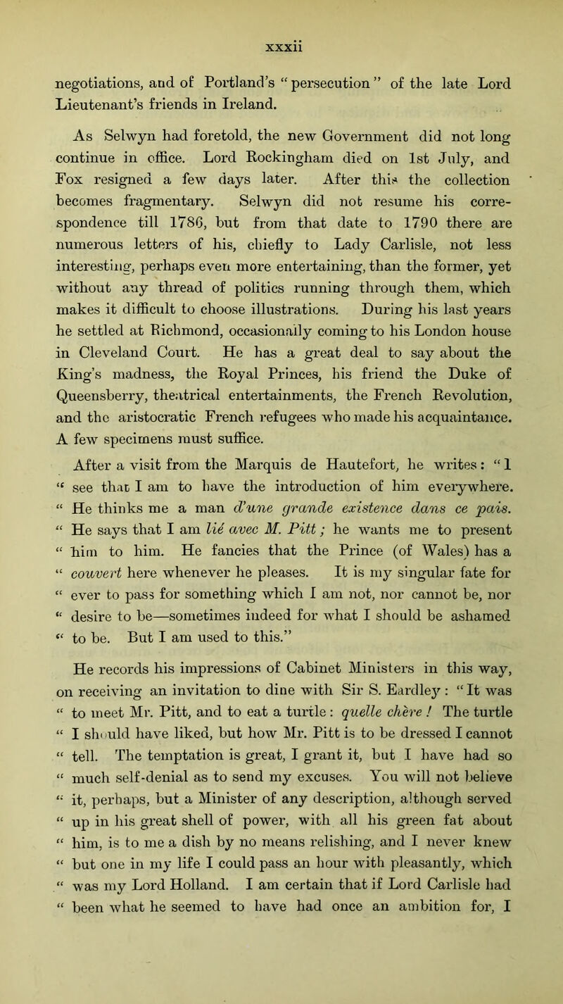 negotiations, and o£ Portland’s “ persecution ” of the late Lord Lieutenant’s friends in Ireland. As Selwyn had foretold, the new Government did not long continue in office. Lord Rockingham died on 1st July, and Fox resigned a few days later. After this the collection becomes fragmentary. Selwyn did not resume his corre- spondence till 1786, but from that date to 1790 there are numerous letters of his, chiefly to Lady Carlisle, not less interesting, perhaps even more entertaining, than the former, yet without any thread of politics running through them, which makes it difficult to choose illustrations. During his last years he settled at Eichmond, occasionally coming to his London house in Cleveland Court. He has a great deal to say about the King’s madness, the Royal Princes, his friend the Duke of Queensberry, the.itrical entertainments, the French Revolution, and the aristocratic French r-efugees who made his acquaintance. A few specimens must suffice. After a visit from the Marquis de Hautefort, he writes; “ 1 “ see that I am to have the introduction of him everywhere. “ He thinks me a man d’une grande existence dans ce pais. “ He says that I am U4 avec M. Pitt; he wants me to present “ him to him. He fancies that the Prince (of Wales) has a “ convert here whenever he pleases. It is my singular fate for “ ever to pass for something which I am not, nor cannot be, nor “ desire to be—sometimes indeed for what I should be ashamed “ to be. But I am used to this.” He records his impressions of Cabinet Ministers in this way, on receiving an invitation to dine with Sir S. Eardley : “ It was “ to meet Mr. Pitt, and to eat a turtle : quelle chere ! The turtle “ I should have liked, but how Mr. Pitt is to be dressed I cannot “ tell. The temptation is great, I grant it, but I have had so “ much self-denial as to send my excuses. You will not believe “ it, perhaps, but a Minister of any description, although served “ up in his great shell of power, with all his green fat about “ him, is to me a dish by no means relishing, and I never knew “ but one in my life I could pass an hour with pleasantly, which “ was my Lord Holland. I am certain that if Lord Carlisle had “ been what he seemed to have had once an ambition for, I