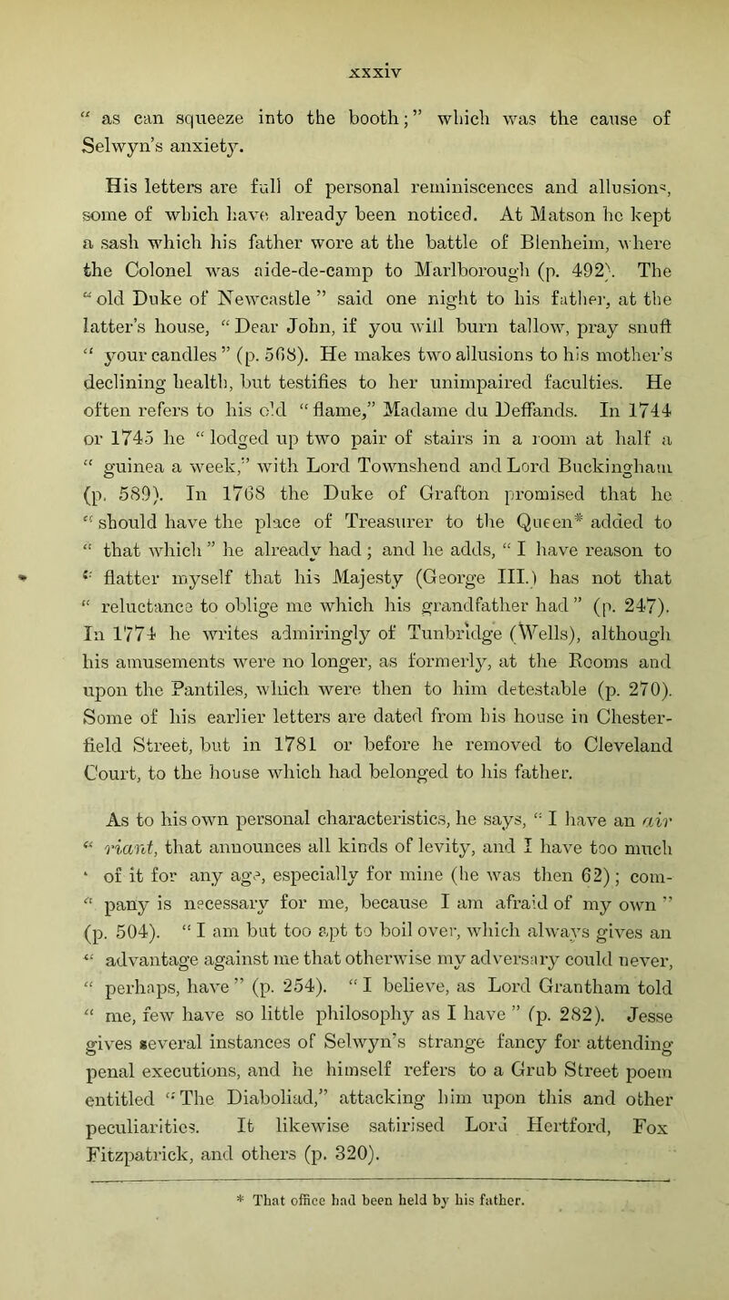 “ as can squeeze into the booth; ” which was the cause of Selwyn’s anxiety. His letters are full of personal reminiscences and allusion^, some of which have already been noticed. At Matson he kept a sash which his father wore at the battle of Blenheim, v here the Colonel was aide-de-camp to Marlborough (p. 492}. The “old Duke of Newcastle ” said one night to his fathei-, at the latter’s house, “ Dear John, if you will burn tallow, pray snuft “ your candles ” (p. 508). He makes two allusions to his mother’s declining health, but testifies to her unimpaired faculties. He often refers to his old “fiame,” Madame du Deffands. In 1744 or 1745 he “ lodged up two pair of stairs in a room at half a “ guinea a week,” with Lord Townshend and Lord Buckingham (p. 589). In 17(38 the Duke of Grafton promised that he ” should have the place of Treasurer to tire Queen* added to  that which ” he already had ; and he adds, “ I have reason to ^ fiatter myself that his Majesty (George III.) has not that “ reluctance to oblige me which his grandfather had” (p. 247). In 1774 he writes admiringly of Tunbridge (Wells), although his amusements were no longer, as formerly, at the Rooms and upon the Pantiles, which were then to him detestable (p. 270). Some of his earlier letters are dated from bis house in Chester- field Street, but in 1781 or before he removed to Cleveland Court, to the house which had belonged to his father. As to his own personal characteristics, he says, '■ I have an air ‘‘‘ riant, that announces all kinds of levity, and I have too nurch ‘ of it for any age, especially for mine (he was then 62); com- “ pany is necessary for me, because I am afraid of my own ” (p. 504). “ I am but too apt to boil over, which always gives an advantage against me that otherwise my adversary could never, “ perhaps, have ” (p. 254). “ I believe, as Lord Grantham told '' me, few have so little philosophy as I have ” fp. 282). Jesse gives several instances of Selwyn’s strange fancy for attending penal executions, and he himself refers to a Grub Street poem entitled ‘-The Diaboliad,” attacking him upon this and other peculiarities. It likewise satirised Lord Hertford, Fox Fitzpatrick, and others (p. 320). * That office had been held by his father.
