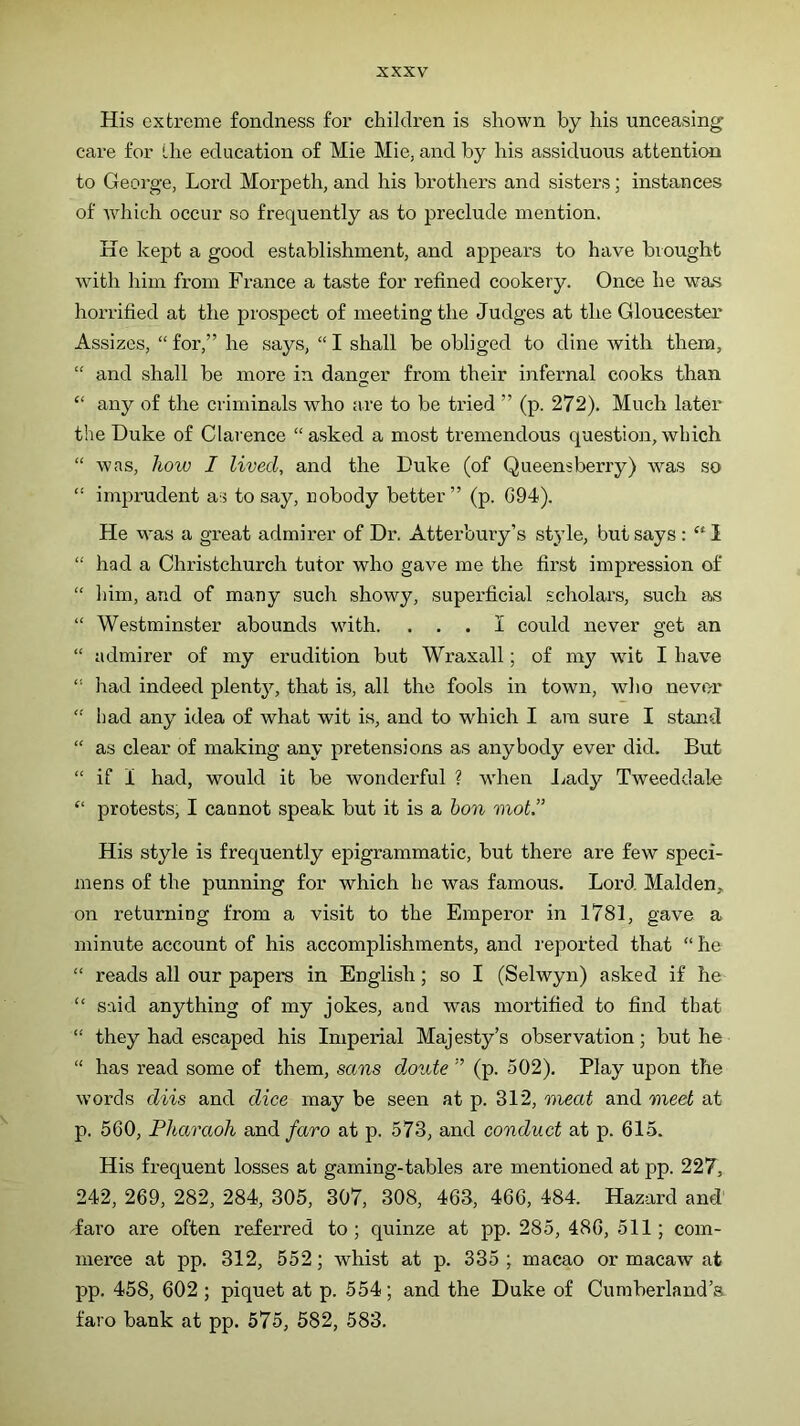His extreme fondness for children is shown by his unceasing care for the education of Mie Mie, and by his assiduous attention to George, Lord Morpeth, and his brothers and sisters; instances of Avhich occur so frequently as to preclude mention. He kept a good establishment, and appears to have brought with him from France a taste for refined cookery. Once he was horrified at the prospect of meeting the Judges at the Gloucester Assizes, “ for,” he says, “ I shall be obliged to dine with them, “ and shall be more in danger from their infernal cooks than “ any of the criminals who are to be tried ” (p. 272). Much later the Duke of Clarence “ asked a most tremendous question, which “ was, how I lived, and the Duke (of Queensberry) was so “ inrprudent as to say, nobody better” (p. G94). He was a great admirer of Dr. Atterbury’s style, but says ; ‘‘ I “ had a Christchurch tutor who gave me the first impression of “ him, and of many such showy, superficial scholar's, such as “ Westminster abounds with. ... I could never get an “ admirer of my erudition bixt Wraxall; of irry wit I have “ had indeed plenty, that is, all the fools in towir, who never “ had any idea of what wit is, and to which I am sure I stand “ as clear of making any pretensions as anybody ever did. But “ if i had, would it be wonderful ? when Jiady Tweeddale “ protests, I cannot speak but it is a hon mot.” His style is frequently epigrammatic, but there are few speci- mens of the punning for which he was famous. Lord Malden, on returning from a visit to the Emperor in 1781, gave a minute account of his accomplishments, and reported that “he “ reads all our papers in English; so I (Selwyn) asked if he “ said anything of my jokes, and was mortified to find that “ they had escaped his Imperial Majesty’s observation; but he “ has read some of them, sans doute ” (p. 502). Play upon the words diis and dice may be seen at p. 312, meat and meet at p. 560, Pharaoh and/aro at p. 573, and conduct at p. 615. His frequent losses at gaming-tables are mentioned at pp. 227, 242, 269, 282, 284, 305, 307, 308, 463, 466, 484. Hazard and' faro are often referred to; quinze at pp. 285, 486, 511; com- merce at pp. 312, 552; whist at p. 335; macao or macaw at pp. 458, 602 ; piquet at p. 554; and the Duke of Cumberland’s faro bank at pp. 575, 582, 583.