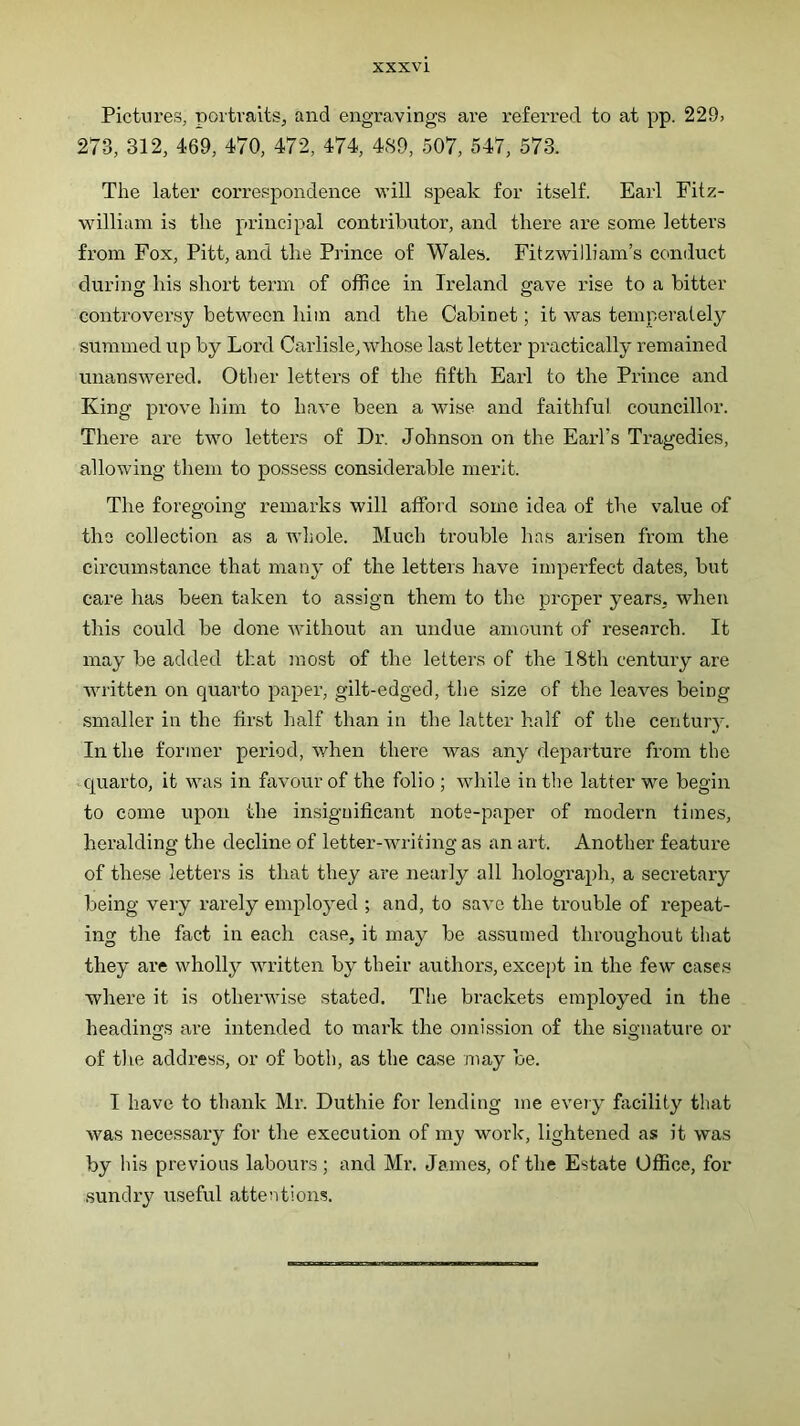 Pictures, portraits, and engravings are referred to at pp. 229, 273, 312, 469, 470, 472, 474, 4S9, 507, 547, 573. The later correspondence will speak for itself. Earl Fitz- william is the principal contributor, and there are some letters from Fox, Pitt, and the Prince of Wales. Fitzwilliam’s conduct during his short term of office in Ireland gave rise to a bitter controversy between him and the Cabinet; it was temperately summed up by Lord Carlisle, whose last letter practically remained unansAvered. Other letters of the fifth Earl to the Prince and King prove him to have been a wise and faithful councillor. There are two letters of Dr. Johnson on the Earl’s Tragedies, allowing them to possess considerable merit. The foregoing remarks will affoid some idea of the value of tiro collection as a whole. Much trouble has arisen from the circumstance that many of the letters have imperfect dates, but care has been taken to assign them to the proper years, when this could be done rvithout an undue amount of research. It may be added that most of the letters of the 18th century are written on quarto paper, gilt-edged, the size of the leaves being smaller in the first half than in the latter half of the century. In the former period, when there was any departure from the -quarto, it was in favour of the folio ; while in the latter we begin to come upon the insignificant note-paper of modern times, heralding the decline of letter-writing as an art. Another feature of these letters is that they are nearly all holograph, a secretary being very rarely employed ; and, to save the trouble of repeat- ing the fact in each case, it may be assumed throughout that they are wholly written by their authors, except in the few case.s where it is otherwise stated. The brackets employed in the headings are intended to mark the omission of the signature or of tlie address, or of both, as the case may be. I have to thank Mr. Duthie for lending me eveiy fiicility that was necessary for the execution of my work, lightened as it was by his previous labours; and Mr. James, of the Estate Office, for sundry useful attentions.