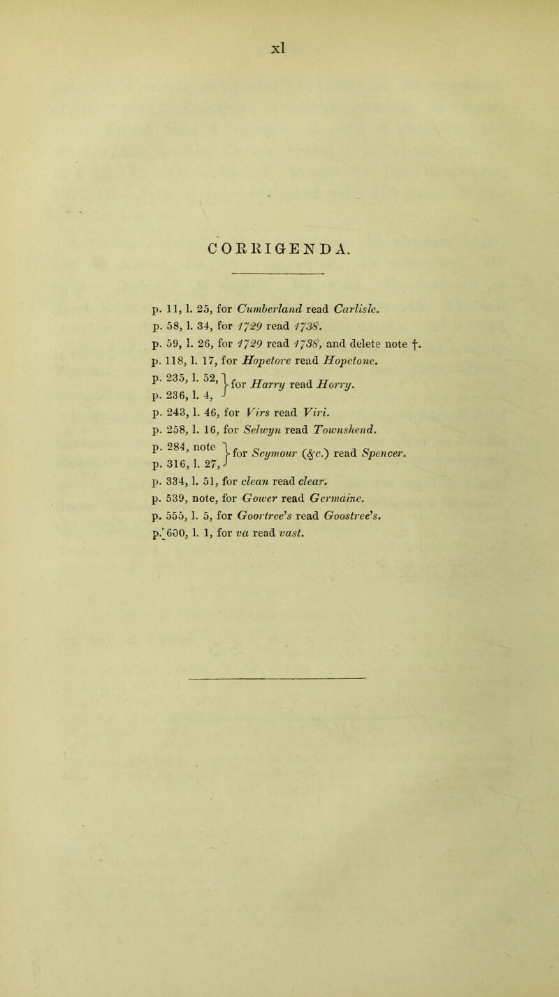 COEEIGEND A. p. 11, 1. 25, for Cumberland read Carlisle. p. 58,1. 34, for 1~29 read lysS. p. 59, I. 26, for 1^29 read lySS, and delete note f. p. 118, 1. 17, for Hopetore read Hopetone. p. _3o, 1. 5_, 1 j-Qj. jjfjfj.y Horry. p. 236, 1.4, / p. 243, 1. 46, for Virs read Viri. p. 258, I. 16, for Selivyn read Townshend. p. 284, note g(,y),iQ2ir (^c.) read Spencer. p. 334, 1. 5], for clean read clear. p. 539, note, for Gower read Germaine. p. 555, 1. 5, for Gooriree’s read Goostree’s, p.^600, 1. 1, for va read vast.