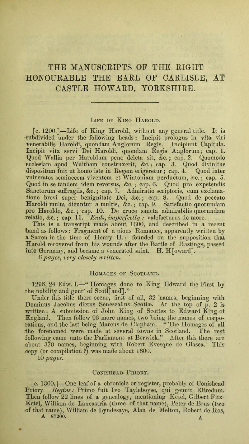 THE MANUSCRIPTS OF THE RIGHT HONOURABLE THE EARL OF CARLISLE, AT CASTLE HOWARD, YORKSHIRE. Life of King Harold. [c. 1200.]—Life of King Harold, -without any general title. It is ■subdivided under the following heads : Incipit prologus in vita viri venerabilis Haroldi, quondam Anglorum Eegis. Incipiunt Capitula. Incipit vita servi Dei Haroldi, quondam Regis Anglorum; cap, 1. Quod Wallia per Haroldum pene del eta sit, &c.; cap. 2. Quomodo ecclesiam apud Waltham construxerit, &c.; cap. 3. Quod divinitus dispositum fuit ut homo iste in Regem erigeretur; cap. 4. Quod inter vulneratos semineoem viventem et Wintoniam perductum, &c.; cap. 5. Quod in se tandem idem reversus, &c.; cap. 6. Quod pro expetendis Sanctorum suffragiis, &c.; cap. 7. Admiratio scriptoris, cum exclama- tione hrevi super benignitate Dei, &c.; cap. 8. Quod de peecato Haroldi multa dicuntur a multis, &c.; cap. 9. Satisfactio quorundam .pro Haroldo, &c.; cap. 10. De cruce sancta admirabilis quorundam relatio, &c.; cap. 11. Ends, imperfectly : valefacturus de more. This is a transcript made about 1600, and described in a recent Land as follo-ws; Fragment of a pious Romance, apparently written by a Saxon in the time of Henry II.; founded on the supposition that Harold recovered from his -^vounds after the Battle of Hastings, passed into Germany, and became a venerated saint, H. H[o-ward]v G pages, very closely written. Homages of Scotland. 1296, 24 Edw. I.—“Homages done to King Edward the First by the nobility and gent’ of Scotl[and].” Under this title there occur, first of all, 32 ]names, beginning with Dominus Jacobus dictus Seuescallus Scotim, At the top of p. 2 is written: A submission of John King of Scottes to Edward King of England. Then follow 96 more names, two being the names of corpo- rations, and the last being Marcus de Cl.apham. “ The Homages of all the forenamed were made at several tOAvns in Scotland. The rest following came unto the Parliament at Berwick.” After this there are about 370 names, beginning with Robert Evesque de Glasca. This copy (pr compilation ?) was made about 1600. 10 pages. CONISHEAD PrIORT. [c, 1300.]—One leaf of a chronicle or register, probably of Conishead Priory. Begins: Primo fuit Ivo Tayleboyse, qui genuit Eltredum, Then follow 22 lines of a genealogy, mentioning Ketel, Gilbert Fitz- Ketel, William de Lancastria (three of that name), Peter de Brus (two of that name), William de Lyndesaye. Alan de Melton, Robert de Eos, A 87200. ^