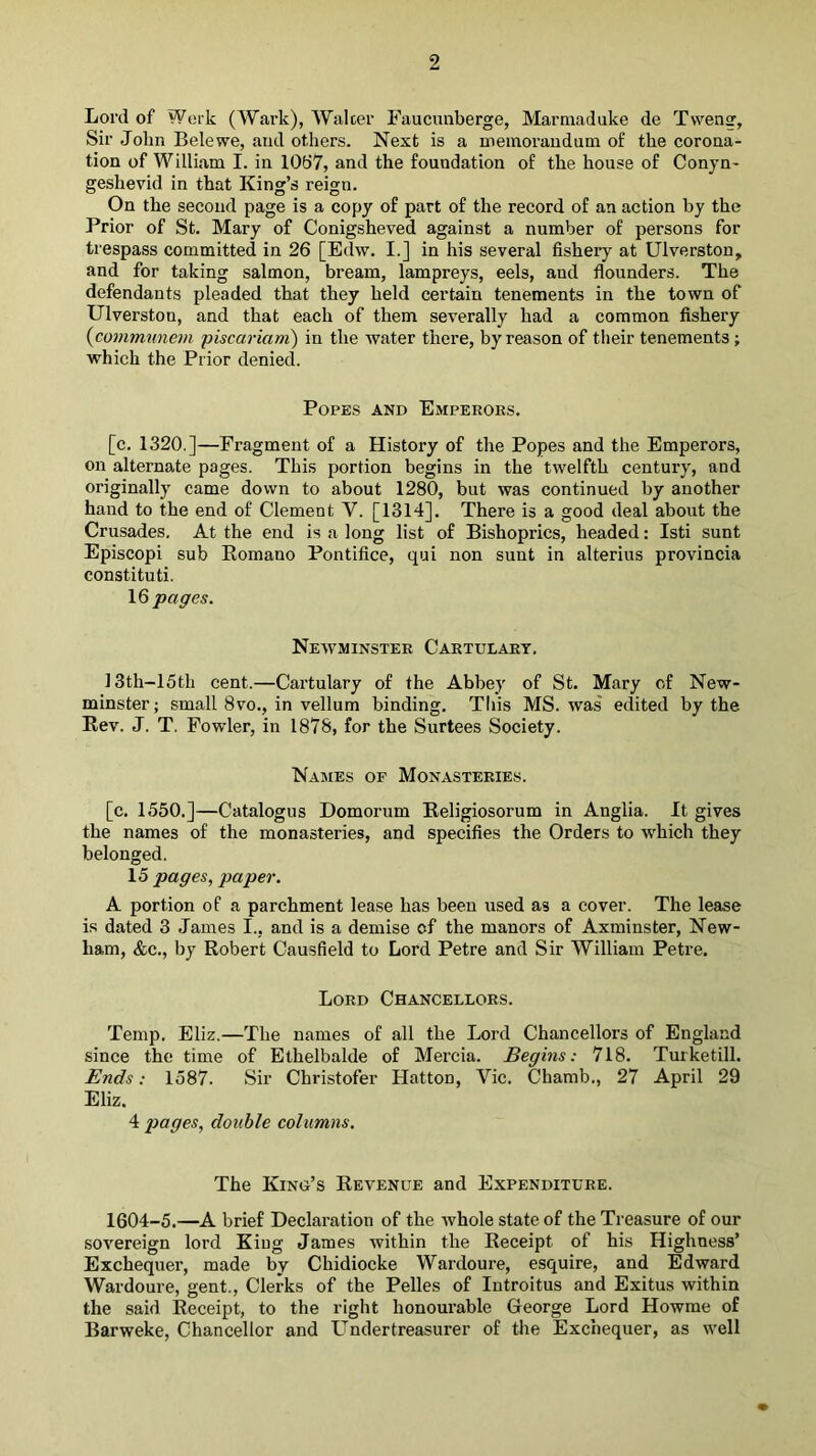 Lord of Work (Wark), Walcer Faucunberge, Marmaduke de Tvveng, Sir John Belewe, and others. Next is a ineinorauduni of the corona- tion of William I. in 1067, and the foundation of the house of Conjn- geshevid in that King’s reign. On the second page is a copy of part of the record of an action by the Prior of St. Mary of Conigsheved against a number of persons for trespass committed in 26 [Edw. I.] in his several fishery at Ulverston, and for taking salmon, bream, lampreys, eels, and flounders. The defendants pleaded that they held certain tenements in the town of Ulverston, and that each of them severally had a common fishery {conimunem piscariam) in the water there, by reason of their tenements ; which the Prior denied. Popes and Empeeoks. [c. 1320.]—Fragment of a History of the Popes and the Emperors, on alternate pages. This portion begins in the twelfth century, and originally came down to about 1280, but was continued by another hand to the end of Clement V. [1314]. There is a good deal about the Crusades. At the end is a long list of Bishoprics, headed: Isti sunt Episcopi sub Eornano Pontifice, qui non sunt in alterius provincia constituti. 16 pages. Newminster Cartulary. I3th-15th cent.—Cartulary of the Abbey of St. Mary cf New- minster; small 8vo., in vellum binding. This MS. was edited by the Rev. J. T. Fowler, in 1878, for the Surtees Society. Names of Monasteries. [c. 1550.]—Catalogus Domorum Religiosorum in Anglia. It gives the names of the monasteries, and specifies the Orders to which they belonged. 15 pages, paper. A portion of a parchment lea.se has been used as a cover. The lease is dated 3 James I., and is a demise of the manors of Axminster, New- ham, &c., by Robert Causfield to Lord Petre and Sir William Petre. Lord Chancellors. Temp. Eliz.—The names of all the Lord Chancellors of England since the time of Elhelbalde of Mei’cia. Begins: 718. Turketill. Ends: 1587. Sir Christofer Hatton, Vic. Chamb., 27 April 29 Eliz. 4 pages, double columns. The Kino’s Revenue and Expenditure. 1604-5.—A brief Declaration of the ivhole state of the Treasure of our sovereign lord King James within the Receipt of his Highness’ Exchequer, made by Chidiocke Wardoure, esquire, and Edward Wardoure, gent.. Clerks of the Pelles of Introitus and Exitus within the said Receipt, to the right honourable George Lord Howme of Barweke, Chancellor and Under treasurer of the Exchequer, as well