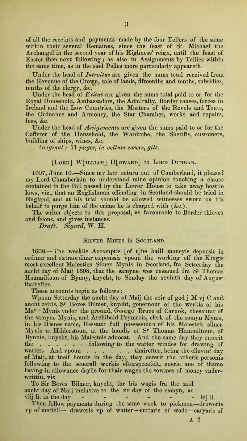 8 of all the receipts and payments made by the four Tellers of the same within their several Remaines, since the feast of St. Michael the Archangel in the second year of his Highness’ reign, until the feast of Easter then next following ; as also in Assignments by Tallies within the same time, as in the said Pelles more particularly appeareth. Under the head of Introitus are given the sums total received from the Revenue of the Cro\jm, sale of lands, fifteenths and tenths, subsidies, tenths of the clergy, &c. Under the head of Exitus are given the sums total paid to or for the Royal Household, Ambassadors, the Admiralty, Border causes, forces in Ireland and the Low Countries, the Masters of the Revels and Tents, the Ordnance and Armoury, the Star Chamber, works and repairs, fees, &c. Under the head of Assignments are given the sums paid to or for the Cofferer of the Household, the Wardrobe, the Sheriffs, customers, building of ships, wines, &c. Original; 11 pages, in vellum covers, gilt. [Lord] W[illiam] H[oward] to Lord Dunbar. 1607, June 10.—Since my late return out of Cumber-land, it pleased my Lord Chamberlain to understand mine opinion touching a clause contained in the Bill passed by the Lower House to take away hostile laws, viz., that an Englishman offending in Scotland should be tried in England, and at his trial should be allowed witnesses sworn on his behalf to purge him of the crime he is charged with (&c.). The writer objects to this proposal, as favourable to Border thieves and felons, and gives instances. Draft. Signed, W. H. Silver Mines in Scotland. 1608. —The weeklie Accomptis [of t]he haill moneyis depursit in ordinar and extraordinar expenssis vpoun the working off the Kingis most excellent Maiesties Siluer Mynis in Scotland, fra Setterday the aucht day of Maij 1608, that the samyne wes ressaued fra S'^ Thomas Hammiltoun of Bynny, knycht, to Sonday the sevinth day of August thairefter. These accounts begin as follows : Wpoun Setterday the aucht day of Maij the zeir of god j M vj C and aucht zeiris, S’^ Beves Bilmer, knycht, gouernour of the werkis of his Mateis Mynis vnder the ground, George Bruce of Carnok, thesaurar of the samyne Mynis, and Archibald Prymrois, clerk of the samyn Mynis, in his Hienes name, Ressauit full possessioun of his Maiesteis siluer Mynis at Hilderstoun, at the handis of S’ Thomas Hammiltoun, of Bynnie, knycht, his Maiesteis aduocat. And the same day they enterit the following to the watter windes for drawing of watter.. And vpoun thairefter, being the ellevint day of Maij, at tuelf houris in the day, thay enterit the vtheris personis following to the seuerall werkis efterspecefeit, euerie ane of thame having in allowance daylie for thair wages the sowmes of money vnder- writtin, viz. To Sir Beves Bilmer, knycht, for his wagis fra the said aucht day of Maij inclusive to the xv day of the samyn, at viij li. in the day - - - - - - Ivj li. Then follow payments during the same week to pickmen—draweris vp of mettell— draweris vp of watter—cuttaris of wode—caryaris of A 2