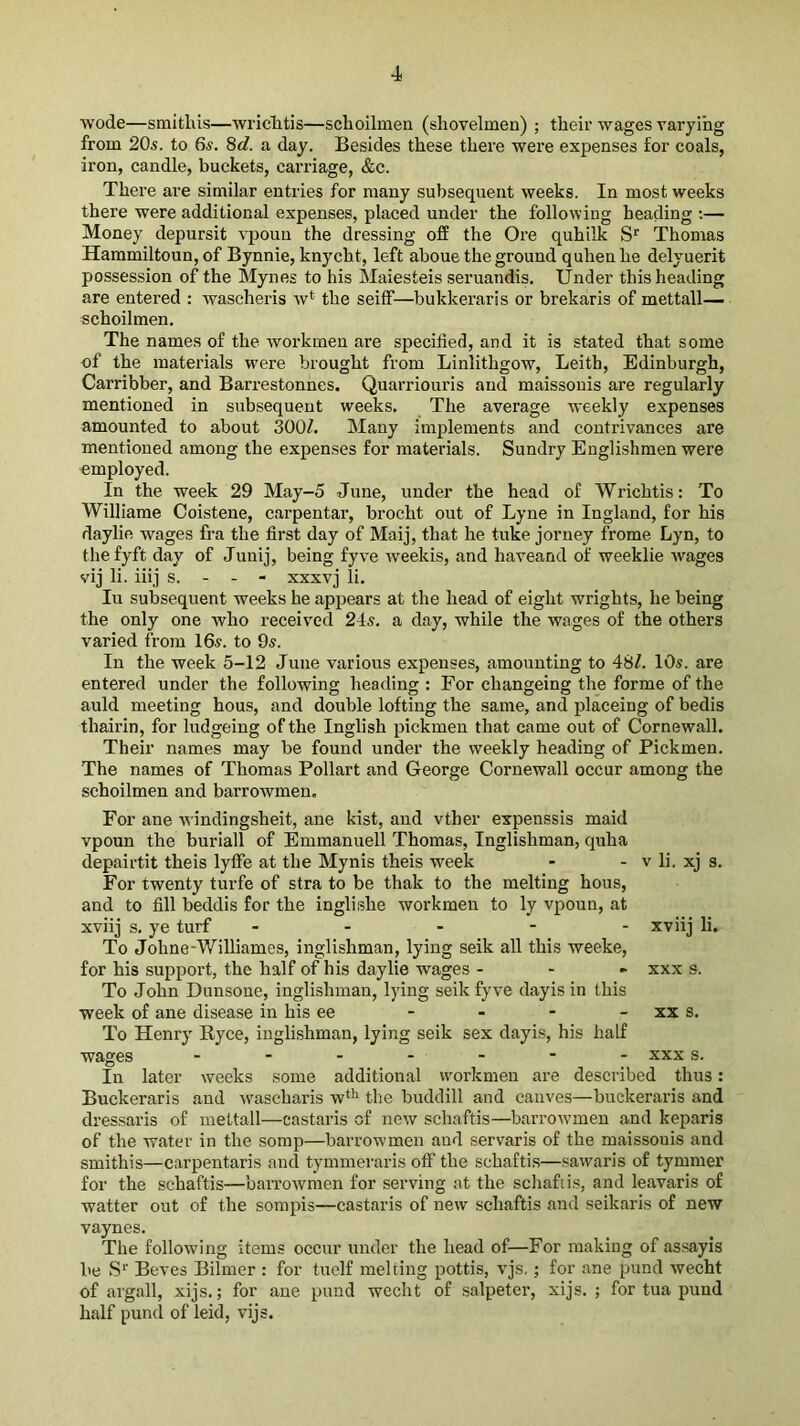 wode—smithis—'vvi’iclitis—schoilinen (shovelmen) ; their wages varying from 20s. to 6s. 8c?. a day. Besides these there were expenses for coals, iron, candle, buckets, carriage, &c. There are similar entries for many subsequent weeks. In most weeks there were additional expenses, placed under the following heading :— Money depursit vpoun the dressing o£E the Ore quhilk S'^ Thomas Hammiltoun, of Bynnie, knycht, left aboue the ground quhen he delyuerit possession of the Mynes to his Maiesteis seruandis. Under this heading are entered : wascheris w* the seiff—bukkeraris or brekaris of mettall— schoilmen. The names of the workmen are specified, and it is stated that some of the materials w'ere brought from Linlithgow, Leith, Edinburgh, Carribber, and Barrestonnes. Quarriouris and maissonis are regularly mentioned in subsequent weeks. The average weekly expenses amounted to about 300?. Many implements and contrivances are mentioned among the expenses for materials. Sundry Englishmen were employed. In the week 29 May-5 June, under the head of Wrichtis: To Williame Coistene, carpentar, brocht out of Lyne in Ingland, for his daylie wages fra the first day of Maij, that he tuke jorney frome Lyn, to thefyft day of Junij, being fyve weekis, and haveand of weeklie wages vij li. iiij s. - - - xxxvj li. In subsequent weeks he appears at the head of eight wrights, he being the only one who received 2Is. a day, while the wages of the others varied from 16s. to 9s. In the week 5-12 June various expenses, amounting to 48?. 10s. are entered under the following heading : For changeing the forme of the auld meeting hous, and double lofting the same, and placeing of bedis thairin, for ludgeing of the Inglish pickmen that came out of Cornewall. Their names may be found under the weekly heading of Pickmen. The names of Thomas Pollart and George Cornewall occur among the schoilmen and barrowmen. For ane windingsheit, ane kist, and vther expenssis maid vpoun the burlall of Emmanuell Thomas, Inglishman, quha depairtit theis lylFe at the Mynis theis week - - v li. xj s. For twenty turfe of stra to be thak to the melting hous, and to fill beddis for the inglishe workmen to ly vpoun, at xviij s, ye turf ----- xviij li. To Johne-V/illiames, inglishman, lying seik all this weeke, for his support, the half of his daylie wages - - . xxx s. To John Dunsone, inglishman, lying seik fyve dayis in this week of ane disease in his ee - - - - xx s. To Henry Ryce, inglishman, lying seik sex dayis, his half wages XXX s. In later weeks some additional workmen are described thus: Buekeraris and ^vascharis w*^ the buddill and caiives—buckeraris and dressaris of mettall—castai’is of new schaftis—barrowmen and keparis of the water in the somp—barrowmen and servaris of the maissonis and smithis—carpentaris and tymmeraris off the schafti.s—sawaris of tymmer for the schaftis—barrowmen for serving at the schafiis, and leavaris of watter out of the sompis—castaris of new schaftis and seikaris of new vaynes. The following items occur under the head of—For making of assayis be S*' Beves Bilmer : for tuelf melting pottis, vjs.; for ane pund weeht of argali, xijs.; for ane pund weeht of salpeter, xijs. ; for tua pund half pund of leid, vijs.
