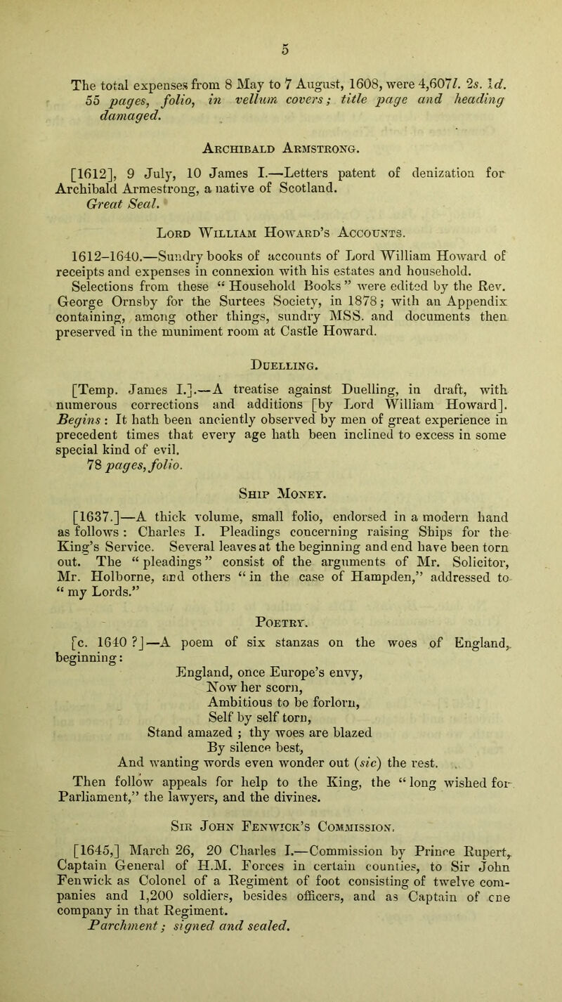 The total expenses from 8 May to 7 August, 1608, were 4,607/. 2s. Id. 55 pages, folio, in vellum covers; title page and heading damaged. Archibald Armstrong. [1612], 9 July, 10 James I.—Letters patent of denization for Archibald Armestrong, a native of Scotland. Great Seal. Lord William Howard’s Accounts. 1612-1640.—Sundry books of accounts of Lord William Howard of receipts and expenses in connexion with his estates and household. Selections from these “ Household Books ” Avere edited by the Rev, George Ornsby for the Surtees Society, in 1878; with an Appendix containing, among other things, sundry MSS. and documents then preserved in the muniment room at Castle Howard. Duelling. [Temp. James I.].—A treatise against Duelling, in draft, with numerous corrections and additions [by Lord William Howard]. Begins : It hath been anciently observed by men of great experience in precedent times that every age hath been inclined to excess in some special kind of evil. 78 pages, folio. Ship Money. [1637.]—A thick volume, small folio, endorsed in a modern hand as follows : Charles I. Pleadings concerning raising Ships for the King’s Service. Several leaves at the beginning and end have been torn out. The “ pleadings ” consist of the arguments of Mr. Solicitor, Mr. Holborne, and others “ in the case of Hampden,” addressed to “ my Lords.” Poetry. [c. 1640 ?]—A poem of six stanzas on the woes of England,, beginning: .England, once Europe’s envy. Now her scorn. Ambitious to be forlorn. Self by self torn. Stand amazed ; thy woes are blazed By silence best, And wanting words even wonder out (^sic) the rest. Then follow appeals for help to the King, the “ long wished fou Parliament,” the lawyers, and the divines. Sir John Fenavick’s Commission. [1645,] March 26, 20 Charles I.—Commission hy Prince Rupert, Captain General of H.M. Forces in certain counties, to Sir John Fenwick as Colonel of a Regiment of foot consisting of twelve com- panies and 1,200 soldiers, besides officers, and as Captain of cne company in that Regiment. Parchment; signed and sealed.