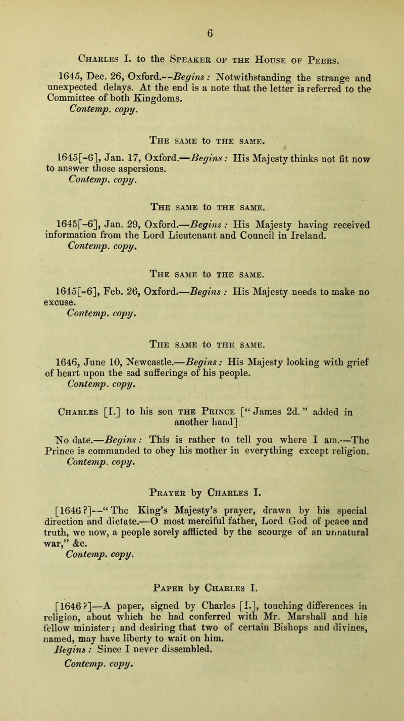 Charles I. to the Speaker of the House of Peers. 1645, Dec. 26, Oxford.—Begins: Notwithstanding the strange and unexpected delays. At the end is a note that the letter is referred to the Committee of both Kingdoms. Contemp. copy. The same to the same. 1645[-6], Jan. 17, Oxford.—Begins: His Majesty thinks not fit now to answer those aspersions. Contemp. copy. The same to the same. 1645f-6], Jan. 29, Oxford.—Begins : His Majesty having received information from the Lord Lieutenant and Council in Ireland. Contemp. copy. The same to the same. 1645[-6], Feb. 26, Oxford.—Begins : His Majesty needs to make no excuse. Contemp. copy. The same to the same. 1646, June 10, Newcastle.—Begins: His Majesty looking with grief of heart upon the sad sufferings of his people. Contemp. copy. Charles [I.] to his son the Prince [“James 2d.” added in another hand] No date.—Begins: This is rather to tell you where I am.—The Prince is commanded to obey his mother in everything except religion. Contemp. copy. Prayer by Charles I. [1646?]—“The King’s Majesty’s prayer, drawn by his special direction and dictate.—O most merciful father, Lord God of peace and truth, we now, a people sorely afflicted by the scourge of an uiinatural war,” &c. Contemp. copy. Paper by Charles I. [1646?]—A paper, signed by Charles [L], touching differences in religion, about which he had conferred with Mr. Marshall and his fellow minister; and desiring that two of certain Bishops and divines, named, may have liberty to wait on him. Begins ; Since I never dissembled. Contemp. copy.