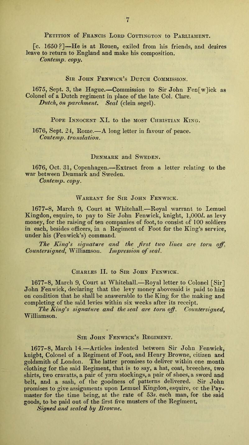 Petition of Francis Lord Cottington to Parliament. [c. 1650 ?]—He is at Rouen, exiled from his friends, and desires leave to return to England and make his composition. Contemp. copy. Sir John Fenwick’s Dutch Commission. 1675, Sept. 3, the Hague.—Commission to Sir John Fen[w]ick as Colonel of a Dutch regiment in place of the late Col. Clare. Dutch, on parchment. Seal (clein segel). Pope Innocent XI. to the most Christian King. 1676, Sept. 24, Rome.—A long letter in favour of peace. Contemp. translation. Denmark and Sweden. 1676, Oct. 31, Copenhagen.—Extract from a letter relating to the war between Denmark and Sweden. Contemp. copy. Warrant for Sir John Fenwick. 1677-8, March 9, Court at Whitehall.—Royal warrant to Lemuel Kingdon, esquire, to pay to Sir John Fenwick, knight, 1,000Z. as levy money, for the raising of ten companies of foot, to consist of 100 soldiers in each, besides officers, in a Regiment of Foot for the King’s service, under his (Fenwick’s) command. The King's signature and the first two lines are torn off. Countersigned, Williamson. Impression of seal. Charles II. to Sir John Fenwick. 1677-8, March 9, Court at Whitehall.—Royal letter to Colonel [Sir] John Fenwick, declaring that the levy money abovesaid is paid to him on condition that he shall be answerable to the King for the making and completing of the said levies within six weeks after its receipt. The King's signature and the seal are torn ofi. Countersigned, Williamson. Sir John Fenwick’s Regiment. 1677-8, March 14.—Articles indented between Sir John Fenwick, knight. Colonel of a Regiment of Foot, and Henry Browne, citizen and goldsmith of London. The latter promises to deliver within one month clothing for the said Regiment, that is to say, a hat, coat, breeches, two shirts, two cravatts, a pair of yarn stockings, a pair of shoes, a sword and belt, and a sash, of the goodness of patterns delivered. Sir John promises to give assignments upon Lemuel Kingdon, esquire, or the Pay- master for the time being, at the rate of 53^. each man, for the said goods, to be paid out of the first five musters of the Regiment, Signed and sealed by Broicne,