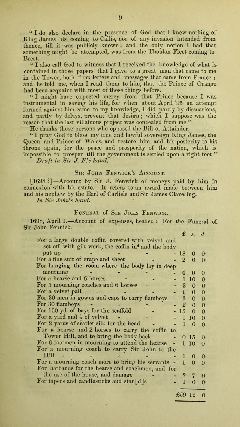“ I do also declare in the presence of God that I knew nothing of King James his coming to Callis, nor of any invasion intended from thence, till it was publicly known; and the only notion I had that something might be attempted, was from the Thoulon Fleet coming to Brest. “ I also call God to witness that I received the knowledge of what i» contained in those papers that I gave to a great man that came to me in the Tower, both from letters and messages that came from France ; and he told me, when I read them to him, that the Prince of Orange had been acquaint with most of those things before. “ I might have expected mercy from that Prince because I was instrumental in saving his life, for when about April ’95 an attempt formed against him came to my knowledge, I did partly by dissuasions, and partly by delays, prevent that design; which I suppose was the reason that the last villainous project was concealed from me.” He thanks those per.sons who opposed the Bill of Attainder. “ I pray God to bless my true and lawful sovereign King James, the Queen and Prince of Wales, and restore him and his posterity to his throne again, for the peace and prosperity of the nation, which is impossible to pi-osper till the government is settled upon a right foot,” Draft in Sir J. F’s hand. Sir John Fenwick’s Account. [1698 ?]—Account by Sir J. Fenwick of moneys paid by him in connexion with his estate. It refers to an award made between him and his nephew by the Earl of Carlisle and Sir James Clavering. In Sir John^s hand. Funeral of Sir John Fenvitck. 1698, April 1.—Account of expenses, headed : For the Funeral Sir John Fennick. For a large double coffin covered with velvet and set off with gilt work, the coffin in^* and the body put up - . _ . For a fine suit of crape and sheet For hanging the room where the body lay in deep mourning - - - . For a hearse and 6 horses - - - For 3 mourning coaches and 6 horses For a velvet pall - - - _ For 30 men in gowns and caps to carry flamboys - For 30 flamboys - For 150 yd. of bays for the scaffold ' - For a yard and ^ of velvet - - - For 2 yards of scarlet silk for the head For a hearse and 2 horses to carry the coffin to Tower Hill, and to bring the body back For 6 footmen in mourning to attend the hearse - For a mourning coach to carry Sir John to the Hill - - . - . For a mourning coach more to bring his servants - For hatbands for the hearse and coachmen, and for the use of the house, and damage For tapers and candlesticks and stan[d]s £ 5. d. 18 0 G 2 0 0 4 0 0 1 10 0 3 0 0 10 0 3 0 0 2 0 0 15 0 0 1 10 0 1 0 0 0 15 0 1 10 0 1 0 0 10 0 2 7 0 1 0 0 of £59 12 0