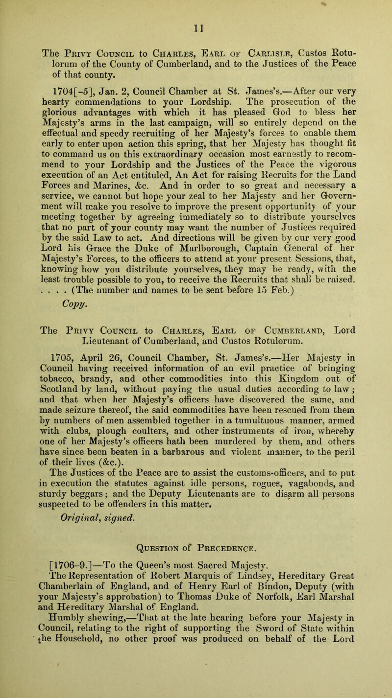The Privy Council to Charles, Earl of Carlisle, Custos Eotu- lorum of the County of Cumberland, and to the Justices of the Peace of that county. l704[-5], Jan. 2, Council Chamber at St. James’s.—After our very hearty commendations to your Lordship. The prosecution of the glorious advantages with which it has pleased Grod to bless her Majesty’s arms in the last campaign, will so entirely depend on the effectual and speedy recruiting of her Majesty’s forces to enable them early to enter upon action this spring, that her Majesty has thought fit to command us on this extraordinary occasion most earnestly to recom- mend to your Lordship and the Justices of the Peace the vigorous execution of an Act entituled. An Act for raising Recruits for the Land Forces and Marines, &c. And in order to so great and necessary a service, we cannot but hope your zeal to her Majesty and her Govern- ment will make you resolve to improve the present opportunity of your meeting together by agreeing immediately so to distribute yourselves that no part of your county may want the number of Justices required by the said Law to act. And directions will be given by our very good Lord his Grace the Duke of Marlborough, Captain General of her Majesty’s Forces, to the officers to attend at your present Sessions, that, knowing how you distribute yourselves, they may be ready, with the least trouble possible to you, to receive the Recruits that shall be raised. .... (The number and names to be sent before 15 Feb.) Copy. The Privy Council to Charles, Earl of Cumberland, Lord Lieutenant of Cumberland, and Custos Rotulorum. 1705, April 26, Council Chamber, St. James’s.—Her Majesty in Council having received information of an evil practice of bringing tobacco, brandy, and other commodities into this Kingdom out of Scotland by land, without paying the usual duties according to haw; and that when her Majesty’s officers have discovered the same, and made seizure thereof, the said commodities have been rescued from them by numbers of men assembled together in a tumultuous manner, armed with clubs, plough coulters, and other instruments of iron, whereby one of her Majesty’s officers hath been murdered by them, and others have since been beaten in a barbarous and violent manner, to the peril of their lives (&c.). The Justices of the Peace are to assist the customs-officers, and to put in execution the statutes against idle persons, rogues, vagabonds, and sturdy beggars; and the Deputy Lieutenants are to disarm all persons suspected to be offenders in this matter. Original, signed. Question of Precedence. [1706-9.]—To the Queen’s most Sacred Majesty. The Representation of Robert Marquis of Lindsey, Hereditary Great Chamberlain of England, and of Henry Earl of Bindon, Deputy (with your Majesty’s approbation) to Thomas Duke of Norfolk, Earl Marshal and Hereditary Marshal of England. Humbly shewing,—Tliat at the late hearing before your Majesty in Council, relating to the right of supporting the Sword of State within t,he Household, no other proof was produced on behalf of the Lord