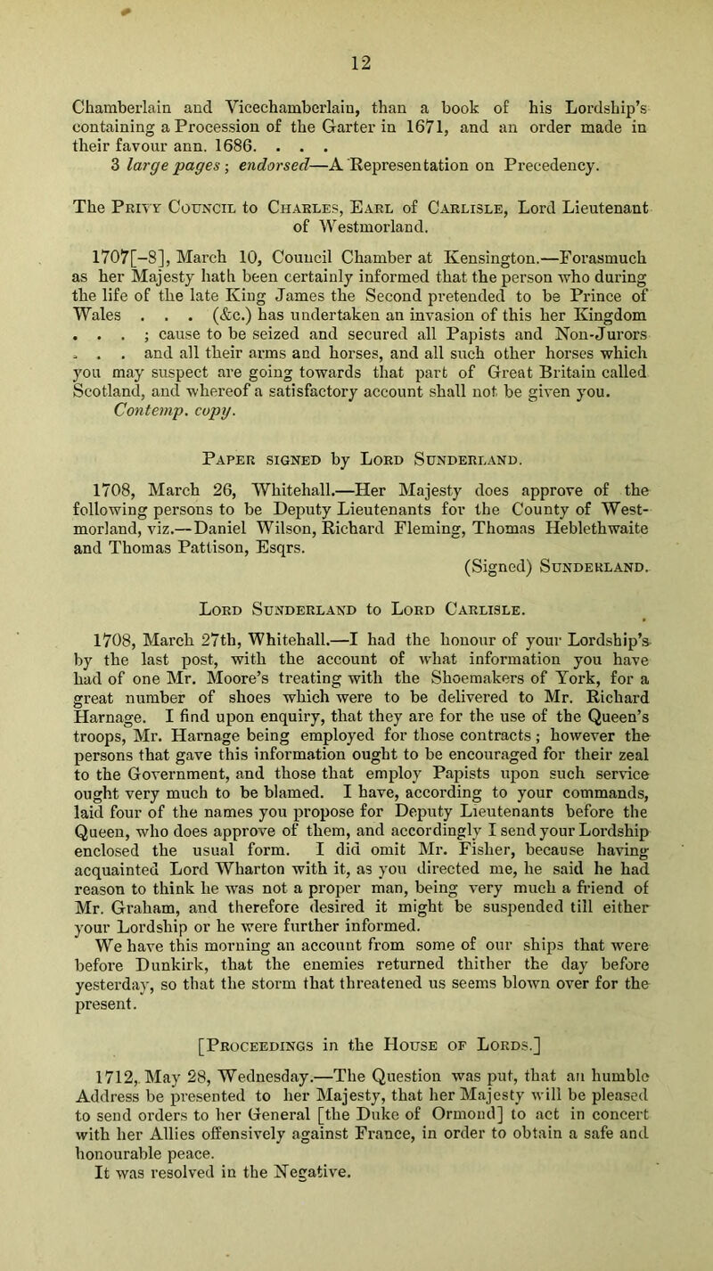 * Chamberlain and Vicechamberlaiu, than a book of his Lordship’s containing a Procession of the Garter in 1671, and an order made in their favour ann. 1686. . . . 3 large pages \ endorsed—A Representation on Precedency. The Privt Council to Charles, Earl of Carlisle, Lord Lieutenant of Westmorland. l707[-8], March 10, Council Chamber at Kensington.—Forasmuch as her Majesty hath been certainly informed that the person who during the life of the late King James the Second pretended to be Prince of Wales . . . (&c.) has undertaken an invasion of this her Kingdom . . . ; cause to be seized and secured all Papists and Non-Jurors . . , and all their arms and horses, and all such other horses which you may suspect are going towards that part of Great Britain called Scotland, and whereof a satisfactory account shall not be given you. Contemp. copy. Paper signed by Lord Sunderland. 1708, March 26, Whitehall.—Her Majesty does approve of the following persons to be Deputy Lieutenants for the County of West- morland, viz.—Daniel Wilson, Richard Fleming, Thomas Heblethwaite and Thomas Pattison, Esqrs. (Signed) Sunderland. Lord Sunderland to Lord Carlisle. 1708, March 27th, Whitehall.—I had the honour of your Lordship’s by the last post, with the account of what information you have had of one Mr. Moore’s treating with the Shoemakers of York, for a great number of shoes which were to be delivered to Mr. Richard Harnage. I find upon enquiry, that they are for the use of the Queen’s troops, Mr. Harnage being employed for those contracts; however the persons that gave this information ought to be encouraged for their zeal to the Government, and those that employ Papists upon such sendee ought very much to be blamed. I have, according to your commands, laid four of the names you propose for Deputy Lieutenants before the Queen, who does approve of them, and accordingly I send your Lordship enclosed the usual form. I did omit Mr. Fisher, because having acquainted Lord Wharton with it, as you directed me, he said he had reason to think he was not a proper man, being very much a friend of Mr. Graham, and therefore desired it might be suspended till either your Lordship or he were further informed. We have this morning an account from some of our ships that were before Dunkirk, that the enemies returned thither the day before yesterday, so that the storm that threatened us seems blown over for the present. [Proceedings in the House of Lords.] 1712,. May 28, Wednesday.—The Question was put, that an humble Address be presented to her Majesty, that her Majesty will be pleased to send orders to her General [the Duke of Ormond] to act in concert with her Allies offensively against France, in order to obtain a safe and honourable peace. It was resolved in the Negative.