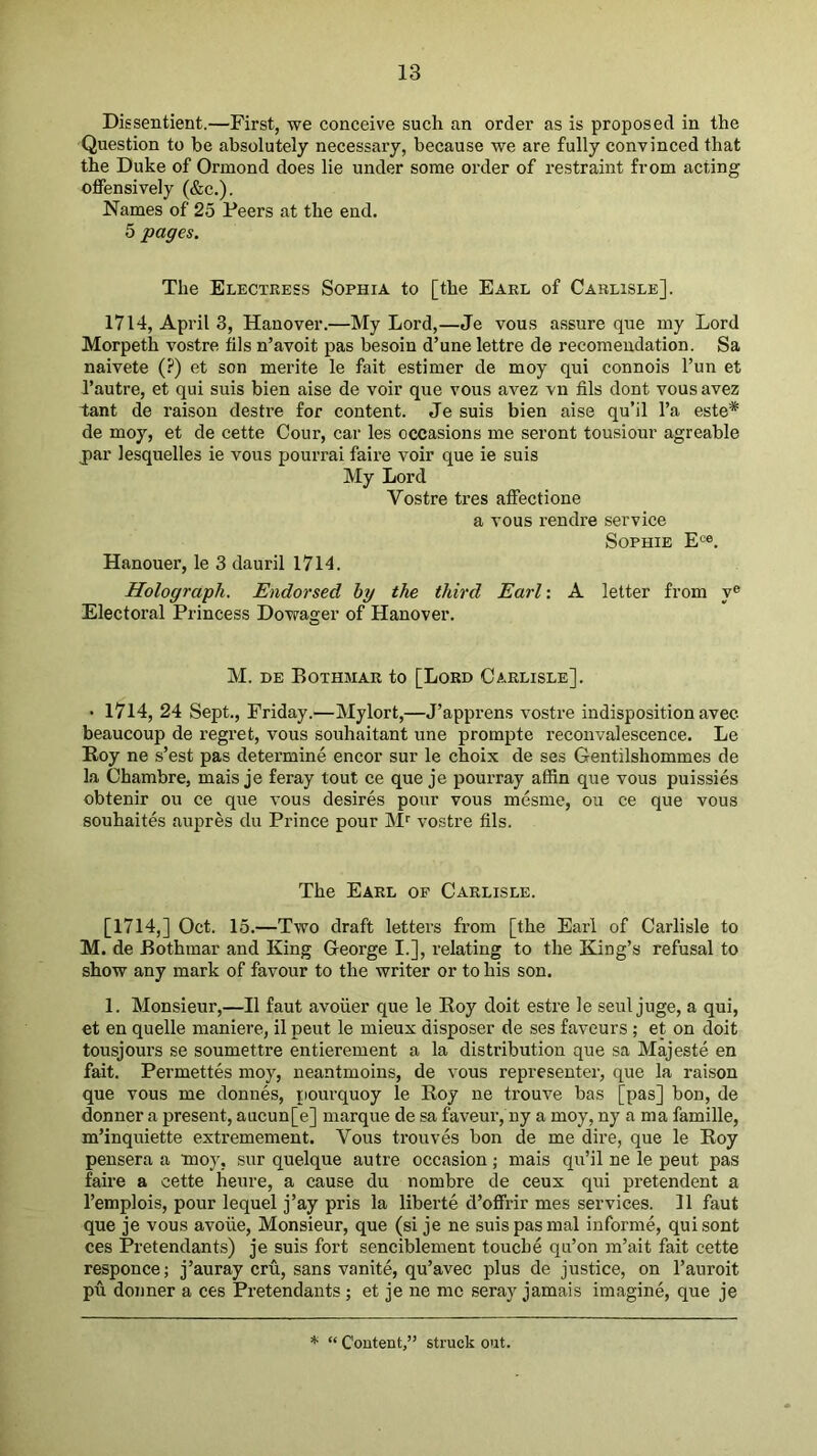 Dissentient.—First, we conceive such an order as is proposed in the Question to be absolutely necessary, because we are fully convinced that the Duke of Ormond does lie under some order of restraint from acting offensively (&c.). Names of 25 Peers at the end. 5 pages. The Electress Sophia to [the Earl of Carlisle]. 1714, April 3, Hanover.—My Lord,—Je vous a.ssure que my Lord Morpeth vostre fils n’avoit pas besoin d’une lettre de recoraendation. Sa naivete (?) et son merite le fait estimer de moy qui connois I’un et I’autre, et qui suis bien aise de voir que vous avez vn fils dont vous avez tant de raison destre for content. Je suis bien aise qu’il I’a este* de moy, et de cette Cour, car les occasions me seront tousiour agreable j)ar lesquelles ie vous pourrai faire voir que ie suis My Lord Vostre tres affectione a vous rendre service Sophie E“. Hanouer, le 3 dauril 1714. Holograph. Endorsed hy the third Earl: A letter from y® Electoral Princess Dovrager of Hanover. M. DE Bothmar to [Lord Carlisle]. • 1714, 24 Sept., Friday.—Mylort,—J’apprens vostre indisposition avec beaucoup de regret, vous souhaitant une prompte reconvalescence. Le Roy ne s’est pas determine encor sur le choix de ses Gentilshommes de la Chambre, mais je feray tout ce que je pourray affin que vous puissies obtenir ou ce que vous desires pour vous mesme, ou ce que vous souhaites aupres du Prince pour M'' vostre fils. The Earl op Carlisle. [1714,] Oct. 15.—Two draft letters from [the Earl of Carlisle to M. de Bothmar and King George I.], relating to the King’s refusal to show any mark of favour to the writer or to his son. 1. Monsieur,—II faut avoiier que le Roy doit estre le seul juge, a qui, et en quelle maniere, il pent le mieux disposer de ses favours; et on doit tousjours se soumettre entierement a la distribution que sa Majeste en fait. Permettes moy, neantmoins, de vous representer, que la raison que vous me donnes, pourquoy le Roy ne trouve bas [pas] bon, de donner a present, aucun[e] marque de sa faveur, ny a moy, ny a ma famille, m’inquiette extremement. Vous trouves bon de me dire, que le Roy pensera a moy, sur quelque autre occasion; mais qu’il ne le pent pas faire a cette heure, a cause du nombre de ceux qui pretendent a I’emplois, pour lequel j’ay pris la liberte d’offrir mes services. 11 faut que je vous avoue. Monsieur, que (si je ne suis pas mal informe, quisont ces Pretendants) je suis fort senciblement touche qu’on m’ait fait cette responce; j’auray cru, sans vanite, qu’avec plus de justice, on I’auroit pu donner a ces Pretendants; et je ne me seray jamais imagine, que je * “ Content,” struck out.