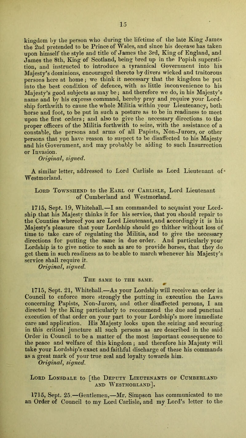 kingdom by the person who during the lifetime of the late King James the 2nd pretended to be Prince of Wales, and since his decease has taken upon himself the style and title of James the 3rd, King of England, and James the 8th, King of Scotland, being bred up in the Popish supersti- tion, and instructed to introduce a tyrannical Government into his Majesty’s dominions, encouraged thereto by divers wicked and traitorous persons here at home; we tMnk it necessary that the kingdom be put into the best condition of defence, with as little inconvenience to his Majesty’s good subjects as may be; and therefore we do, in his Majesty’s name and by his express command, hereby pray and require your Lord- ship forthwith to cause the whole Militia within your Lieutenancy, both torse and foot, to be put in such a posture as to be in readiness to meet upon the first orders; and also to give the necessary directions to the proper ofiicers of the Militia forthwith to seize, with the assistance of a constable, the persons and arms of all Papists, Non-Jurors, or other persons that you have reason to suspect to be disatFected to his Majesty and his Government, and may probably be aiding to such Insurrection or Invasion. Original, signed. A similar letter, addressed to Lord Carlisle as Lord Lieutenant of* Westmorland. Lord Townshend to the Earl of Carlisle, Lord Lieutenant of Cumberland and Westmorland. 1715, Sept. 19, Whitehall.—I am commanded to acquaint your Lord- ship that his Majesty thinks it for his service, that you should repair to the Counties whereof you are Lord Lieutenant, and accordingly it is his Majesty’s pleasure that your Lordship should go thither without loss of time to take care of regulating the Militia, and to give the necessary directions for putting the same in due order. And particularly your Lordship is to give notice to such as are to provide horses, that they do get them in such readiness as to be able to march whenever his Majesty’s service shall require it. Original, signed. The same to the same. m 1715, Sept. 21, Whitehall.—As your Lordship will receive an order in Council to enforce more strongly the putting in execution the Laws concerning Papists, Non-Jurors, and other disaffected persons, I am directed by the King particularly to re-commend the due and punctual execution of that order on your part to your Lordship’s more immediate care and application. His Majesty looks upon the seizing and securing in this critical juncture all such persons as are described in the said Order in Council to be a matter of the most important consequence to the peace and welfare of this kingdom; and therefore his Majesty will take your Lordship’s exact and faithful discharge of these his commands as a great mark of your true zeal and loyalty towards him. Original, signed. Lord Lonsdale to [the Deputy Lieutenants of Cumberland AND Westmorland]. 1715, Sept. 25.—Gentlemen,—Mr. Simpson has communicated to me an Order of Council to my Lord Carlisle, and my Lord’s letter to the