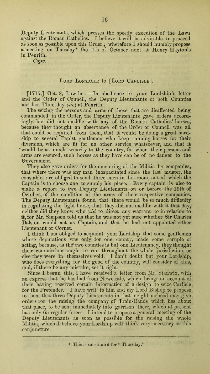 Deputy Lieutenants, which presses the speedy execution of the Laws against the Roman Catholics. I believe it will be advisable to proceed as soon as possible upon this Order ; wherefore I should hu mbly propose a meeting on Tuesday* the 4th of October next at Henry Haytou’s in Penrith. Coi>y. Lord Lonsdale to [Lord Carlisle]. [1715,] Oct. 8, Lowther.—In obedience to your Lordship’s letter and the Order of Council, the Deputy Lieutenants of both Counties met last Thuesday (sic) at Penrith. The seizing the persons and arms of those that are disaffected being commanded in the Order, the Deputy Lieutenants gave orders accord- ingly, but did not meddle with any of the Roman Catholics’ horses, because they thought, an observance of the Order of Council was all that could be required from them, that it would be doing a great hard- ship to several Papist gentlemen who keep running-horses for their diversion, which are fit for no other sei’vice whatsoever, and that it ‘would be as much security to the country, for when their persons and arms are secured, such horses as they have can be of no danger to the Government. They also gave orders for the mustering of the Militia by companies, that where there ivas any man incapacitated since the last muster, the constables are obliged to send three men in his room, out of which the Captain is to choose one to supply his place. Every captain is also to make a report to two Deputy Lieutenants on or before the 19th of October, of the condition of the arms of their respective companies. The Deputy Lieutenants found that there would be so much difficulty in regulating the light horse, that they did not meddle with it that day, neither did they know who (sic) to direct any warrant to in relation to it, for Mr. Simpson told us that he was not yet sure whether Sir Charles Dalston would act as Captain, and that he had not appointed either Lieutenant or Cornet. I think I am obliged to acquaint your Lordship that some gentlemen whose deputations was only for one county, made some scruple of acting, because, as the^two counties is but one Lieutenancy, they thought their commissions ought to run throughout the whole jurisdiction, or •else they were in themselves void. I don’t doubt but your Lordship, who does everything for the good of the country, will consider of this, and, if there be any mistake, set it right. Since I begun this, I have received a letter from Mr. Stanwix, with an express that he has had from Newcastle, which brings an account of their having received certain information of a design to seize Carlisle for the Pretender. I have writ to him and my Lord Bishop to pi'opose to them that three Deputy Lieutenants in that neighbourhood may give orders for the raising the company of Train-Bands which lies about that place, to be sent immediately into garrison there, which at present has only 65 regular forces. I intend to propose a general meeting of the Deputy Lieutenants as soon as possible for the raising the whole Militia, which I believe your Lordship will think very necessary at this conjuncture. * This is substituted for “ Thursday.’