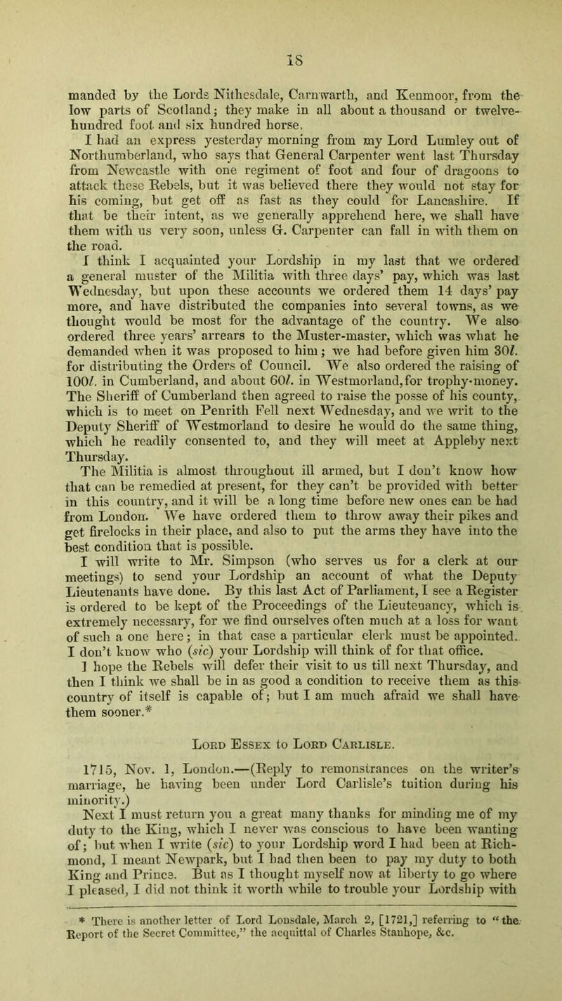 IS manded by tlie Lords Nithesdale, Carnwarth, and Kenmoor, from the low parts of Scotland; they make in all about a thousand or twelve- hundred foot and six hundred horse, I had an express yesterday morning from my Lord Lumley out of Northumberland, who says that General Carpenter went last Thursday from Newcastle with one regiment of foot and four of dragoons to attack these Rebels, but it was believed there they would not stay for his coming, but get off as fast as they could for Lancashire. If that be their intent, as we generally apprehend here, we shall have them with us very soon, unless G. Carpenter can fall in with them on the road. I think I acquainted your Lordship in my last that we ordered a general muster of the Militia Avith three days’ pay, which was last Wednesday, but upon these accounts we ordered them 14 days’ pay more, and have distributed the companies into several towns, as we thought would be most for the advantage of the country. We also ordered three years’ arrears to the Muster-master, which was what he demanded when it was proposed to him; we had before given him 30/. for distributing the Orders of Council. We also oi’dered the raising of 100/. in Cumberland, and about 60/. in Westmorland,for trophy-money. The Sheriff of Cumberland then agreed to raise the posse of his county, which is to meet on Penrith Fell next Wednesday, and we writ to the Deputy Sheriff of Westmorland to desire he would do the same thing, which he readily consented to, and they will meet at Appleby nejct Thursday. The Militia is almost throughout ill armed, but I don’t know how that can be remedied at present, for they can’t be provided with better in this country, and it will be a long time before new ones can be had from Londou. We have ordered them to throw away their pikes and get firelocks in their place, and also to put the arms they have into the best condition that is possible. I will write to Mr. Simpson (who serves us for a clerk at our meetings) to send your Lordship an account of what the Deputy Lieutenants have done. By this last Act of Parliament, I see a Register is ordered to be kept of the Proceedings of the Lieutenancy, which is extremely necessary, for we find ourselves often much at a loss for want of such a one here; in that case a particular clerk must be appointed. I don’t know who (sic) your Lordship will think of for that office. ] hope the Rebels will defer their visit to us till next Thur,sday, and then I think Ave shall be in as good a condition to receive them as this- country of itself is capable of; but I am much afraid we shall have them sooner.* Lord Essex to Lord Carlisle. 1715, Nov. 1, Loudon.—(Reply to remonstrances on the writer’s marriage, he having been under Lord Carlisle’s tuition during his minority.) Next! must return you a great many thanks for minding me of my duty to the King, which I ncA'er Avas conscious to have been wanting of; but Avhen I write (sic) to your Lordship word I had been at Rich- mond, I meant Newpark, but I had then been to pay my duty to both King and Prince. But as I thought myself noAV at liberty to go where I pleased, I did not think it Avorth Avhile to trouble your Lordship with * There is another letter of Lord Lonsdale, March 2, [1721,] referring to “the; Kcport of the Secret Committee,” the acquittal of Charles Stanhope, &c.