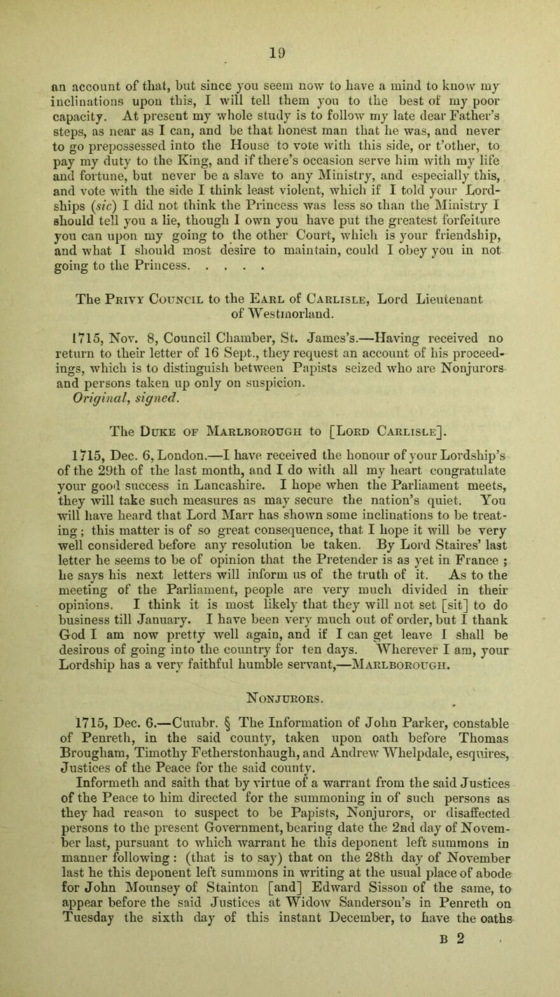an account of that, but since you seem now to have a mind to know my inclinations upon this, I will tell them you to the best of my poor capacity. At present my whole study is to follow my late dear Father’s steps, as near as I can, and be that honest man that he was, and never to go prepossessed into the House to vote with this side, or t’other, to pay my duty to the King, and if theie’s occasion serve him with my life and fortune, but never be a slave to any Ministry, and especially this, and vote with the side I think least violent, which if I told your Lord- ships (sic) I did not think the Princess was less so than the Ministry I should tell you a lie, though 1 own you have put the greatest forfeiture you can upon my going to the other Court, which is your friendship, and what I should most desire to maintain, could I obey you in not going to the Princess The Privy Council to the Earl of Carlisle, Lord Lieutenant of Westmorland. 1715, Nov. 8, Council Chamber, St. James’s.—Having received no return to their letter of 16 Sept., they request an account of his proceed- ings, which is to distinguish between Papists seized who are Nonjurors and persons taken up only on suspicion. Original, signed. The Duke of Marlborough to [Lord Carlisle]. 1715, Dec. 6, London.—I have received the honour of your Lordship’s of the 29th of the last month, and I do with all my heart congratulate your good success in Lancashire. I hope when the Parliament meets, they Avill take such measures as may secure the nation’s quiet. You will have heard that Lord Marr has shown some inclinations to be treat- ing ; this matter is of so great consequence, that I hope it will be very well considered before any resolution be taken. By Lord Staires’ last letter he seems to be of opinion that the Pretender is as yet in France ; he says his next letters will inform us of the truth of it. As to the meeting of the Parliament, people are very much divided in their opinions. I think it is most likely that they will not set [sit] to do business till January. I have been very much out of order, but I thank God I am now jiretty well again, and if I can get leave I shall be desirous of going into the country for ten days. Wherevmr I am, your Lordship has a very faithful humble seiwant,—Marlborough. Non JURORS. 1715, Dec. 6.—Cumbr. § The Information of John Parker, constable of Penreth, in the said county, taken upon oath before Thomas Brougham, Timothy Fetherstonhaugh, and Andrew Whelpdale, esquires, Justices of the Peace for the said county. Informeth and saith that by virtue of a warrant from the said Justices of the Peace to him directed for the summoning in of such persons as they had reason to suspect to be Papists, Nonjurors, or disaffected persons to the present Government, bearing date the 2nd day of Novem- ber last, pursuant to which warrant he this deponent left summons in manner following : (that is to say) that on the 28th day of November last he this deponent left summons in writing at the usual place of abode for John Mounsey of Stainton [and] Edward Sisson of the same, to appear before the said Justices at Widow Sanderson’s in Penreth on Tuesday the sixth day of this instant December, to have the oaths B 2
