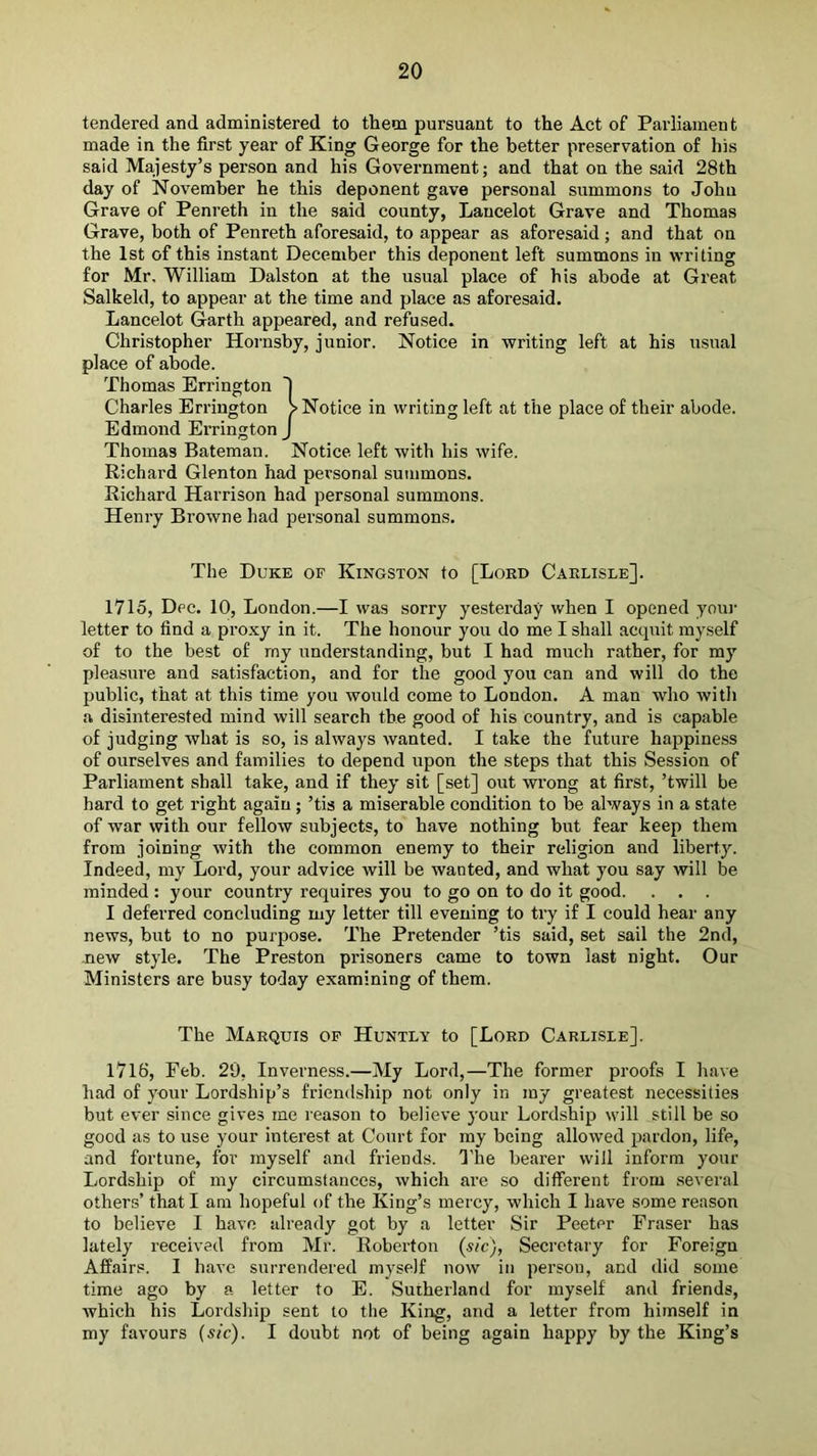 tendered and administered to them pursuant to the Act of Parliament made in the first year of King George for the better preservation of his said Majesty’s person and his Government; and that on the said 28th day of November he this deponent gave personal summons to John Grave of Penreth in the said county, Lancelot Grave and Thomas Grave, both of Penreth aforesaid, to appear as aforesaid; and that on the 1st of this instant December this deponent left summons in writing for Mr, William Dalston at the usual place of his abode at Great Salkeld, to appear at the time and place as aforesaid. Lancelot Garth appeared, and refused. Christopher Hornsby, junior. Notice in writing left at his usual place of abode. Thomas Errington I Charles Errington > Notice in writing left at the place of their abode. Edmond Errington J Thomas Bateman. Notice left with his wife. Richard Glenton had personal summons. Richard Harrison had personal summons. Henry Browne had personal summons. The Duke of Kingston to [Lord Carlisle]. 1715, Dec. 10, London.—I was sorry yesterday when I opened youi- letter to find a proxy in it. The honour you do me I shall acquit myself of to the best of rny understanding, but I had much rather, for my pleasure and satisfaction, and for the good you can and will do the public, that at this time you would come to London. A man who with a disinterested mind will search the good of his country, and is capable of judging what is so, is always wanted. I take the future happiness of ourselves and families to depend upon the steps that this Session of Parliament shall take, and if they sit [set] out wrong at first, ’twill be hard to get right again ; ’tis a miserable condition to be always in a state of war with our fellow subjects, to have nothing but fear keep them from joining with the common enemy to their religion and liberty. Indeed, my Lord, your advice will be wanted, and what you say will be minded : your country requires you to go on to do it good. . . . I deferred concluding my letter till evening to try if I could hear any news, but to no purpose. The Pretender ’tis said, set sail the 2nd, new style. The Preston prisoners came to town last night. Our Ministers are busy today examining of them. The Marquis op Huntly to [Lord Carlisle]. 1716, Feb. 29, Inverness.—My Lord,—The former proofs I have had of your Lordship’s friendship not only in my greatest necessities but ever since gives me reason to believe your Lordship will still be so good as to use your interest at Court for my being allowed pardon, life, and fortune, for myself and friends, d'he bearer will inform your Lordship of my circumstances, which are .so different from several others’ that I am hopeful of the King’s mercy, which I have some reason to believe I have already got by a letter Sir Peeter Fraser has lately received from Mr. Roberton (sic), Secretary for Foreign Affairs. I have surrendered myself now in person, and did some time ago by a letter to E. Sutherland for myself and friends, which his Lordship sent to the King, and a letter from himself in my favours (sic). I doubt not of being again happy by the King’s