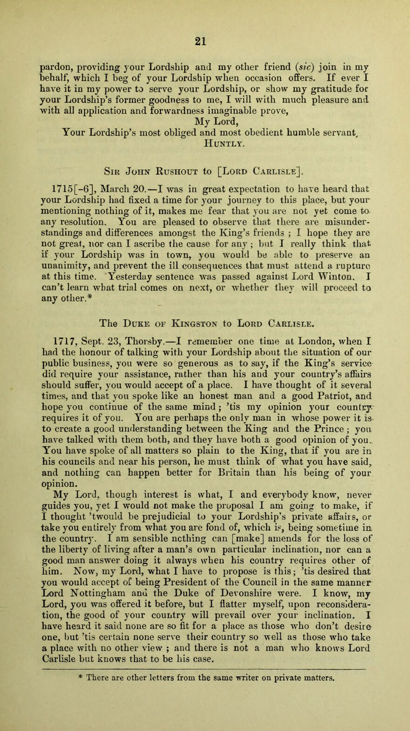pardon, providing your Lordship and my other friend (sic) join in my behalf, which I beg of your Lordship when occasion offers. If ever I have it in my power to serve your Lordship, or show my gratitude for your Lordship’s former goodness to me, I will with much pleasure and with all application and forwardness imaginable prove. My Lord, Your Lordship’s most obliged and most obedient humble servant, Huntly. Sir John Rushout to [Lord Carlisle]. 1715 [-6], March 20.—I was in great expectation to have heard that your Lordship had fixed a time for your journey to this place, but your mentioning nothing of it, makes me fear that you are not yet come to. any resolution. You are pleased to observe that there are misunder- standings and differences amongst the King’s friends ; I hope they are not great, nor can I ascribe the cause for any ; but I really think that if your Lordship was in town, you would be able to 2^reserve an unanimity, and prevent the ill consequences that must attend a rupture at this time. 'Yesterday sentence was passed against Lord Winton. I can’t learn what trial comes on next, or whether they will proceed to any other.* The Duke of Kingston to Lord Carlisle. 1717, Sept. 23, Thorsby.—I remember one time at London, when I had the honour of talking with your Lordship about the situation of our public business, you were so generous as to say, if the King’s service did require your assistance, rather than his and your country’s affairs should suffer, you would accept of a place. I have thought of it several times, and that you spoke like an honest man and a good Patriot, and hope you continue of the same mind ; ’tis my opinion your countcy- requires it of you. You are perhaps the only man in whose power it is- to create a good understanding between the King and the Prince ; you have talked with them both, and they have both a good opinion of you.. You have spoke of all matters so plain to the King, that if you are in his councils and near his person, he must think of what you have said, and nothing can happen better for Britain than his being of your opinion. My Lord, though interest is what, I and everybody know, never guides you, yet I would not make the jiroposal I am going to make, if I thought ’twould be prejudicial to your Lordship’s private affairs, or take you entirely from what you are fond of, which is, being sometime in. the country. I am sensible nothing can [make] amends for the loss of the liberty of living after a man’s own particular inclination, nor can a good man answer doing it always when his country requires other of him. Now, my Lord, what I have to jiropose is this; ’tis desired that you would accept of being President of the Council in the same manner Lord Nottingham and the Duke of Devonshire were. I know, my Lord, you was offered it before, but I flatter myself, upon reconsidera- tion, the good of your country will prevail over your inclination. I have heard it said none are so fit for a jflace as those who don’t desire one, but ’tis certain none serve their country so well as those who take a place with no other view ; and there is not a man who knows Lord Carlisle but knows that to be his case. * There are other letters from the same writer on private matters.