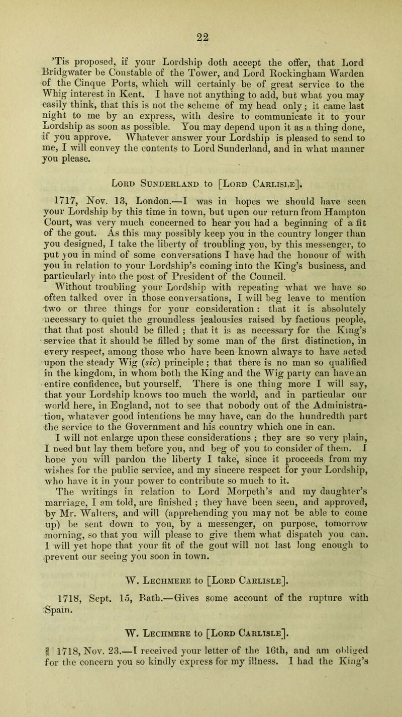 ’Tis proposed, if your Lordship doth accept the offer, that ]jord Bridgwater be Constable of the Tower, and Lord Rockingham Warden of the Cinque Ports, which will certainly be of great service to the Whig interest in Kent. I have not anything to add, but what you may easily think, that this is not the scheme of my head only; it came last night to me by an express, with desire to communicate it to your Lordship as soon as possible. You may depend upon it as a thing done, if you approve. Whatever answer your Lordship is pleased to send to me, I will convey the contents to Lord Sunderland, and in what manner you please. Lord Sunderland to [Lord Carlisi.e], 17l7, iSTov. 13, London.—I was in hopes we should have seen your Lordship by this time in town, but upon our return from Hampton Court, was very much concerned to hear you had a beginning of a fit of the gout. As this may possibly keep you in the country longer than you designed, I take the liberty of troubling you, by this messenger, to put you in mind of some conversations I have had the honour of with you in relation to your Lordship’s coming into the King’s business, and particularly into the post of President of the Council. Without troubling your Lordship with repeating what we have so often talked over in those conversations, I will beg leave to mention -two or three things for your comsideration: that it is absolutely necessary to quiet the groundless jealousies raised by factious j)eople, that that post should be filled ; that it is as necessary for the King’s service that it should be filled by some man of the first distinction, in every respect, among those who have been known always to have acted upon the steady Wig (sic) principle; that there is no man so qualified in the kingdom, in whom both the King and the Wig party can have an entire confidence, but yourself. There is one thing more I will say, that your Lordship knows too much the woidd, and in particular our world here, in England, not to see that nobody out of the Administra- tion, whatever good intentions he may have, can do the hundredth part the service to the Government and his country which one in can. I will not enlarge upon these considerations ; they are so very plain, I need but lay them before you, and beg of you to consider of them. I hone you will pardon the liberty I take, since it proceeds from my wishes for the public service, and my sincere respect for your Lordship, who have it in your power to contribute so much to it. The writings in relation to Lord Morpeth’s and my daughter’s marriage, I am told, are finished ; they have been seen, and approved, by Mr. Walters, and will (apprehending you may not be able to come up) be sent down to you, by a messenger, on purpose, tomorrow morning, so that you will please to give them what dispatch you can. 1 ivill yet hope that your fit of the gout will not last long enough to prevent our seeing you soon in town. W. Lechmere to [Lord Carlisle]. 1713, Sept. 15, Bath.—Gives some account of the rupture with Spain. W. Lechmere to [Lord Carlisle]. P 1718, Nov. 23.—I received your letter of the 16th, and am obliged for the concern you so kindly express for my illness. I had the King’s