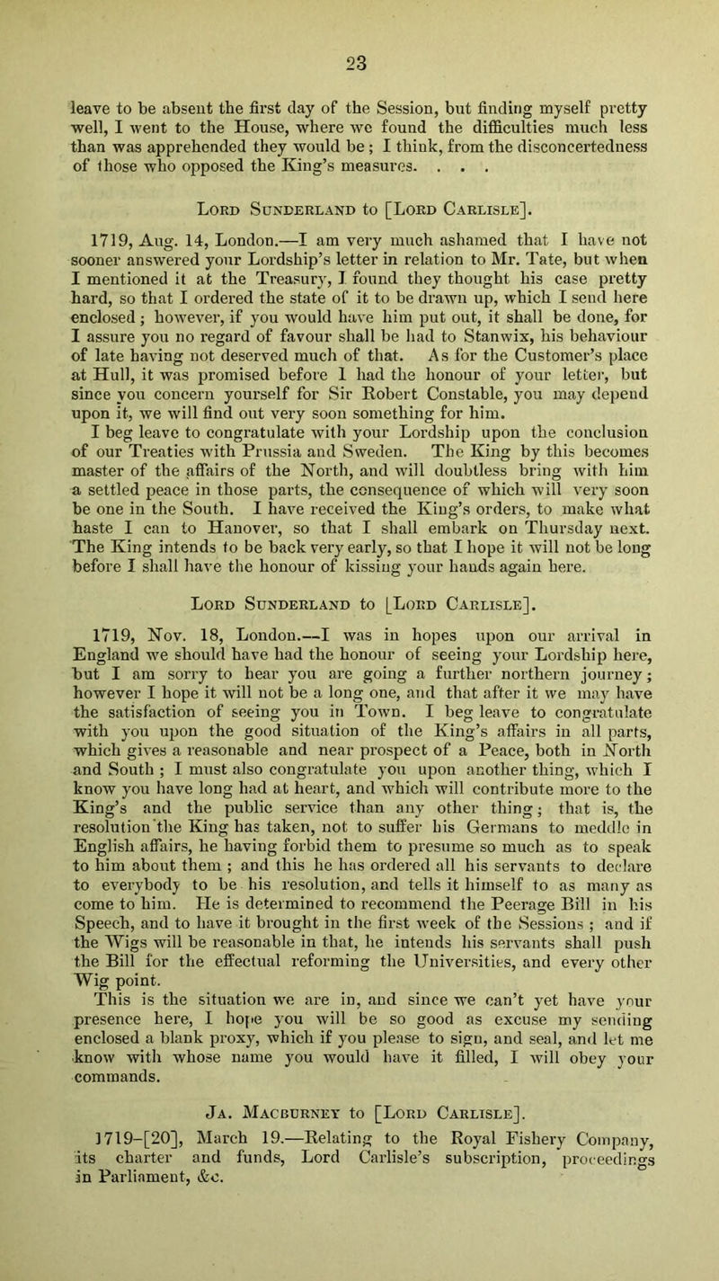 leave to be absent the first day of the Session, but finding myself pretty well, I Avent to the House, where we found the difficulties much less than was apprehended they would be ; I think, from the disconcerteduess of those who opposed the King’s measures. . . . Lord Sunderland to [Lord Carlisle], 1719, Aug. 14, London.—I am very much ashamed that I have not sooner answered your Lordship’s letter in relation to Mr. Tate, but when I mentioned it at the Treasury, 1 round they thought his case pretty hard, so that I ordered the state of it to be drawn up, which I send here enclosed; however, if you would have him put out, it shall be done, for I assure you no regard of favour shall be had to Stanwix, his behaviour of late having not deserved much of that. As for the Customer’s place at Hull, it was promised before 1 had the honour of your letter, but since you concern yourself for Sir Robert Constable, you may depend upon it, we will find out very soon something for him. I beg leave to congratulate with your Lordship upon the conclusion of our Treaties with Prussia and Sweden. The King by this becomes master of the affairs of the North, and will doubtless bring with him a settled peace in those parts, the consequence of which will very soon be one in the South. I have received the King’s orders, to make what haste I can to Hanover, so that I shall embark on Thursday next. The King intends to be back very early, so that I hope it will not be long before I shall have the honour of kissing your hands again here. Lord Sunderland to [Lord Carlisle]. 1719, Nov. 18, London.—I was in hopes upon our arrival in England we should have had the honour of seeing your Lordship here, but I am sorry to hear you are going a further northern journey; however I hope it will not be a long one, and that after it we may have the satisfaction of seeing you in Town. I beg leave to congratulate with you upon the good situation of the King’s affairs in all parts, which gives a reasonable and near prospect of a Peace, both in North and South ; I must also congratulate you upon another thing, which I know you have long had at heart, and which will contribute more to the King’s and the public service than any other thing; that is, the resolution'tlie King has taken, not to suffer his Germans to meddle in English affairs, he having forbid them to presume so much as to speak to him about them ; and this he has ordered all his servants to declare to eA'erybody to be his resolution, and tells it himself to as many as come to him. He is determined to recommend the Peerage Bill in his Speech, and to have it brought in the first rveek of the Sessions ; and if the Wigs will be reasonable in that, he intends his servants shall push the Bill for the effectual reforming the Universities, and every other Wig point. This is the situation we are in, and since we can’t yet have your presence here, I hofie you will be so good as excuse my sending enclosed a blank proxy, which if you ple.ase to sign, and seal, and let me ■know with whose name you would have it filled, I will obey your commands. Ja. Macburney to [Lord Carlisle], 1719-[20], March 19,—Relating to the Royal Fishery Company, its charter and funds. Lord Carlisle’s subscription, proceedings in Parliament, &o.