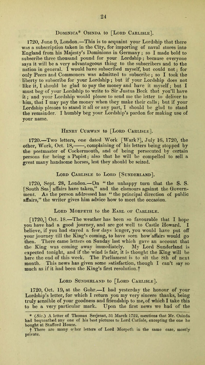 Dominica* Osinda to [Lord Carlisle]. 1720, June 9, London.—This is to acquaint your Lordship that there was a subscription taken in the City, for importing of naval stores into England from his Majesty’s Dominions in Germany; so I made bold to subscribe three thousand pound for your Lordship ; because everyone says it will be a very advantageous thing to the subscribers and to the nation in general. I would have subscribed myself, but could not; for only Peers and Commoners was admitted to subscribe; so I took the liberty to subscribe for your Lordship ; but if your Lordship does not like it, I should be glad to pay the money and have it myself; but I must beg of your Lordship to write to Sir Justus Beck that you’ll have it; and your Lordship would please to send me the letter to deliver to him, that I may pay the money when they make their calls; but if your Lordship pleases to stand it all or any part, I should be glad to stand the remainder. I humbly beg your Lordship’s pardon for making use of your name. Henry Curwen to [Lord Carlisle]. 1720.—Two letters, one dated Work [Wark?], July 16, 1720, the other. Work, Oct. 18, , complaining of his letters being stopped by the postmaster of Cockermouth, and of being persecuted by certain persons for being a Papist; also that he will be compelled to sell a great many handsome horses, lest they should be seized. Lord Carlisle to Lord [Sunderland]. 1720, Sept. 28, London.—On “the unhappy turn that the S. S. [South Sea] affairs have taken,” and the clamours against the Govern- ment. As the person addressed has “ the principal direction of public affairs,” the writer gives him advice how to meet the occasion. Lord Morpeth to the Earl of Carlisle. [1720,] Oct. 18.—The weather has been so favourable that I hope you have had a good journey, and are got well to Castle Howard. I believe, if you had stayed a few days longer, you would have put off your journey till the King’s coming, to have seen how’affairs would go then. There came letters on Sunday last which gave an account that the King was coming away immediately. My Lord Sunderland is expected tonight, and if the wind is fair, it is thought the King will be here the end of this week. The Parliament is to sit the 8th of next month. This news has given some satisfaction, though I can’t say so much as if it had been the King’s first resolution.! Lord Sunderland to [Lord Carlisle]. 1720, Oct. 19, at the Gohr.—I had yesterday the honour of your Lordship’s letter, for which I return you my very sincere thanks, being truly sensible of your goodness and friendship to me, of which I take this to be a very particular mark. Upon the first news we had of the * {Sic.') A letter of Thomas Serjeant, 31 March 1722, mentions that Mr. Osinda had bequeathed any one of his best pictures to Lord Carlisle, excepting the one he bought at Stafford House. t There are many o’her letters of Lord Morpeth in the same case, mostly private.
