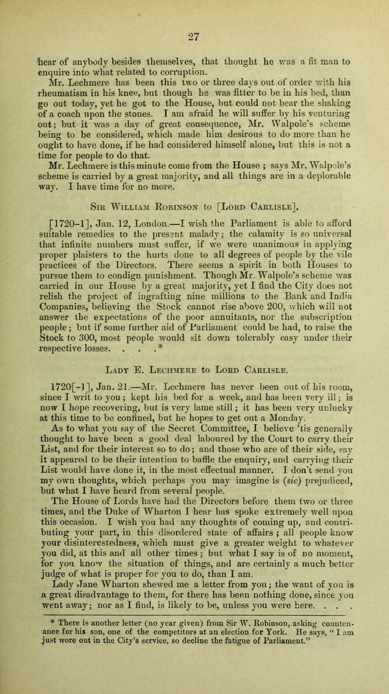 hear of anybody besides themselves, that thought he was a fit man to enquire into what related to corruption. Mr. Lechmere has been this two or three days out of order -with his rheumatism in his knee, but though he was fitter to be in his bed, than go out today, yet he got to the House, but could not bear the shaking of a coach upon the stones. I am afraid he will suffer by his venturing out; but it was a day of great consequence, Mr. Walpole’s scheme being to be considered, which made him desirous to do more than he ought to have done, if he had considered himself alone, but this is not a time for people to do that. Mr. Lechmere is this minute come from the House ; says Mr. Walpole’s scheme is cai’ried by a great majority, and all things are in a deplorable way. I have time for no more. Sm William Eobinson to [Lord Carlisle], [1720-1], Jan. 12, London.—I wish the Parliament is able to afford suitable remedies to the pressnt malady; the calamity is so universal that infinite numbers must suffer, if we were unanimous in applying proper plaisters to the hurts done to all degrees of people by the vile practices of the Directors. There seems a spirit in both Houses to pursue them to condign punishment. Though Mr. Walpole’s scheme was carried in our House by a great majority, yet I find the City does not relish the project of ingrafting nine millions to the Bank and India Companies, believing the Stock cannot rise above 200, which will not answer the expectations of the poor annuitants, nor the subscription people ; but if some further aid of Parliament could be had, to raise the Stock to 300, most people would sit down tolerably easy under their respective losses. . . . * Lady E. Lechmere to Lord Carlisle. 1720[-1 ], Jan. 21.—Mr. Lechmere has never been out of his room, since I writ to you ; kept his bed for a week, and has been very ill; is now I hope recovering, but is very lame still; it has been very unlucky at this time to be confined, but he hopes to get out a Monday. As to what you say of the Secret Committee, I believe ’tis generally thought to have been a good deal laboured by the Court to carry their List, and for their interest so to do; and those who are of their side, say it appeared to be their intention to baffie the enquiry, and carrying their List would have done it, in the most effectual manner. I don’t send you my own thoughts, which perhaps you may imagine is (sic) prejudiced, but what I have heard from several people. The House of Lords have had the Directors before them two or three times, and the Duke of Wharton I hear has spoke extremely well upon this occasion. I wish you had any thoughts of coming up, and contri- buting your part, in this disordered state of affairs ; all people know your disinterestedness, which must give a greater weight to whatever you did, at this and all other times; but what I say is of no moment, for you know the situation of things, and are certainly a much better judge of what is proper for you to do, than I am. Lady Jane Wharton shewed me a letter from you; the want of you is a great disadvantage to them, for there has been nothing done, since you went away; nor as I find, is likely to be, unless you were here. . . * There is another letter (no year given) from Sir W. Robinson, asking counten- ance for his son, one of the competitors at an election for York. He says, “ I am just wore out in the City’s service, so decline the fatigue of Parliament.”