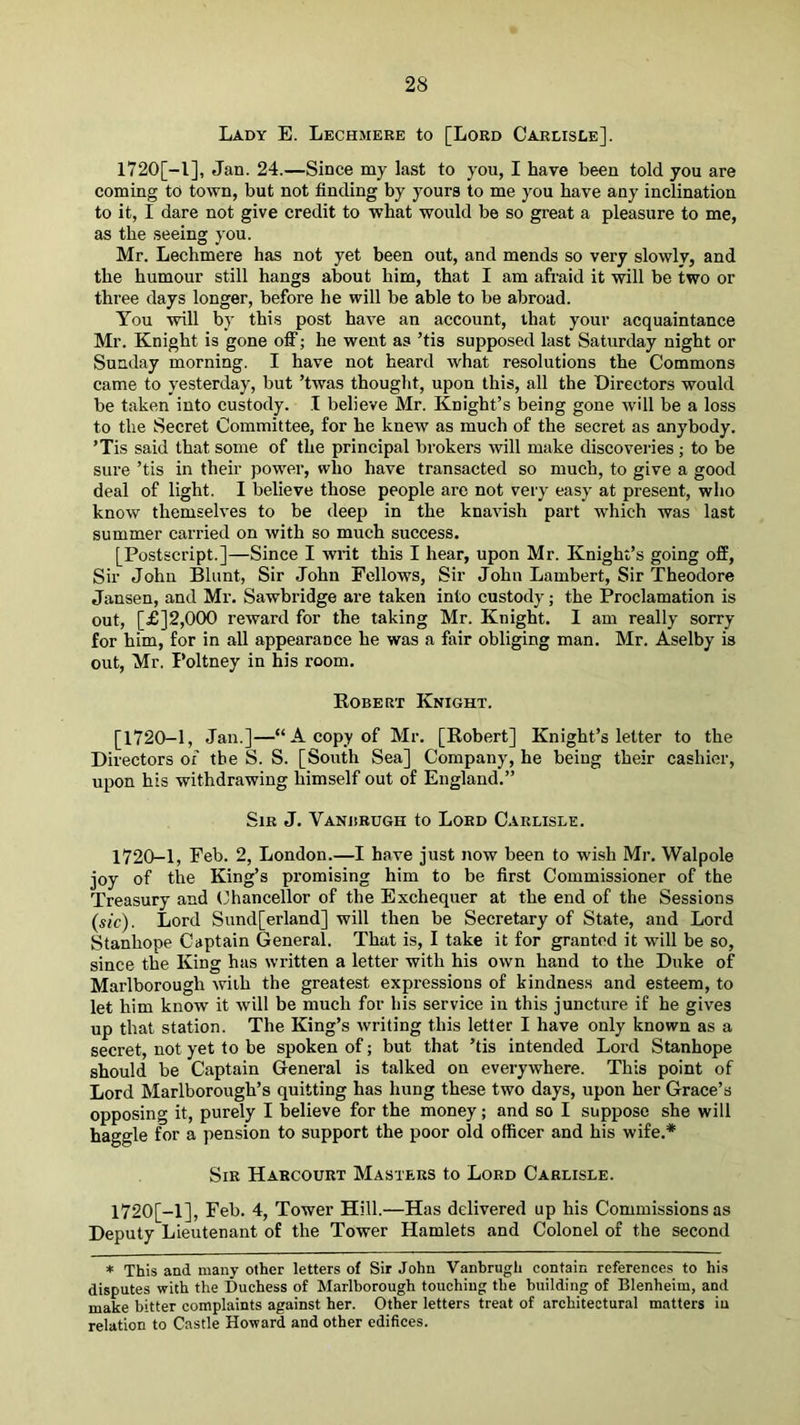Lady E. Lechmeke to [Lord Carlisle], 1720[-1], Jan. 24.—Since my last to you, I have been told you are coming to town, but not finding by yours to me you have any inclination to it, I dare not give credit to what would be so great a pleasure to me, as the seeing you. Mr. Lechmere has not yet been out, and mends so very slowly, and the humour still hangs about him, that I am afraid it will be two or three days longer, before he will be able to be abroad. You will by this post have an account, that your acquaintance Mr. Knight is gone off; he went as ’tis supposed last Saturday night or Sunday morning. I have not heard what resolutions the Commons came to yesterday, but ’twas thouglit, upon this, all the Directors would be taken into custody. I believe Mr. Knight’s being gone will be a loss to the Secret Committee, for he knew as much of the secret as anybody. ’Tis said that some of the principal brokers will make discovei’ies ; to be sure ’tis in their power, who have transacted so much, to give a good deal of light. I believe those people are not very easy at present, who know themselves to be deep in the knavish part which was last summer carried on with so much success. [Postscript.]—Since I writ this I hear, upon Mr. Knight’s going off. Sir John Blunt, Sir John Fellows, Sir John Lambert, Sir Theodore Jansen, and Mr. Sawbridge are taken into custody; the Proclamation is out, [£]2,000 reward for the taking Mr. Knight. 1 am really sorry for him, for in all appearance he was a fair obliging man. Mr. Aselby is out, Mr. Poltney in his room. Koberx Knight. [1720-1, Jan.]—“A copy of Mr. [Robert] Knight’s letter to the Directors of the S. S. [South Sea] Company, he being their cashier, upon his withdrawing himself out of England.” Sir J. Vanbrugh to Lord Carlisle. 1720-1, Feb. 2, London.—I have just now been to wish Mr. Walpole joy of the King’s promising him to be first Commissioner of the Treasury and (fiiancellor of the Exchequer at the end of the Sessions (sic). Lord Sund[erland] will then be Secretary of State, and Lord Stanhope Captain General. That is, I take it for granted it will be so, since the King has written a letter with his own hand to the Duke of Marlborough with the greatest expressions of kindness and esteem, to let him know it will be much for his service in this juncture if he gives up that station. The King’s writing this letter I have only known as a secret, not yet to be spoken of; but that ’tis intended Lord Stanhope should be Captain General is talked on everywhere. This point of Lord Marlborough’s quitting has hung these two days, upon her Grace’s opposing it, purely I believe for the money; and so I suppose she will haggle for a pension to support the poor old officer and his wife.* Sir Harcourt Masters to Lord Carlisle. 1720[-1], Feb. 4, Tower Hill.—Has delivered up his Commissions as Deputy Lieutenant of the Tower Hamlets and Colonel of the second * This and many other letters of Sir John Vanbrugh contain references to his disputes with the Duchess of Marlborough touching the building of Blenheim, and make bitter complaints against her. Other letters treat of architectural matters in relation to Castle Howard and other edifices.