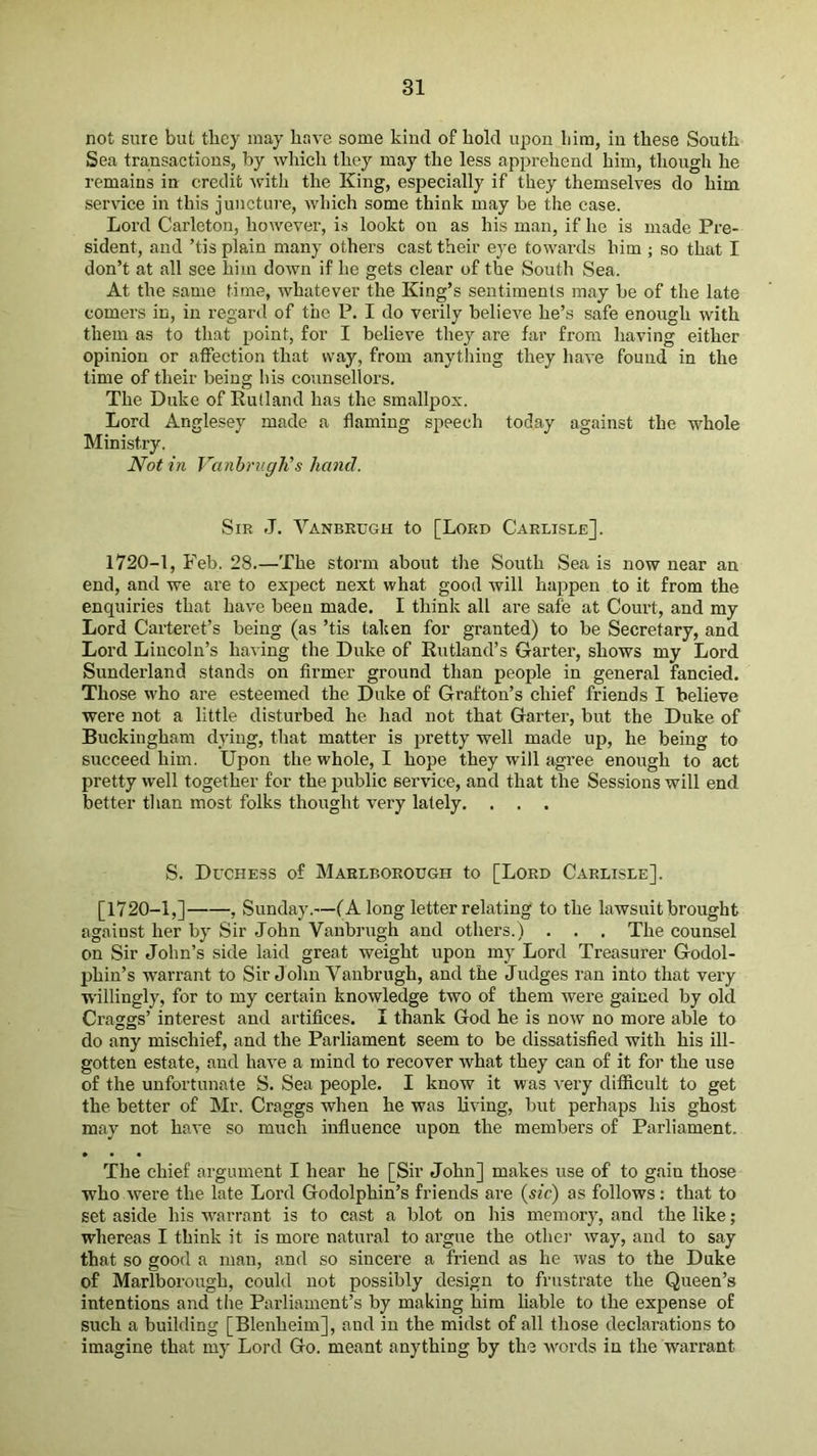 not sure but they may have some kind of hold upon him, in these South Sea transactions, by which they may the less apprehend him, though he remains in credit with the King, especially if they themselves do him service in this juncture, which some think may be the case. Lord Carleton, however, is lookt on as his man, if he is made Pre- sident, and ’tis plain many others cast their eye towards him ; so that I don’t at all see him down if he gets clear of the South Sea. At the same time, whatever the King’s sentiments may be of the late comers in, in regard of the P. I do verily believe he’s safe enough with them as to that point, for I believe they are far from having either opinion or affection that way, from anything they have found in the time of their being his counsellors. The Duke of Rutland has the smallpox. Lord Anglesey made a flaming speech today against the whole Ministry. Notin Vanhriigit’s hand. Sir J. Vanbrugh to [Lord Carlisle]. 1720-1, Feb. 28.—The storm about the South Sea is now near an end, and we are to expect next what good will happen to it from the enquiries that have been made. I think alt are safe at Court, and my Lord Carteret’s being (as ’tis taken for granted) to be Secretary, and Lord Lincoln’s having the Duke of Rutland’s Garter, shows my Lord Sunderland stands on firmer ground than people in general fancied. Those who are esteemed the Duke of Grafton’s chief friends I believe were not a little disturbed he had not that Garter, but the Duke of Buckingham dying, that matter is pretty well made up, he being to succeed him. Upon the whole, I hope they will agree enough to act pretty well together for the public service, and that the Sessions will end better than most folks thought very lately. . . . S. Duchess of Marlborough to [Lord Carlisle]. [1720-1,] , Sunday.—(A long letter relating to the lawsuit brought against her by Sir John Vanbrugh and others.) . . . The counsel on Sir John’s side laid great weight upon my Lord Treasurer Godol- phin’s warrant to Sir J ohn Vanbrugh, and the Judges ran into that very willingly, for to my certain knowledge two of them were gained by old Craggs’ interest and artifices. I thank God he is now no more able to do any mischief, and the Parliament seem to be dissatisfied with his ill- gotten estate, and have a mind to recover what they can of it for the use of the unfortunate S. Sea people. I know it was very difficult to get the better of Mr. Craggs when he was living, but perhaps his ghost may not have so much influence upon the members of Parliament. The chief argument I hear he [Sir John] makes use of to gain those who were the late Lord Godolphin’s friends are {sic) as follows: that to set aside his warrant is to cast a blot on his memory, and the like; whereas I think it is more natural to argue the otlie!’ way, and to say that so good a man, and so sincere a friend as he was to the Duke of Marlborough, could not possibly design to frustrate the Queen’s intentions and the Parliament’s by making him liable to the expense of such a building [Blenheim], and in the midst of all those declarations to imagine that my Lord Go. meant anything by the words in the warrant