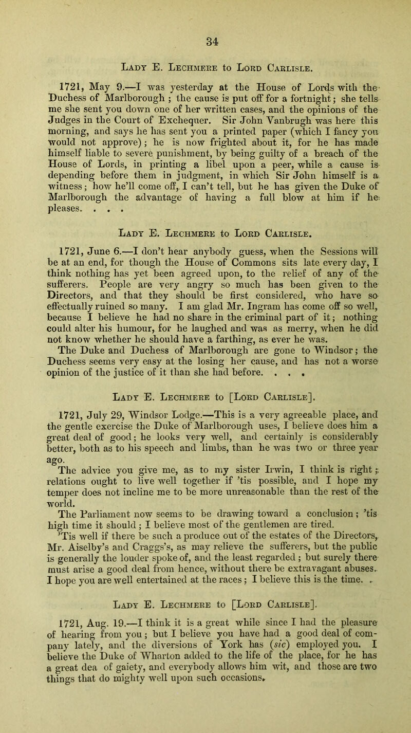 Lady E. Lechmeee to Lord Carlisle. 1721, May 9.—I was yesterday at the House of Lords with the Duchess of Marlborough ; the cause is put otf for a fortnight; she tells me she sent you down one of her written cases, and the opinions of the Judges in the Court of Exchequer. Sir John Vanbrugh was here this morning, and says he has sent you a printed paper (which I fancy yon would not approve); he is now frighted about it, for he has made himself liable to severe punishment, by being guilty of a breach of the House of Lords, in printing a libel upon a peer, while a cause is depending before them in judgment, in which Sir John himself is a witness; how he’ll come off,. I can’t tell, but he has given the Duke of Marlborough the advantage of having a full blow at him if he^ pleases. . . . Lady E. Lechmeee to Lord Carlisle. 1721, June 6.—I don’t hear anybody guess, when the Sessions will be at an end, for though the House of Commons sits late every day, I think nothing has yet been agreed upon, to the relief of any of the sufferers. People are very angry so much has been given to the Directors, and that they should be first considered, who have so eftectually rained so many. I am glad Mr. Ingram has come off so well, because I believe he had no share in the criminal part of it; nothing could alter his humour, for he laughed and was as merry, when he did not know whether he should have a farthing, as ever he was. The Duke and Duchess of Marlborough are gone to Windsor; the Duchess seems very easy at the losing her cause, and has not a worse opinion of the justice of it than she had before. . . . Lady E. Lechmeee to [Loed Carlisle]. 1721, July 29, Windsor Lodge.—This is a very agreeable place, and the gentle exercise the Duke of Marlborough uses, I believe does him a great deal of good; he looks very well, and certainly is considerably better, both as to his speech and limbs, than he was two or three year ago. The advice you give me, as to my sister Irwin, I think is right relations ought to live well together if ’tis possible, and I hope my temper does not incline me to be more unreasonable than the rest of the world. The Parliament now seems to be drawing toward a conclusion; ’tis high time it should; I believe most of the gentlemen are tired. ’Tis well if there be such a produce out of the estates of the Directors, Mr. Aiselby’s and Craggs’s, as may relieve the sufferers, but the public is generally the louder spoke of, and the least regarded ; but surely there must arise a good deal from hence, without there be extravagant abuses.. I hope you are well entertained at the races; I believe this is the time. . Lady E. Lechmeee to [Lord Carlisle]. 1721, Aug. 19.—I think it is a great while since I had the pleasure of hearing from you ; but I believe you have had a good deal of com- pany lately, and the diversions of York has (sic) employed you. I believe the Duke of Wharton added to the life of the place, for he has a great dea of gaiety, and everybody allows him wit, and those are two things that do mighty well upon such occasions.