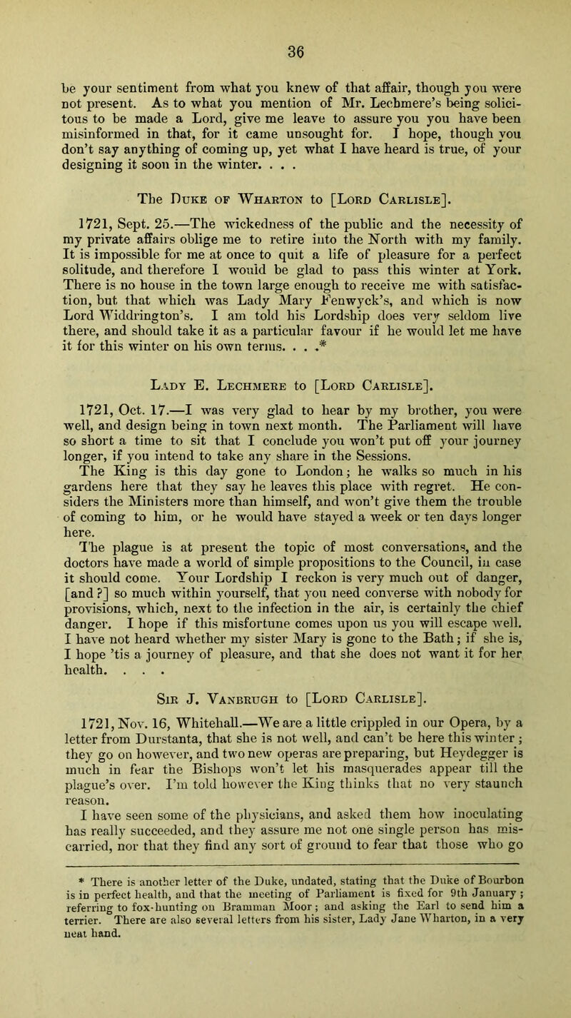be your sentiment from what you knew of that affair, though you were not present. As to what you mention of Mr. Leehmere’s being solici- tous to be made a Lord, give me leave to assure you you have been misinformed in that, for it came unsought for. I hope, though you don’t say anything of coming up, yet what I have heard is true, of your designing it soon in the winter. . . . The Duke of Whaeton to [Lord Carlisle]. 1721, Sept. 25.—The wickedness of the public and the necessity of my private affairs oblige me to retire into the North with my family. It is impossible for me at once to quit a life of pleasure for a perfect solitude, and therefore 1 would be glad to pass this winter at York. There is no house in the town large enough to receive me with satisfac- tion, but that which was Lady Mary Fenwyck’s, and which is now Lord Widdrington’s. I am told his Lordship does very seldom live there, and should take it as a particular favour if he would let me have it for this winter on his own terms. . . Lady E. Lechmeee to [Lord Carlisle]. 1721, Oct. 17.—I was very glad to hear by my brother, you were well, and design being in town next month. The Parliament will have so short a time to sit that I conclude you won’t put off your journey longer, if you intend to take any share in the Sessions. The King is this day gone to London; he walks so much in his gardens here that they say he leaves this place with regret. He con- siders the Ministers more than himself, and won’t give them the trouble of coming to him, or he would have stayed a week or ten days longer here. The plague is at present the topic of most conversations, and the doctors have made a world of simple propositions to the Council, iu case it should come. Your Lordship I reckon is very mueh out of danger, [and.?] so much within yourself, that you need converse with nobody for provisions, which, next to the infection in the air, is certainly the chief danger. I hope if this misfortune comes upon us you will escape well. I have not heard whether my sister Mary is gone to the Bath; if she is, I hope ’tis a journey of pleasure, and that she does not want it for her health. . . . Sir J. Vanbrugh to [Lord Carlisle]. 1721, Nov. 16, Whitehall.—We are a little crippled in our Opera, by a letter from Durstanta, that she is not well, and can’t be here this winter ; they go on however, and two new operas are preparing, but Heydegger is much in fear the Bishops won’t let his masquerades appear till the plague’s over. I’m told however the King thinks that no very staunch reason. I have seen some of the physicians, and asked them how inoculating has really succeeded, and they assure me not one single person has mis- carried, nor that they find any sort of ground to fear that those who go * There is another letter of the Duke, undated, stating that the Duke of Bourbon is in perfect health, and that the meeting of Parliament is fixed for 9th January ; referring to fox-hunting on Bramman Moor; and asking the Earl to send him a terrier. There are also several letters from his sister, Lady Jane Wharton, in a very neat hand.