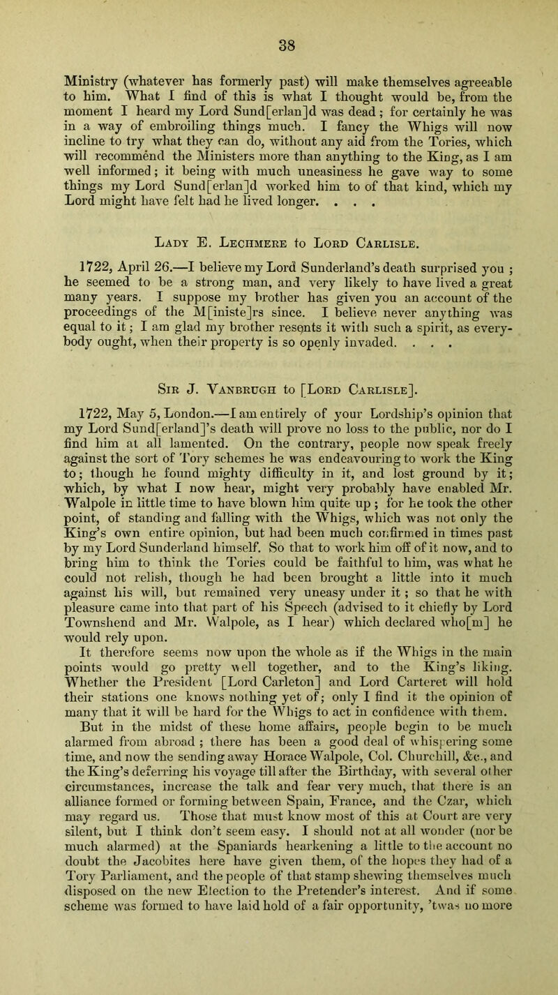 Ministry (whatever has formerly past) will make themselves agreeable to him. What I hnd of this is what I thought would be, from the moment I heard my Lord Sund[erlan]d was dead ; for certainly he was in a way of embroiling things much. I fancy the Whigs will now incline to try what they can do, without any aid from the Tories, which will recommend the Ministers more than anything to the King, as I am well informed; it being with much uneasiness he gave way to some things my Lord Sund[erlan]d worked him to of that kind, which my Lord might have felt had he lived longer. . . . Lady E. LEcnsiERE to Lord Carlisle. 1722, April 26.—I believe my Lord Sunderland’s death surprised you ; he seemed to be a strong man, and very likely to have lived a great many years. I suppose my brother has given you an account of the proceedings of the M[iniste]rs since. I believe never anything was equal to it; I am glad my brother resqnts it with such a spirit, as every- body ought, when their property is so openly invaded. . . . Sir J. Vanbrugh to [Lord Carlisle]. 1722, May 5, London.—I am entirely of your Lordship’s opinion that my Lord Sund[erland]’s death -will prove no loss to the public, nor do I find him at all lamented. On the contrary, people now speak freely against the sort of Tory schemes he was endeavouring to work the King to; though he found mighty difficulty in it, and lost ground by it; which, by what I now hear, might very probably have enabled Mr. Walpole in little time to have blown him quite up ; for he took the other point, of standing and falling with the Whigs, which was not only the King’s own entire opinion, but had been much cor;firmed in times past by my Lord Sunderland himself. So that to work him off of it now, and to bring him to think the Tories could be faithful to him, was what he could not relish, though he had been brought a little into it much against his will, but remained very uneasy under it; so that he with pleasure came into that part of his Speech (advised to it chiefly by Lord Townshend and Mr. Walpole, as I hear) which declared who[m] he would rely upon. It therefore seems now upon the whole as if the Whigs in the main points would go pretty \^ell together, and to the King’s liking. Whether the President [Lord Carleton] and Lord Carteret will hold their stations one knows nothing yet of; only I find it the opinion of many that it will be hard for the Whigs to act in confidence with them. But in the midst of these home affairs, people begin to be much alarmed from abroad ; there has been a good deal of whispering some time, and now the sending away Horace Walpole, Col. Churchill, &c., and the King’s deferring his voyage till after the Birthday, with several other circumstances, increase the talk and fear very much, that there is an alliance formed or forming between Spain, France, and the Czar, which may regard us. Those that must know most of this at Court are very silent, but I think don’t seem easy. I should not at all wonder (nor be much alarmed) at the Spaniards hearkening a little to the account no doubt the Jacobites here have given them, of the hopes they had of a Tory Parliament, and the people of that stamp shewing themselves much disposed on the new Election to the Pretender’s interest. And if some scheme was formed to have laid hold of a fair opportunity, ’twas no more