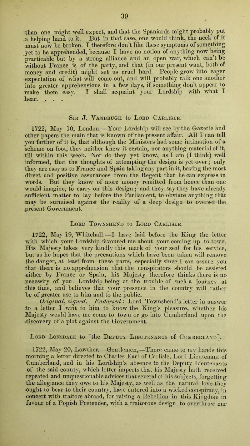 than one might well expect, and that the Spaniards might probably pot a helping hand to it. But in that case, one would think, the neck of it must now be broken. I therefore don’t like these symptoms of something yet to be apprehended, because I have no notion of anything now being practicable but by a strong alliance and an open war, which can’t be without France is of the party, and that (in our present want, both of money and credit) might set us cruel hard. People grow into eager expectation of what will come out, and will probably talk one another into greater apprehensions in a few days, if something don’t appear to make them easy. I shall acquaint your Lordship with what I hear. . . . Sir J. Vanbrugh to Lord Carlisle. 1722, May 10, London.—Your Lordship will see by the Gazette and other papers the main that is known of the present affair. All 1 can tell you farther of it is, that although the Ministers had some intimation of a scheme on foot, they neither knew it certain, nor anything material of it, till within this week. Nor do they yet know, as I am (I think) well informed, that the thoughts of attempting the design is yet over; only they are easy as to Prance and Spain taking any part in it, having the most direct and positive assurances from the Regent that he can express in words. But they know of more money remitted from hence than one would imagine, to carry on this design ; and they say they have already sufficient matter to lay before the Parliament, to obviate anything th'at may be surmised against the reality of a deep design to overset the present Government. Lord Townshend to Lord Carlisle. 1722, May 19, Whitehall.—I have laid before the King the letter with which your Lordship favoured me about your coming up to town. His Majesty takes very kindly this mark of your zeal for his service, but as he hopes that the precautions which have been taken will remove the danger, at least from these parts, especially since I can assure you that there is no apprehension that the conspirators should be assisted either by France or Spain, his Majesty therefore thinks there is no necessity of your Lordship being at the trouble of such a journey at this time, and believes that your presence in the country will rather be of greater use to him and to the public. Original, signed. Endorsed: Lord Townshend’s letter in answer to a letter I writ to him to know the King’s pleasure, whether his Majesty would have me come to town or go into Cumberland upon the discovery of a plot against the Government. Lord Lonsdale to [the Deputy Lieutenants of Cumberland]. 1722, May 20, Lowther.—Gentlemen,—There came to my hands this morning a letter directed to Charles Earl of Cai'li.sle, Lord Lieutenant of Cumberland, and in his Lordship’s absence to the Deputy Lieutenants of the said county, which letter imports that his Majesty hath received repeated and unquestionable advices that several of his subjects, forgetting the allegiance they owe to his Majesty, as well as the natural love they ought to bear to their country, have entered into a wicked conspiracy, in concert with traitors abroad, for raising a Rebellion in this Kingdoni in favour of a Popish Pretender, with a traitorous design to overthrow our
