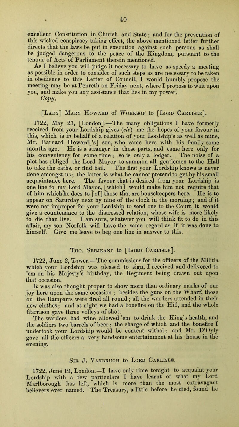 excellent Constitution in Church and State ; and for the prevention of this wicked conspiracy taking effect, the above mentioned letter further directs that the laws be put in execution against such persons as shall he judged dangerous to the peace of the Kingdom, pursuant to the tenour of Acts of Parliament therein mentioned. As I believe you will judge it necessary to have as speedy a meeting as possible in order to consider of such steps as are necessary to be taken in obedience to this Letter of Council, I would humbly propose the meeting may be at Penreth on Friday next, where I propose to wait upon you, and make you any assistance that lies in my power. Cojjy. [Lady] Mary Howard of VVorrsop to [Lord Carlisle]. 1722, May 23, [London].—The many obligations I have formerly received from your Lordship gives (sic) me the hopes of your favour in this, which is in behalf of a relation of your Lordship’s as well as mine, Mr. Barnard Howard[’s] son, who came here with his family some months ago. He is a stranger in these parts, and came here only for his conveniency for some time ; so is only a lodger. The noise of a plot has obliged the Lord Mayor to sumnjon all gentlemen to the Hall to take the oaths, or find bail. The first your Lordship knows is never done amongst us; the latter is Avhat he cannot pretend to get by his small acquaintance here. The favour that is desired from your Lordship is one line to my Lord Mayor, [which] would make him not require that of him which he does to [of] those that are housekeepers here. He is to appear on Saturday next by nine of the clock in the morning; and if it were not improper for your Lordship to send one to the Court, it would give a countenance to the distressed relation, whose wife is more likely to die than live. I am sure, whatever you will think fit to do in this aflair, my son Norfolk will have the same regard as if it was done to himself. Give me leave to beg one line in answer to this. Tho. Serjeant to [Lord Carlisle]. 1722, June 2, Tower.—The commissions for the officers of the Militia which your Lordship was pleased to sign, I received and delivered to ’em on his Majesty’s birthday, the Eegiment being drawn out upon that occasion. It w'as also thought proper to show more than ordinary marks of our joy here upon the same occasion ; besides the guns on the Wharf, those on the Ramparts were fired all round; all the warders attended in their new clothes; and at night we had a bonefire on the Hill, and the whole Garrison gave three volleys of shot. The warders had wine allowed ’em to drink the King’s health, and the soldiers two barrels of beer; the charge of which and the bonefire I undertook your Lordship would be content withal; and Mr. D’Oyly gave all the ofiBcers a very handsome entertainment at his house in the evening. Sir J. Vanbrugh to Lord Carlisle. 1722, June 19, London.—I have only lime tonight to acquaint your Lord.ship with a few particulars I have learnt of what my Lord Marlborough has left, which is more than the most extravagant believers ever named. The Treasury, a little before he died, found he