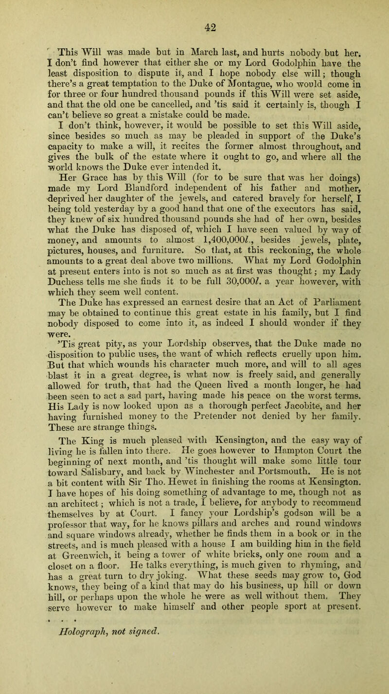 This Will was made but in March last, and hurts nobody but her. I don’t find however that either she or my Lord Godolphin have the least disposition to dispute i1, and I hope nobody else will; though there’s a great temptation to the Duke of Montague, who would come in for three or four hundred thousand pounds if this Will were set aside, and that the old one be cancelled, and ’tis said it certainly is, though I can’t believe so great a mistake could be made. I don’t think, however, it woixld be possible to set this Will aside, since besides so much as may be pleaded in support of the Duke’s capacity to make a will, it recites the former almost throughout, and gives the bulk of the estate where it ought to go, and where all the world knows the Duke ever intended it. Her Grace has by this Will (for to be sure that was her doings) made my Lord Bland ford independent of his father and mother, -deprived her daughter of the jewels, and catered bravely for herself, I being told yesterday by a good hand that one of the executors has said, they knew of six hundred thousand pounds she had of her own, besides what the Duke has disposed of, which I have seen valued by way of money, and amounts to almost 1,400,000^,, besides jewels, plate, pictures, houses, and furniture. So that, at this reckoning, the whole amounts to a great deal above two millions. What my Lord Godolphin at present enters into is not so much as at first was thought; my Lady Duchess tells me she finds it to be full 3O,OO0L a year ho-wever, with which they seem well content. The Duke has expressed an earnest desire that an Act of Parliament may be obtained to continue this great estate in his family, but I find nobody disposed to come into it, as indeed I should wonder if they were. ’Tis great pity, as your Lordship observes, that the Duke made no disposition to public uses, the want of which refiects cruelly upon him. But that which wounds his chai’acter much more, and Avill to all ages blast it in a great degree, is what now is freely said, and generally allowed for truth, that had the Queen lived a month longer, he had been seen to act a sad part, having made his peace on the worst terms. His Lady is now looked upon as a thorough perfect Jacobite, and her having furnished money to the Pretender not denied by her family. These are strange things. The King is much pleased witli Kensington, and the easy way of living he is fallen into there. He goes however to Hampton Court the beginning of next month, and ’tis thought will make some little tour toward Salisbury, and back by Winchester and Portsmouth. He is not a bit content with Sir Tho. Hewet in finishing the rooms at Kensington. I have hopes of his doing something of advantage to me, though not as an architect; which is not a trade, I believe, for anybody to recommend themselves by at Court. I fancy your Lordship’s godson will be a professor that way, for he knows pillars and arches and round windows and. square windows already, whether he finds them in a book or in the streets, and is much pleased with a house I am building him in the field at Greenwich, it being a tower of white bricks, only one room and a closet on a fioor. He talks everything, is much given to rhyming, and has a great turn to dry joking. What these seeds may grow to, God knows, they being of a kind that may do his business, up hill or down hill, or perhaps upon the whole he were as well without them. They serve however to make himself and other people sport at present. Holograph, not signed.
