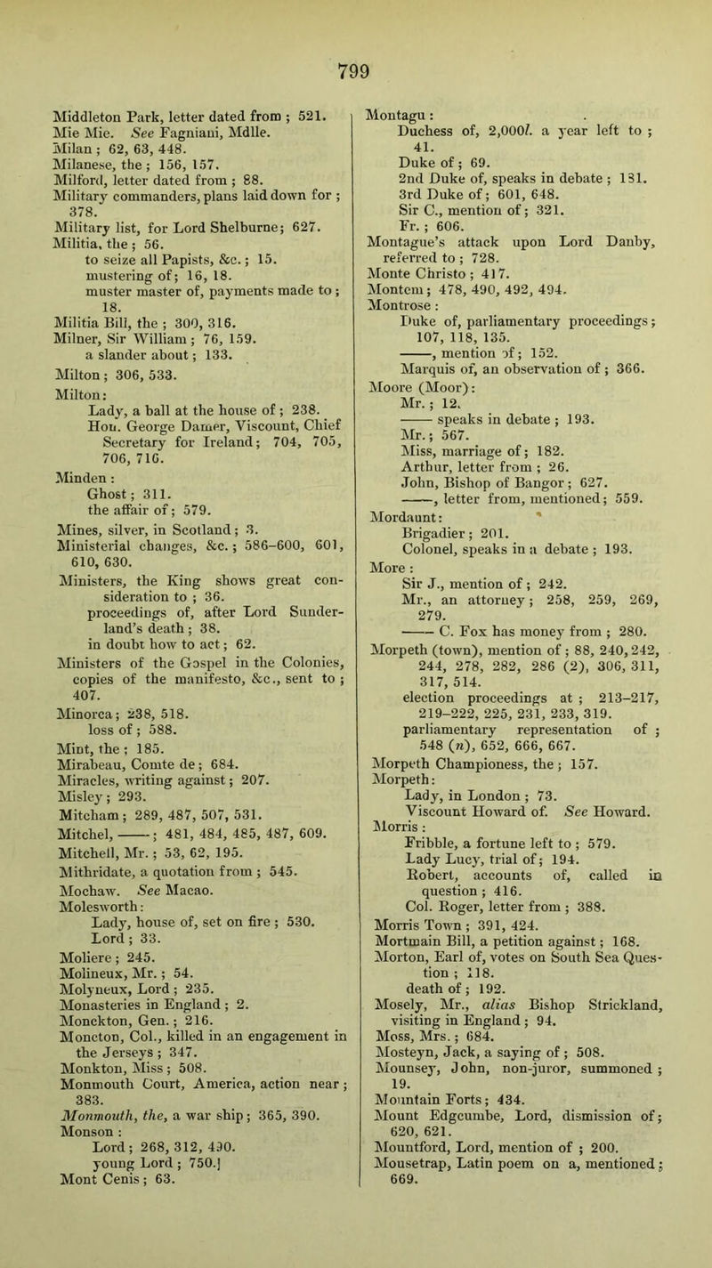 Middleton Park, letter dated from ; 521. Mie Mie. See Pagniaui, Mdlle. Milan ; 62, 63, 448. Milanese, the; 156, 157. Milford, letter dated from ; 88. Military commanders, plans laid down for ; 378. Military list, for Lord Shelburne; 627. Militia, the; 56. to seize all Papists, &c.; 15. mustering of; 16, 18. muster master of, payments made to ; 18. Militia Bill, the ; 300, 316. Milner, Sir William; 76, 159. a slander about; 133. Milton; 306, 533. Milton: Lady, a ball at the house of ; 238. Hon. George Darner, Viscount, Chief Secretary for Ireland; 704, 705, 706, 716. Min den : Ghost; 311. the affair of; 579. Mines, silver, in Scotland; 3. Ministerial changes, &c.; 586-600, 601, 610, 630. Ministers, the King shows great con- sideration to ; 36. proceedings of, after Lord Sunder- land’s death; 38. in doubt how to act; 62. Ministers of the Gospel in the Colonies, copies of the manifesto, &c., sent to ; 407. Minorca; 238, 518. loss of ; 588. Mint, the ; 185. Mirabeau, Comte de ; 684. Miracles, writing against; 207. Misley; 293. Mitcham; 289, 487, 507,531. Mitchel, ; 481, 484, 485, 487, 609. Mitchell, Mr.; 53, 62, 195. Mithridate, a quotation from ; 545. Mochaw. See Macao. Molesworth: Lady, house of, set on fire ; 530. Lord ; 33. Moliere; 245. Molineux, Mr.; 54. Molyneux, Lord; 235. Monasteries in England ; 2. Monckton, Gen.; 216. Moncton, Col., killed in an engagement in the Jerseys ; 347. Monkton, Miss; 508. Monmouth Court, America, action near; 383. Monmouth, the, a war ship ; 365, 390. Monson : Lord; 268, 312, 490. young Lord; 750.] Mont Cenis; 63. Montagu: Duchess of, 2,000?. a year left to ; 41. Duke of; 69. 2nd Duke of, speaks in debate ; 131. 3rd Duke of; 601, 648. Sir C., mention of; 321. Er. ; 606. Montague’s attack upon Lord Danby, referred to ; 728. Monte Christo; 417. Montem; 478, 490, 492, 494, Montrose : Duke of, parliamentary proceedings ; 107, 118, 135. , mention af; 152. Marquis of, an observation of ; 366. Moore (Moor): Mr.; 12. speaks in debate ; 193. Mr.; 567. Miss, marriage of; 182. Arthur, letter from ; 26. John, Bishop of Bangor ; 627. , letter from, mentioned; 559. Mordaunt: ' Brigadier; 201. Colonel, speaks in a debate ; 193. More : Sir J., mention of; 242. Mr., an attorney; 258, 259, 269, 279. ■ C. Fox has money from ; 280. Morpeth (town), mention of ; 88, 240,242, 244, 278, 282, 286 (2), 306, 311, 317, 514. election proceedings at ; 213-217, 219-222, 225, 231, 233, 319. parliamentary representation of ; 548 (w), 652, 666, 667. Morpeth Championess, the ; 157. Morpeth: Lady, in London ; 73. Viscount Howard of. See Howard. Iilorris : Fribble, a fortune left to ; 579. Lady Lucy, trial of; 194. Eobert, accounts of, called in question ; 416. Col. Eoger, letter from ; 388. Morris Town ; 391, 424. Mortmain Bill, a petition against; 168. Morton, Earl of, votes on South Sea Ques- tion ; 118. death of; 192. Mosely, Mr., alias Bishop Strickland, visiting in England ; 94. Moss, Mrs.; 684. Mosteyn, Jack, a saying of; 508. Mounsey, John, non-juror, summoned ; 19. Mountain Forts; 434. Mount Edgcumbe, Lord, dismission of; 620, 621. Mountford, Lord, mention of ; 200. Mousetrap, Latin poem on a, mentioned; 669.
