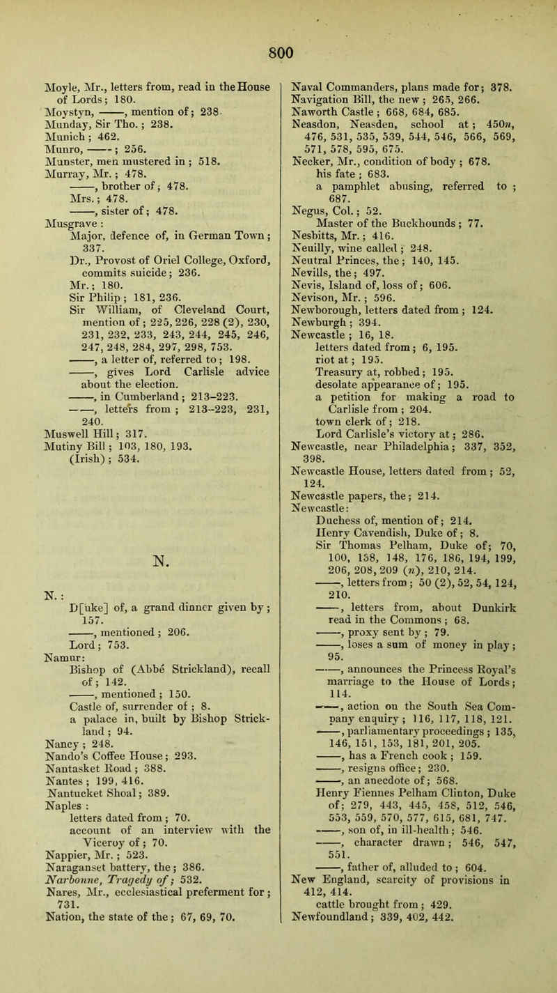 Moyle, Mr., letters from, read in the House of Lords; 180. Moystyn, , mention of; 238- Monday, Sir Tho.; 238. Munich ; 462. Munro, ; 256. Munster, men mustered in ; 518. Murray, Mr.; 478. , brother of; 478. Mrs.; 478. , sister of; 478. Musgrave ; Major, defence of, in German Town ; 337. ]3r., Provost of Oriel College, Oxford, commits suicide; 236. Mr.; 180. Sir Philip ; 181, 236. Sir William, of Cleveland Court, mention of ; 225, 226, 228 (2), 230, 231, 232, 233, 243, 244, 245, 246, 247, 248, 284, 297, 298, 753. , a letter of, referred to; 198. , gives Lord Carlisle advice about the election. , in Cumberland; 213-223. , lettel-s from ; 213-223, 231, 240. Muswell Hill; 317. Mutiny Bill; 103, 180, 193. (Irish) ; 534. N. N. : D[uke] of, a grand dinner given by ; 157. , mentioned ; 206. Lord ; 7 53. Namur: Bishop of (Abbe Strickland), recall of; 142. , mentioned ; 150. Castle of, surrender of ; 8. a palace in, built by Bishop Strick- land ; 94. Nancy ; 248. Nando’s Coffee House ; 293. Nantasket Koad; 388. Nantes; 199,416. Nantucket Shoal; 389. Naples : letters dated from ; 70. account of an interview with the Viceroy of; 70. Nappier, Mr.; 523. Naraganset battery, the; 386. Narborme, Tragedy of; 532. Nares, Mr., ecclesiastical preferment for; 731. Nation, the state of the; 67, 69, 70. Naval Commanders, plans made for; 378. Navigation Bill, the new ; 265, 266. Naworth Castle ; 668, 684, 685. Neasdon, Neasden, school at ; 450n, 476, 531, 535, 539, 544, 546, 566, 569, 571, 578, 595, 675. Necker, Mr., condition of body ; 678. his fate ; 683. a pamphlet abusing, referred to ; 687. Negus, Col.; 52. Master of the Buckhounds ; 77. Nesbitts, Mr.; 416. Neuilly, wine called ; 248. Neutral Princes, the ; 140, 145. Nevills, the; 497. Nevis, Island of, loss of; 606. Nevison, Mr.; 596. Newborough, letters dated from ; 124. Newburgh; 394. Newcastle ; 16, 18. letters dated from; 6, 195. riot at; 195. Treasury at, robbed; 195. desolate appearance of; 195. a petition for making a road to Carlisle from ; 204. town clerk of; 218. Lord Carlisle’s victory at; 286. Newcastle, near Philadelphia; 337, 352, 398. Newcastle House, letters dated from ; 52, 124. Newcastle papers, the; 214. Newcastle: Duchess of, mention of; 214, Henry Cavendish, Duke of; 8. Sir Thomas Pelham, Duke of; 70, 100, 1S8, 148, 176, 186, 194, 199, 206, 208,209 (n), 210, 214. , letters from ; 50 (2), 52, 54, 124, 210. , letters from, about Dunkirk read in the Commons ; 63. ■ , proxy sent by ; 79. , loses a sum of money in play ; 95. , announces the Princess Royal’s marriage to the House of Lords; 114. ——, action on the South Sea Com- pany enquiry; 116, 117, 118, 121. , parliamentary proceedings ; 135, 146, 151, 153, 181, 201, 205. , has a French cook ; 159. , resigns office; 230. , an anecdote of; 568. Henry Fiennes Pelham Clinton, Duke of; 279, 443, 445, 458, 512, 546, 553, 559, 570, 577, 615, 681, 747. , son of, in ill-health; 546. , character drawn; 546, 547, 551. , father of, alluded to ; 604. New England, scarcity of provisions in 412, 414. cattle brought from ; 429. Newfoundland; 339, 402, 442.