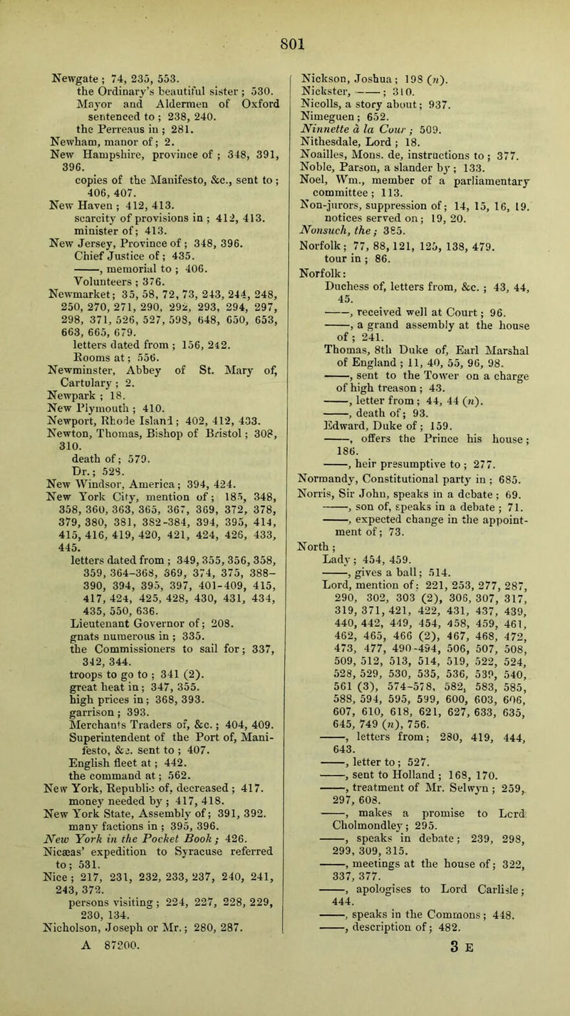 SOI Newgate ; 74, 235, 553. the Ordinary’s beautiful sister ; 530. Mayor and Aldermen of Oxford sentenced to ; 238, 240. the Perre.aus iu ; 281. Newham, manor of; 2. New Hampshire, province of ; 348, 391, 396. copies of the Manifesto, &c., sent to ; 406, 407. New Haven ; 412, 413. scarcity of provisions in ; 412, 413. minister of; 413. New Jersey, Province of ; 348, 396. Chief Justice of; 435. , memorial to ; 406. Volunteers ; 376. Newmarket; 35, 58, 72, 73, 243, 244, 248, 250, 270, 271, 290, 292, 293, 294, 297, 298, 371, 526, 527, 598, 648, 650, 653, 663, 665, 679. letters dated from ; 156, 2i2. Booms at; 556. Newminster, Abbey of St. Mary of. Cartulary ; 2. Newpark ; 18. New Plymouth ; 410. Newport, Rhofe Island ; 402, 412, 403. Newton, Thomas, Bishop of Bristol; 308, 310. death of; 579. Dr.; 528. New Windsor, America; 394, 424. New York City, mention of; 185, 348, 358, 360, 363, 365, 367, 369, 372, 378, 379, 380, 381, 382-384, 394, 395, 414, 415, 416, 419, 420, 421, 424, 426, 433, 445. letters dated from ; 349, 355, 356, 358, 359, 364-368, 369, 374, 375, 388- 390, 394, 395, 397, 401-409, 415, 417, 424, 425, 428, 430, 431, 434, 435, 550, 636. Lieutenant Governor of; 208. gnats numerous in ; 335. the Commissioners to sail for; 337, 342, 344. troops to go to ; 341 (2). great heat in; 347, 355. high prices in; 368, 393. garrison; 393. Merchants Traders of, &c.; 404, 409. Superintendent of the Port of. Mani- festo, &i3. sent to ; 407. English fleet at; 442. the command at; 562. New York, Republic of, decreased ; 417. money needed by ; 417, 418. New York State, Assembly of; 391, 392. many factions in ; 395, 396. New York in the Pocket Book; 426. Nicaeas’ expedition to Syracuse referred to; 531. Nice ; 217, 231, 232, 233, 237, 240, 241, 243, 372. persons visiting ; 224, 227, 228, 229, 230, 134. Nicholson, .Joseph or Mr.; 280, 287. A 87200. Nickson, Joshua; 198(?t)- Nickster, ; 310. Nicolls, a story about; 937. Nimeguen; 652. Ninnette a la Cour ; 509. Nithesdale, Lord ; 18. Noailles, Mons. de, instructions to ; 377. Noble, Parson, a slander bj’; 133. Noel, Wm., member of a parliamentary committee; 113. Non-jurors, suppression of; 14, 15, 16, 19. notices served on; 19, 20. Nonsuch, the; 385. Norfolk; 77, 88, 121, 125, 138, 479. tour in ; 86. Norfolk: Duchess of, letters from, &e. ; 43, 44, 45. , received well at Court; 96. , a grand assembly at the house of; 241. Thomas, 8th Duke of, Earl Marshal of England ; 11, 40, 55, 96, 98. , sent to the Tower on a charge of high treason ; 43. , letter from ; 44, 44 (m). , death of; 93. Edward, Duke of ; 159. , offers the Prince his house; 186. , heir presumptive to ; 277. Normandy, Constitutional party iu ; 685. Norris, Sir John, speaks in a debate; 69. , son of, speaks in a debate ; 71. , expected change in the appoint- ment of; 73. North; Lady; 454, 459. , gives a ball; 514. Lord, mention of: 221, 253, 277, 287, 290, 302, 303'(2), 306, 307, 317, 319,371, 421, 422, 431, 437, 439, 440, 442, 449, 454, 458, 459. 461, 462, 465, 466 (2), 467, 468^ 472, 473, 477, 490-494, 506, 507, 508, 509, 512, 513, 514, 519, 522, 524, 528, 529, 530, 535, 536, 539, 540, 561 (3), 574-578. 582, 583, 585, 588, 594, 595, 599, 600, 603, 606, 607, 610, 618, 621, 627, 633, 635, 645, 749 (?0, 756. , letters from; 280, 419, 444, 643. , letter to ; 527. , sent to Holland ; 168, 170. , treatment of Mr. Selwyn ; 259, 297, 608. , makes a promise to Lcrd Cholmondley; 295. , speaks in debate; 239, 298, 299, 309, 315. , meetines at the house of; 322, 337, 377. , apologises to Lord Carlisle; 444. , speaks in the Commons; 448. , description of; 482. 3 E