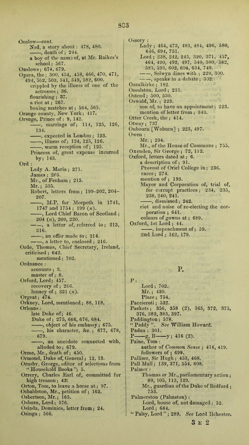 Onslow—cont. Ned, a story about: 478, 480. , death of; 244. a boy of the name of, at Mr. Raikes’s school; 567. Onslows; 674, 679. Opera, the; 300, 454, 458, 466, 470, 471, 494, 502, 503, 541, 549, 582, 600. crippled by the illness of one of the actresses; 36. flourishing ; 37. a riot at ; 267. boxing matches at; 564, 565. Orange county, New York; 417. Orange, Prince of : 9, 142. , marriage of; 114, 125, 126, 134. , expected in London ; 123. , illness of; 124, 125, 126, , warm reception of; 125. Princess of, great expense incurred by; 143. Ord : Lady A. Maria; 271. James ; 205. Mr., of Fenham ; 215. Mr.; 535. Robert, letters from; 199-202,204- 207. , M.P. for Morpeth in 1741, 1747 and 1754 ; 199 (m). , Lord Chief Baron of Scotland ; 204 00, 209, 220. , a letter of, referred to; 213, 216. , an offer made to ; 214. , a letter to, enclosed ; 216. Orde, Thomas, Chief Secretary, Ireland, criticised; 642. mentioned; 702. Ordnance ; accounts; 3. master of; 8. Orford, Lord; 457. recovery of; 266. lunacy of ; 321 («). Orgeat; 474. Orkney, Lord, mentioned; 88, 118. Orleans: late Duke of; 46. Duke of; 275, 666, 676, 6814. , object of his embassy; 675. , his character, &c.; 677, 678, 679. , an anecdote connected with, alluded to; 679. Orme, Mr., death of; 450. Ormond, Duke of, General; 12, 13. Ornsby, George, editor of selectiona from “ Household JJooks ”; 5. Orrery, Charles Earl of, committed for high treason; 43. Orton, Tom, to leave a horse at; 97. O.sbaldston, Mr., petition of; 162. Osbertson, Mr.; 165. Osborn, Lord; 576. Osinda, Dominica, letter from; 24. Osinga; 566. Ossory : Lady ; 464, 473, 483, 484, 496, 680, 646, 694, 751. Lord; 238, 242, 245, 320, 371, 457, 464, 490, 492, 497, 540, 580, 582, 585, 593, 602, 604, 634, 749. , Selwyn dines with ; 229, 300. , speaks in a debate ; 302. Ossulkirke ; 182. Ossulston, Lord ; 213. Ostend; 500, 530. Oswald, Mr.; 223. son of, to have an appointment; 223. mention of letter from ; 343. Otter Creek, the ; 414. Otway; 737- Oubourn [Woburn] ; 225, 497. Owen : Mr. ; 294. Mr., of the House of Commons ; 755. Oxenden, Sir George ; 72,1)2. Oxford, letters dated at; 6. a description of; 91. Provost of Oriel College in; 236. races; 274. mention of ; 193. Mayor and Corporation of, trial of, for corrupt practices; 234, 235, 238, 240, 241. , dismissed; 242. riot and noise of re-electing the cor- poration ; 641. colours of gowns at; 689. Oxford, 1st Lord ; 44. , impeachment of; 59. 2nd Lord ; 162, 179. P: Lord; 702. Mr.; 430. Place; 754. Paccieroti; 532. Packets; .356, 358 (2\ 365, 372, 375, 376, 382, 385, 397. Paddington; 578. “ Paddy ”. See William Howard. Padua ; 301. P—g,B y; 416 (2). Paine, Tom : author of Common Sense ; 416, 419. followers of; 699, Palliser, Sir Hugh ; 453, 468. Pall Mall; 139, 371, 554, 608. Palmer r Thomas or Mr.,parliamentary action; 89, 105, 113, 129. Mr., guardian of the Duke of Bedford ; 753. Palmerston (Palmston) ; Lord, house of, not damaged; 52. Lord ; 684. “ Palsy, Lord ”; 289. See Lord Ilehester. 3 E 2