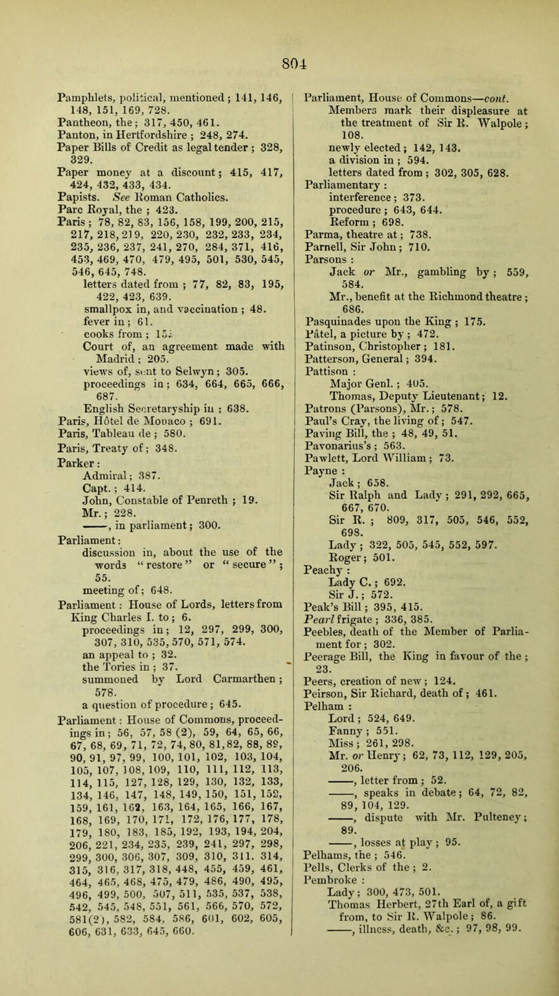 Pamphlets, political, mentioned ; 141, 146, ] 148, 151, 169, 728. ; Pantheon, the; 317, 450, 461. Panton, in Hertfordshire ; 248, 274. Paper Bills of Credit as legal tender ; 328, 329. Paper money at a discount; 415, 417, 424, 432, 433, 434. Papists. See Koman Catholics. Parc Koyal, the ; 423. Paris ; 78, 82, 83, 156, 158, 199, 200, 215, 217, 218,219, 220, 2.30, 232, 233, 234, 235, 236, 237, 241, 270, 284, 371, 416, 453, 469, 470, 479, 495, 501, 530, 545, 546, 645, 748. letters dated from ; 77, 82, 83, 195, 422, 423, 639. smallpox in, and vaccination ; 48. fever in; 61. cooks from; 157 Court of, an agreement made with Madrid; 205. j views of. Sent to Selw3'n; 305. j proceedings in; 634, 664, 665, 666, 687. English Secretaryship in : 638. Paris, Hdtel de Monaco ; 691. Paris, Tableau de ; 580. Paris, Treaty of; 348. Parker: Admiral; 387. Capt.; 414. John, Constable of Penreth ; 19. Mr.; 228. —, in parliament; 300. Parliament: discussion in, about the use of the words “ restore ” or “ secure ” ; 55. meeting of; 648. Parliament: House of Lords, letters from King Charles I. to ; 6. proceedings in; 12, 297, 299, 300, 307, 310, 535, 570, 571, 574. an appeal to ; 32. the Tories in ; 37. summoned by Lord Carmarthen; 578. a question of procedure ; 645. Parliament: House of Commons, proceed- ings in ; 56, 57, 58 (2), 59, 64, 65, 66, 67, 68, 69, 71, 72, 74, 80, 81,82, 88, 89, 90, 91, 97, 99, 100, 101, 102, 103, 104, 105, 107, 108, 109, 110, 111, 112, 113, 114, 115, 127, 128, 129, 130, 132, 133, 134, 146, 147, 148, 149, 150, 151, 152, 159, 161, 162, 163, 164, 165, 166, 167, 168, 169, 170, 171, 172, 176, 177, 178, 179, 180, 183, 185, 192, 193, 194, 204, 206, 221, 234, 235, 239, 241, 297, 298, 299, 300, 306, 307, 309, 310, 311. 314, 315, 316, 317, 318, 448, 455, 459, 461, 464, 465, 468, 475, 479, 486, 490, 495, 496, 499, 500, 507, 511, .535, 537, 538, 542, 545, 548, 551, 561, 566, 570, 572, 581(2), 582, 584, 586, 601, 602, 605, 606, 631, 633, 645, 660. I Parliament, House of Commons—cotit. ; Members mark their displeasure at the treatment of Sir K. Walpole ; 108. newly elected ; 142, 143. a division in ; 594. letters dated from ; 302, 305, 628. Parliamentary : interference; 373. procedure; 643, 644. Eeform ; 698. Parma, theatre at; 738. Parnell, Sir John; 710. Parsons : Jack or Mr., gambling by; 559, 584. Mr., benefit at the Richmond theatre; 686. Pasquinades upon the King ; 175. Patel, a picture by ; 472. Patinson, Christopher; 181. j Patterson, General; 394. j Pattison : Major Genl.; 405. Thomas, Deputy Lieutenant; 12. Patrons (Parsons), Mr.; 578. Paul’s Cray, the living of; 547. Paving Bill, the ; 48, 49, 51. Pavonarius’s; 563. Pawlett, Lord William ; 73. Payne : Jack ; 658. Sir Ralph and Lady; 291, 292, 665, 667, 670. Sir R. ; 809, 317, 505, 546, 552, 698. Lady; 322, 505, 545, 552, 597. Roger; 501. Peachy : Lady C.; 692. Sir J.; 572. Peak’s Bill; 395, 415. Pearl frigate ; 336, 385. Peebles, death of the Member of Parlia- ment for; 302. Peerage Bill, the King in favour of the ; 23. Peers, creation of new ; 124, Peirson, Sir Richard, death of; 461. Pelham : Lord ; 524, 649. Fanny; 551. Miss ; 261, 298. Mr. or Henry; 62, 73, 112, 129, 205, 206. , letter from ; 52. , speaks in debate; 64, 72, 82, 89, 104, 129. , dispute with Mr. Pulteney; 89. , losses at play ; 95. Pelhams, the ; 546. Pells, Clerks of the ; 2. Pembroke : Lady; 300, 473, 501. Thomas Herbert, 27th Earl of, a gift from, to Sir R. Walpole; 86. , illness, death, &c.; 97, 98, 99.