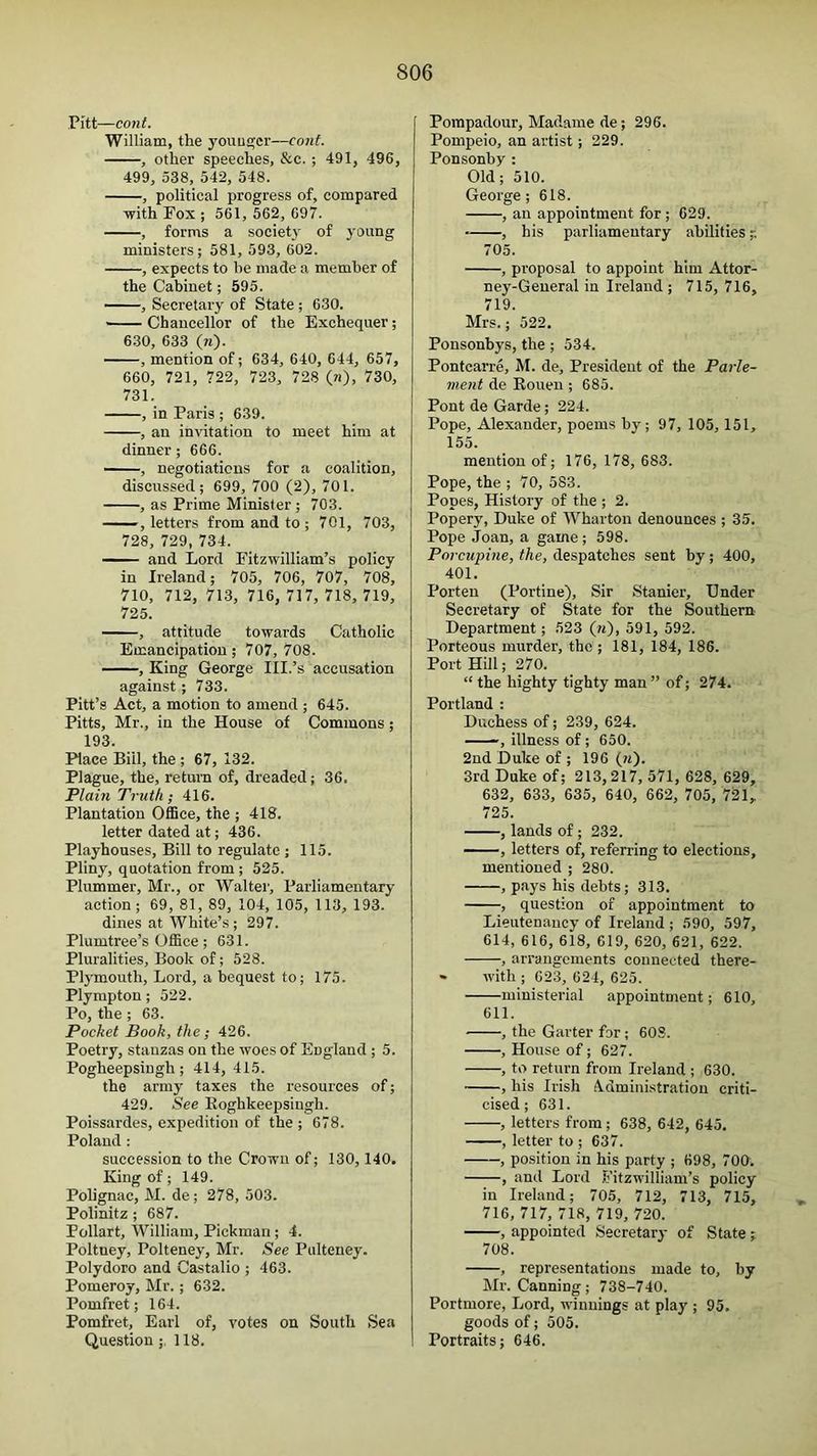 Pitt—cont. William, the younger—cont. , other speeches, &c. ; 491, 496, 499, 538, 542, 548. , political progress of, compared with Fox ; 561, 562, 697. , forms a societj- of young ministers; 581, 593, 602. , expects to be made a member of the Cabinet; 595. , Secretary of State ; 630. — ■■■ Chancellor of the Exchequer; 630, 633 (n). , mention of; 634, 640, 644, 657, 660, 721, 722, 723, 728 (n), 730, 731. , in Paris ; 639. , an invitation to meet him at dinner; 666. —, negotiations for a coalition, discussed; 699, 700 (2), 701. , as Prime Minister ; 703. ' letters from and to ; 701, 703, 728, 729, 734. —and Lord Fitzwilliam’s policy in Ireland; 705, 706, 707, 708, 710, 712, 713, 716,717,718,719, 725. , attitude towards Catholic Emancipation; 707, 708. , King George III.’s accusation against ; 733. Pitt’s Act, a motion to amend ; 645. Pitts, Mr., in the House of Commons; 193. Place Bill, the ; 67, 132. Plague, the, return of, dreaded; 36, Plain Truth; 416. Plantation Office, the ; 418. letter dated at; 436. Playhouses, Bill to regulate j 115. Pliny, quotation from ; 525. Plummer, Mr., or Walter, Parliamentary action; 69, 81, 89, 104, 105, 113, 193. dines at White’s ; 297. Plumtree’s Office; 631. Pluralities, Book of; 528. Plymouth, Lord, a bequest to; 175. Plympton; 522. Po, the ; 63. Pocket Book, the; 426. Poetry, stanzas on the woes of England ; 5. Pogheepsiugh; 414, 415. the army taxes the resources of; 429. See Eoghkeepsingh. Poissardes, expedition of the ; 678. Poland : succession to the Crown of; 130, 140. King of; 149. Polignac, M. de; 278, 503. Polinitz ; 687. Pollart, William, Pickman; 4. Poltney, Polteney, Mr. See Pulteney. Polydoro and Castalio ; 463. Pomeroy, Mr.; 632. Pomfret; 164. Pomfret, Earl of, votes on South Sea Question;. 118. Pompadour, Madame de; 296. Pompeio, an artist; 229. Ponsonby : Old; 510. George; 618. , an appointment for ; 629. , his parliamentary abilities 705. , proposal to appoint him Attor- ney-General in Ireland ; 715, 716, 719. Mrs.; 522. Ponsonbys, the ; 534. Pontcarre, M. de. President of the Parle- nient de Rouen ; 685. Pont de Garde; 224. Pope, Alexander, poems by; 97, 105,151, 155. mention of; 176, 178, 683. Pope, the ; 70, 583. Popes, History of the ; 2. Popery, Duke of Wharton denounces ; 35. Pope Joan, a game; 598. Porcupine, the, despatches sent by; 400, 401. Porten (Portine), Sir Stanier, Under Secretary of State for the Southern Department; 523 (w)> 591, 592. Porteous murder, the ; 181, 184, 186. Port Hill; 270. “ the highty tighty man ” of; 274. Portland : Duchess of; 239, 624. — —, illness of; 650. 2nd Duke of ; 196 (m). 3rd Duke of; 213,217, 571, 628, 629, 632, 633, 635, 640, 662, 705, 72l, 725. , lands of ; 232. —, letters of, referring to elections, mentioned ; 280. , pays his debts; 313. , question of appointment to Lieutenancy of Ireland ; 590, 597, 614, 616, 618, 619, 620, 621, 622. , arrangements connected there- » with ; 623, 624, 625. ministerial appointment; 610, 611. , the Garter for; 60S. , House of; 627. , to return from Ireland ; 630. , his Irish A.dministration criti- cised ; 631. , letters from ; 638, 642, 645. , letter to ; 637. , position in his party ; 698, 700. , and Lord Fitzwilliam’s poliey in Ireland; 70.5, 712, 713, 715, 716, 717, 718, 719, 720. , appointed Secretary of State ;, 708. , representations made to, by Mr. Canning; 738-740. Portmore, Lord, wdnuings at play ; 95. goods of; 505. Portraits; 646.